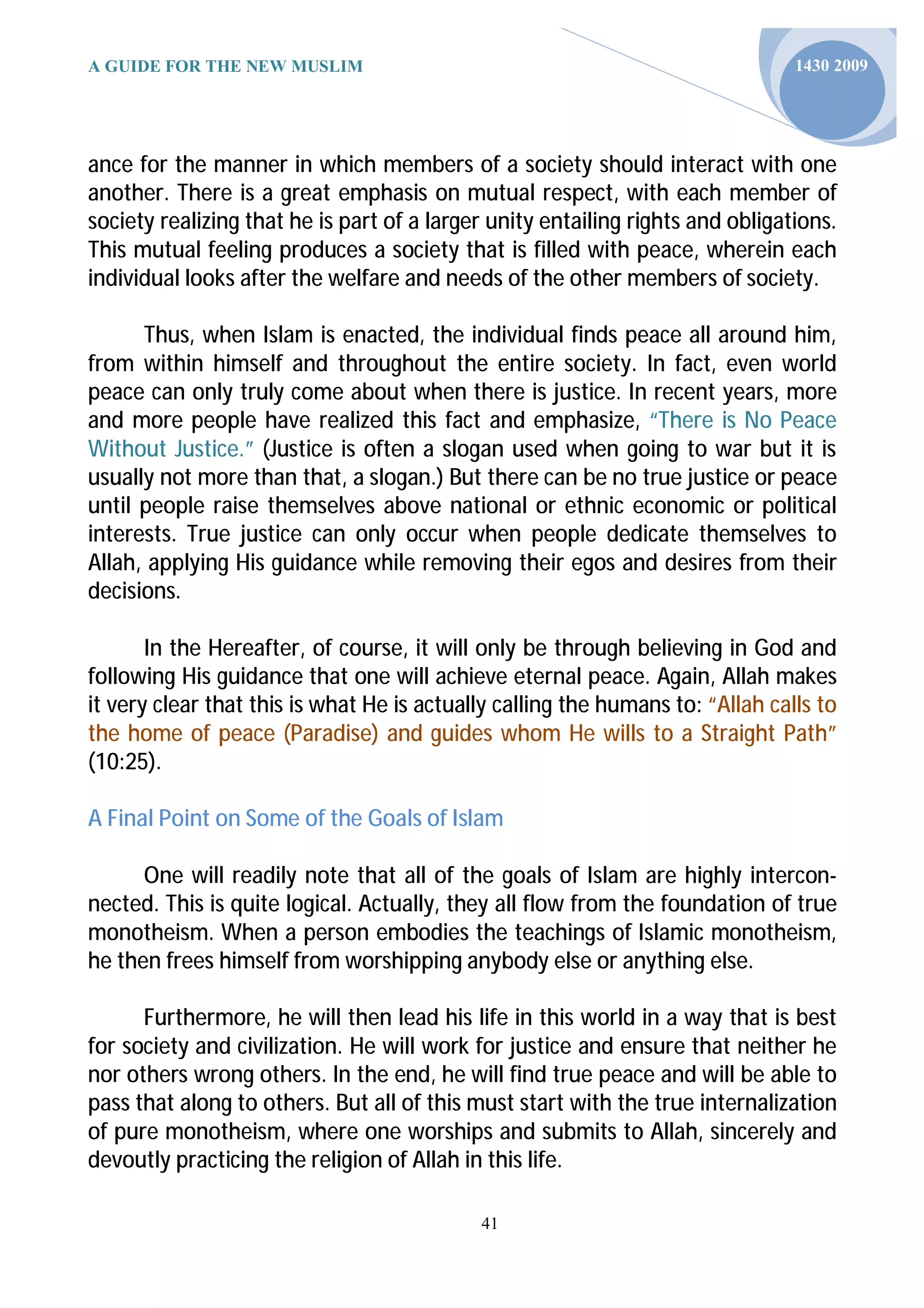 A GUIDE FOR THE NEW MUSLIM                                                      1430 2009




ance for the manner in which members of a society should interact with one
another. There is a great emphasis on mutual respect, with each member of
society realizing that he is part of a larger unity entailing rights and obligations.
This mutual feeling produces a society that is filled with peace, wherein each
individual looks after the welfare and needs of the other members of society.

      Thus, when Islam is enacted, the individual finds peace all around him,
from within himself and throughout the entire society. In fact, even world
peace can only truly come about when there is justice. In recent years, more
and more people have realized this fact and emphasize, “There is No Peace
Without Justice.” (Justice is often a slogan used when going to war but it is
usually not more than that, a slogan.) But there can be no true justice or peace
until people raise themselves above national or ethnic economic or political
interests. True justice can only occur when people dedicate themselves to
Allah, applying His guidance while removing their egos and desires from their
decisions.

       In the Hereafter, of course, it will only be through believing in God and
following His guidance that one will achieve eternal peace. Again, Allah makes
it very clear that this is what He is actually calling the humans to: “Allah calls to
the home of peace (Paradise) and guides whom He wills to a Straight Path”
(10:25).

A Final Point on Some of the Goals of Islam

      One will readily note that all of the goals of Islam are highly intercon-
nected. This is quite logical. Actually, they all flow from the foundation of true
monotheism. When a person embodies the teachings of Islamic monotheism,
he then frees himself from worshipping anybody else or anything else.

      Furthermore, he will then lead his life in this world in a way that is best
for society and civilization. He will work for justice and ensure that neither he
nor others wrong others. In the end, he will find true peace and will be able to
pass that along to others. But all of this must start with the true internalization
of pure monotheism, where one worships and submits to Allah, sincerely and
devoutly practicing the religion of Allah in this life.

                                            41
 