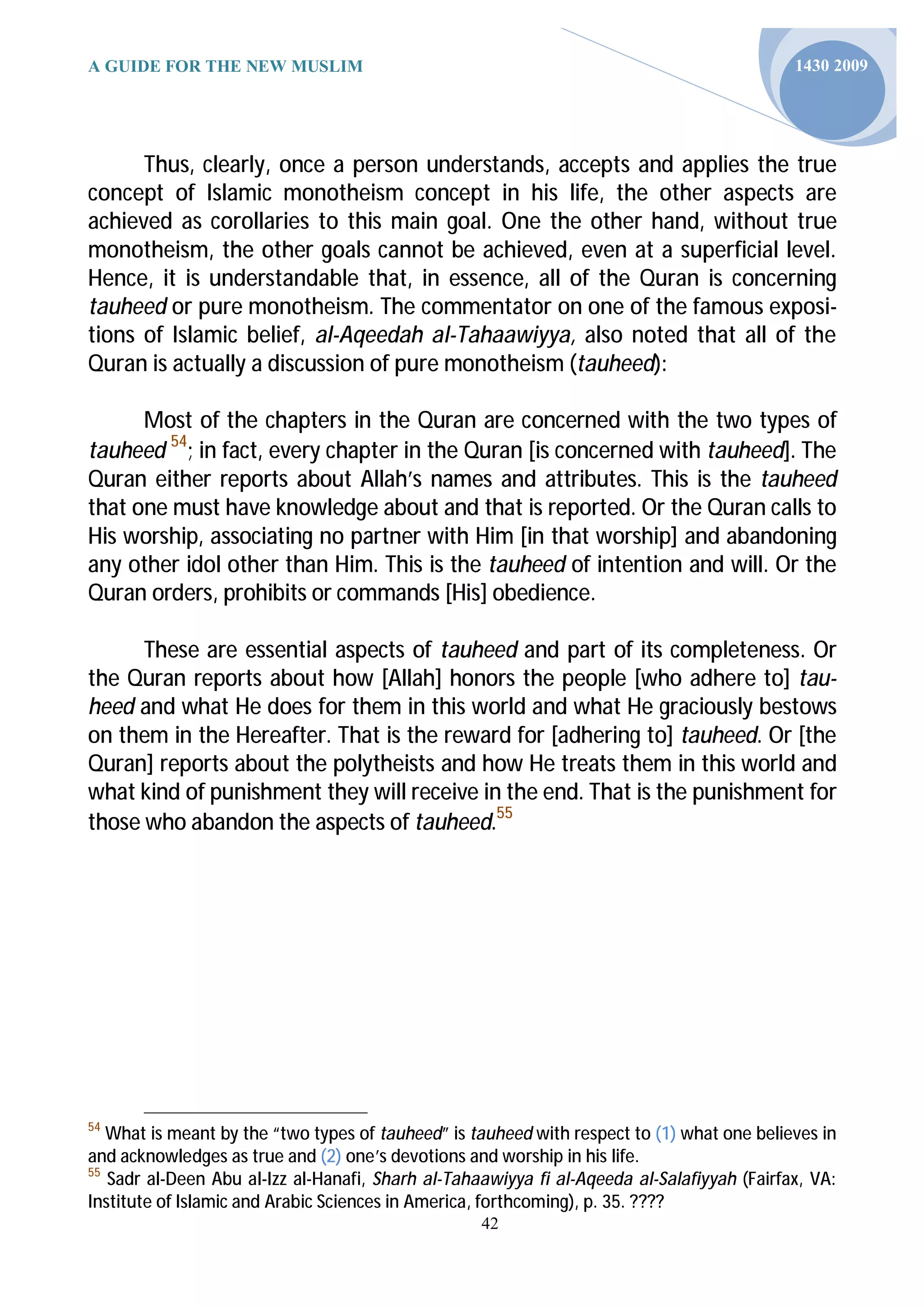 A GUIDE FOR THE NEW MUSLIM                                                                  1430 2009




      Thus, clearly, once a person understands, accepts and applies the true
concept of Islamic monotheism concept in his life, the other aspects are
achieved as corollaries to this main goal. One the other hand, without true
monotheism, the other goals cannot be achieved, even at a superficial level.
Hence, it is understandable that, in essence, all of the Quran is concerning
tauheed or pure monotheism. The commentator on one of the famous exposi-
tions of Islamic belief, al-Aqeedah al-Tahaawiyya, also noted that all of the
Quran is actually a discussion of pure monotheism (tauheed):

      Most of the chapters in the Quran are concerned with the two types of
tauheed 54; in fact, every chapter in the Quran [is concerned with tauheed]. The
Quran either reports about Allah’s names and attributes. This is the tauheed
that one must have knowledge about and that is reported. Or the Quran calls to
His worship, associating no partner with Him [in that worship] and abandoning
any other idol other than Him. This is the tauheed of intention and will. Or the
Quran orders, prohibits or commands [His] obedience.

      These are essential aspects of tauheed and part of its completeness. Or
the Quran reports about how [Allah] honors the people [who adhere to] tau-
heed and what He does for them in this world and what He graciously bestows
on them in the Hereafter. That is the reward for [adhering to] tauheed. Or [the
Quran] reports about the polytheists and how He treats them in this world and
what kind of punishment they will receive in the end. That is the punishment for
those who abandon the aspects of tauheed.55




54
   What is meant by the “two types of tauheed” is tauheed with respect to (1) what one believes in
and acknowledges as true and (2) one’s devotions and worship in his life.
55
   Sadr al-Deen Abu al-Izz al-Hanafi, Sharh al-Tahaawiyya fi al-Aqeeda al-Salafiyyah (Fairfax, VA:
Institute of Islamic and Arabic Sciences in America, forthcoming), p. 35. ????
                                                   42
 