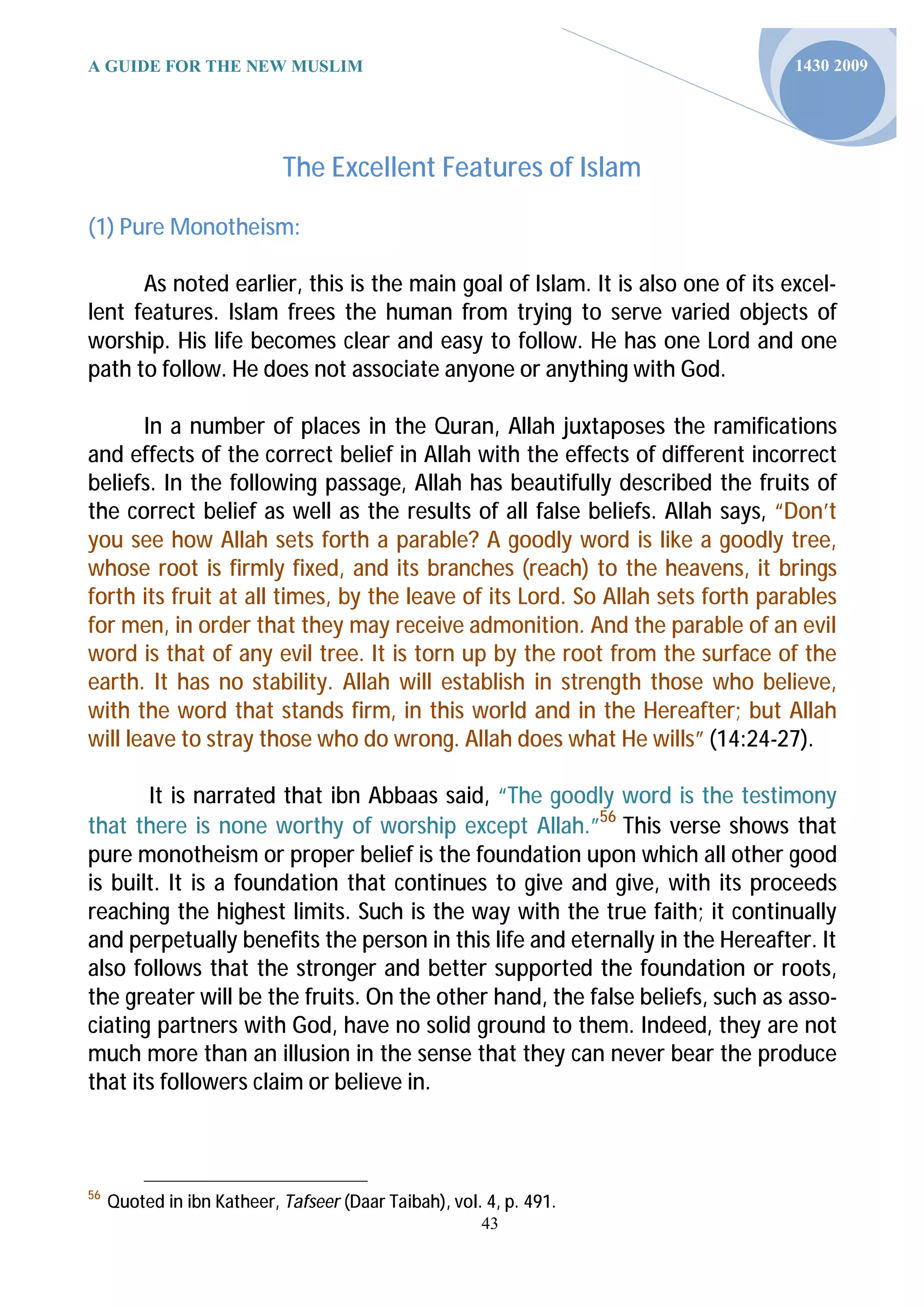 A GUIDE FOR THE NEW MUSLIM                                                     1430 2009




                            The Excellent Features of Islam

(1) Pure Monotheism:

      As noted earlier, this is the main goal of Islam. It is also one of its excel-
lent features. Islam frees the human from trying to serve varied objects of
worship. His life becomes clear and easy to follow. He has one Lord and one
path to follow. He does not associate anyone or anything with God.

       In a number of places in the Quran, Allah juxtaposes the ramifications
and effects of the correct belief in Allah with the effects of different incorrect
beliefs. In the following passage, Allah has beautifully described the fruits of
the correct belief as well as the results of all false beliefs. Allah says, “Don’t
you see how Allah sets forth a parable? A goodly word is like a goodly tree,
whose root is firmly fixed, and its branches (reach) to the heavens, it brings
forth its fruit at all times, by the leave of its Lord. So Allah sets forth parables
for men, in order that they may receive admonition. And the parable of an evil
word is that of any evil tree. It is torn up by the root from the surface of the
earth. It has no stability. Allah will establish in strength those who believe,
with the word that stands firm, in this world and in the Hereafter; but Allah
will leave to stray those who do wrong. Allah does what He wills” (14:24-27).

       It is narrated that ibn Abbaas said, “The goodly word is the testimony
that there is none worthy of worship except Allah.”56 This verse shows that
pure monotheism or proper belief is the foundation upon which all other good
is built. It is a foundation that continues to give and give, with its proceeds
reaching the highest limits. Such is the way with the true faith; it continually
and perpetually benefits the person in this life and eternally in the Hereafter. It
also follows that the stronger and better supported the foundation or roots,
the greater will be the fruits. On the other hand, the false beliefs, such as asso-
ciating partners with God, have no solid ground to them. Indeed, they are not
much more than an illusion in the sense that they can never bear the produce
that its followers claim or believe in.



56
     Quoted in ibn Katheer, Tafseer (Daar Taibah), vol. 4, p. 491.
                                                       43
 
