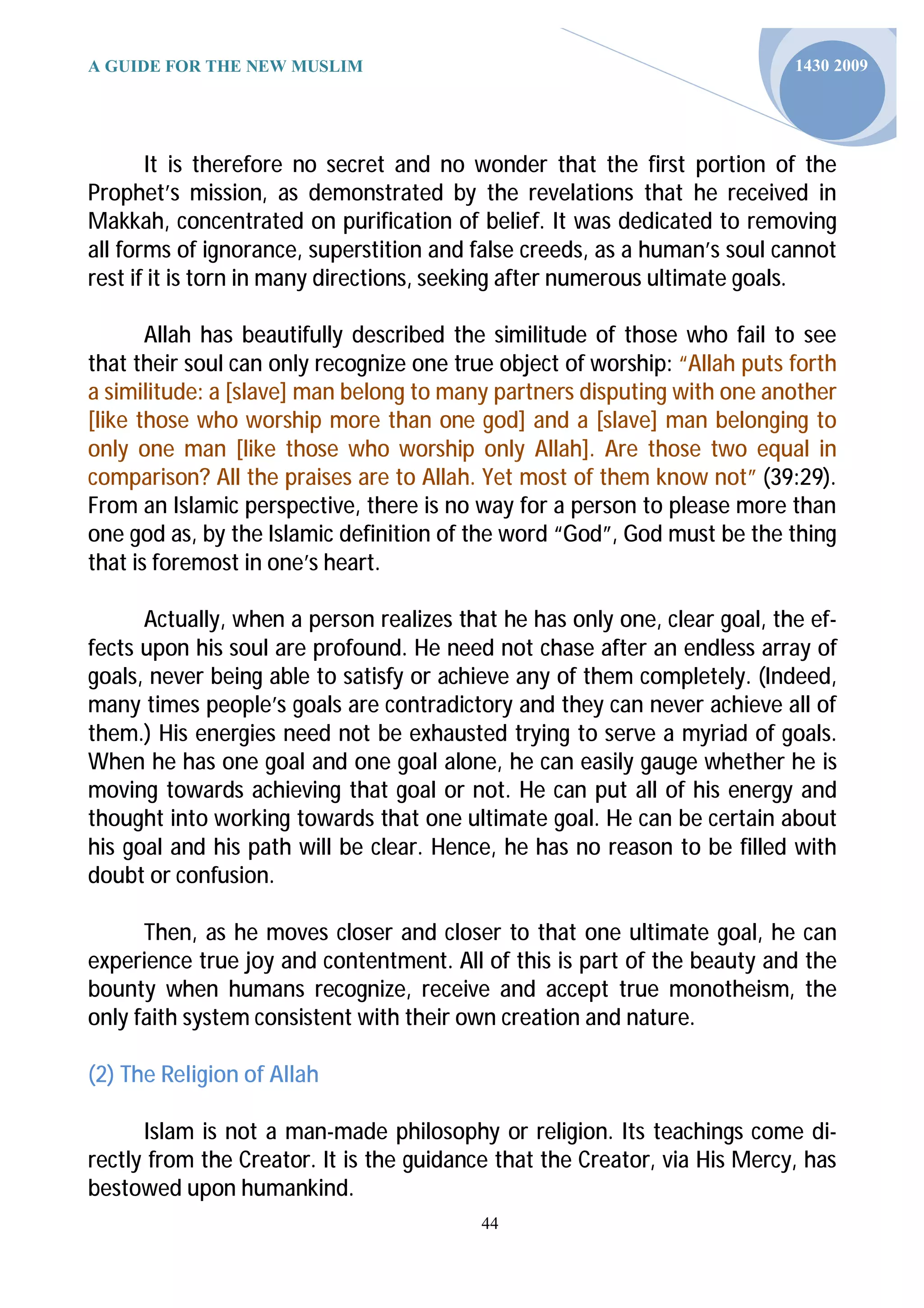 A GUIDE FOR THE NEW MUSLIM                                                 1430 2009




       It is therefore no secret and no wonder that the first portion of the
Prophet’s mission, as demonstrated by the revelations that he received in
Makkah, concentrated on purification of belief. It was dedicated to removing
all forms of ignorance, superstition and false creeds, as a human’s soul cannot
rest if it is torn in many directions, seeking after numerous ultimate goals.

       Allah has beautifully described the similitude of those who fail to see
that their soul can only recognize one true object of worship: “Allah puts forth
a similitude: a [slave] man belong to many partners disputing with one another
[like those who worship more than one god] and a [slave] man belonging to
only one man [like those who worship only Allah]. Are those two equal in
comparison? All the praises are to Allah. Yet most of them know not” (39:29).
From an Islamic perspective, there is no way for a person to please more than
one god as, by the Islamic definition of the word “God”, God must be the thing
that is foremost in one’s heart.

      Actually, when a person realizes that he has only one, clear goal, the ef-
fects upon his soul are profound. He need not chase after an endless array of
goals, never being able to satisfy or achieve any of them completely. (Indeed,
many times people’s goals are contradictory and they can never achieve all of
them.) His energies need not be exhausted trying to serve a myriad of goals.
When he has one goal and one goal alone, he can easily gauge whether he is
moving towards achieving that goal or not. He can put all of his energy and
thought into working towards that one ultimate goal. He can be certain about
his goal and his path will be clear. Hence, he has no reason to be filled with
doubt or confusion.

      Then, as he moves closer and closer to that one ultimate goal, he can
experience true joy and contentment. All of this is part of the beauty and the
bounty when humans recognize, receive and accept true monotheism, the
only faith system consistent with their own creation and nature.

(2) The Religion of Allah

      Islam is not a man-made philosophy or religion. Its teachings come di-
rectly from the Creator. It is the guidance that the Creator, via His Mercy, has
bestowed upon humankind.
                                          44
 