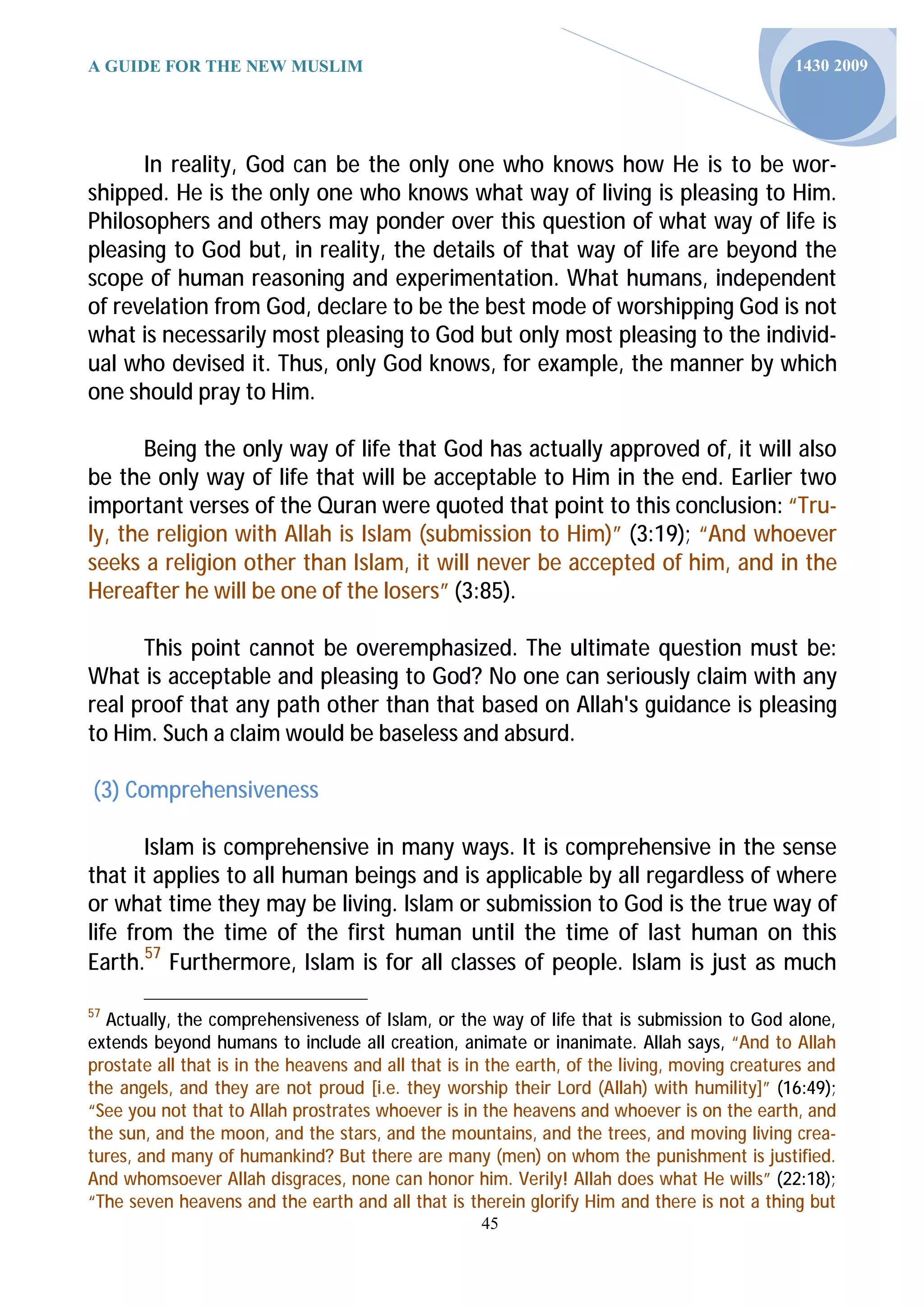 A GUIDE FOR THE NEW MUSLIM                                                                     1430 2009




      In reality, God can be the only one who knows how He is to be wor-
shipped. He is the only one who knows what way of living is pleasing to Him.
Philosophers and others may ponder over this question of what way of life is
pleasing to God but, in reality, the details of that way of life are beyond the
scope of human reasoning and experimentation. What humans, independent
of revelation from God, declare to be the best mode of worshipping God is not
what is necessarily most pleasing to God but only most pleasing to the individ-
ual who devised it. Thus, only God knows, for example, the manner by which
one should pray to Him.

       Being the only way of life that God has actually approved of, it will also
be the only way of life that will be acceptable to Him in the end. Earlier two
important verses of the Quran were quoted that point to this conclusion: “Tru-
ly, the religion with Allah is Islam (submission to Him)” (3:19); “And whoever
seeks a religion other than Islam, it will never be accepted of him, and in the
Hereafter he will be one of the losers” (3:85).

      This point cannot be overemphasized. The ultimate question must be:
What is acceptable and pleasing to God? No one can seriously claim with any
real proof that any path other than that based on Allah's guidance is pleasing
to Him. Such a claim would be baseless and absurd.

(3) Comprehensiveness

       Islam is comprehensive in many ways. It is comprehensive in the sense
that it applies to all human beings and is applicable by all regardless of where
or what time they may be living. Islam or submission to God is the true way of
life from the time of the first human until the time of last human on this
Earth.57 Furthermore, Islam is for all classes of people. Islam is just as much

57
  Actually, the comprehensiveness of Islam, or the way of life that is submission to God alone,
extends beyond humans to include all creation, animate or inanimate. Allah says, “And to Allah
prostate all that is in the heavens and all that is in the earth, of the living, moving creatures and
the angels, and they are not proud [i.e. they worship their Lord (Allah) with humility]” (16:49);
“See you not that to Allah prostrates whoever is in the heavens and whoever is on the earth, and
the sun, and the moon, and the stars, and the mountains, and the trees, and moving living crea-
tures, and many of humankind? But there are many (men) on whom the punishment is justified.
And whomsoever Allah disgraces, none can honor him. Verily! Allah does what He wills” (22:18);
“The seven heavens and the earth and all that is therein glorify Him and there is not a thing but
                                                     45
 