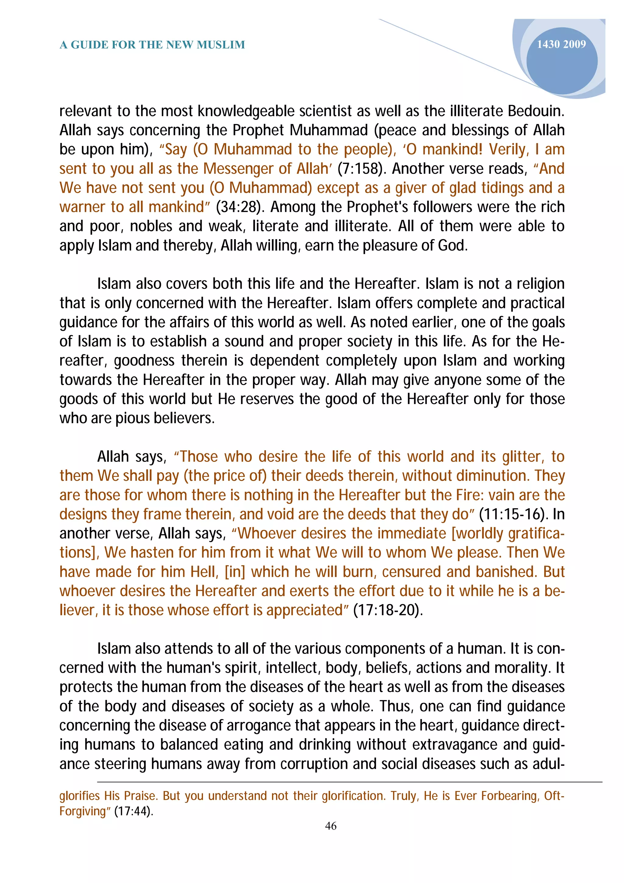 A GUIDE FOR THE NEW MUSLIM                                                                    1430 2009




relevant to the most knowledgeable scientist as well as the illiterate Bedouin.
Allah says concerning the Prophet Muhammad (peace and blessings of Allah
be upon him), “Say (O Muhammad to the people), ‘O mankind! Verily, I am
sent to you all as the Messenger of Allah’ (7:158). Another verse reads, “And
We have not sent you (O Muhammad) except as a giver of glad tidings and a
warner to all mankind” (34:28). Among the Prophet's followers were the rich
and poor, nobles and weak, literate and illiterate. All of them were able to
apply Islam and thereby, Allah willing, earn the pleasure of God.

       Islam also covers both this life and the Hereafter. Islam is not a religion
that is only concerned with the Hereafter. Islam offers complete and practical
guidance for the affairs of this world as well. As noted earlier, one of the goals
of Islam is to establish a sound and proper society in this life. As for the He-
reafter, goodness therein is dependent completely upon Islam and working
towards the Hereafter in the proper way. Allah may give anyone some of the
goods of this world but He reserves the good of the Hereafter only for those
who are pious believers.

       Allah says, “Those who desire the life of this world and its glitter, to
them We shall pay (the price of) their deeds therein, without diminution. They
are those for whom there is nothing in the Hereafter but the Fire: vain are the
designs they frame therein, and void are the deeds that they do” (11:15-16). In
another verse, Allah says, “Whoever desires the immediate [worldly gratifica-
tions], We hasten for him from it what We will to whom We please. Then We
have made for him Hell, [in] which he will burn, censured and banished. But
whoever desires the Hereafter and exerts the effort due to it while he is a be-
liever, it is those whose effort is appreciated” (17:18-20).

      Islam also attends to all of the various components of a human. It is con-
cerned with the human's spirit, intellect, body, beliefs, actions and morality. It
protects the human from the diseases of the heart as well as from the diseases
of the body and diseases of society as a whole. Thus, one can find guidance
concerning the disease of arrogance that appears in the heart, guidance direct-
ing humans to balanced eating and drinking without extravagance and guid-
ance steering humans away from corruption and social diseases such as adul-
glorifies His Praise. But you understand not their glorification. Truly, He is Ever Forbearing, Oft-
Forgiving” (17:44).
                                                    46
 