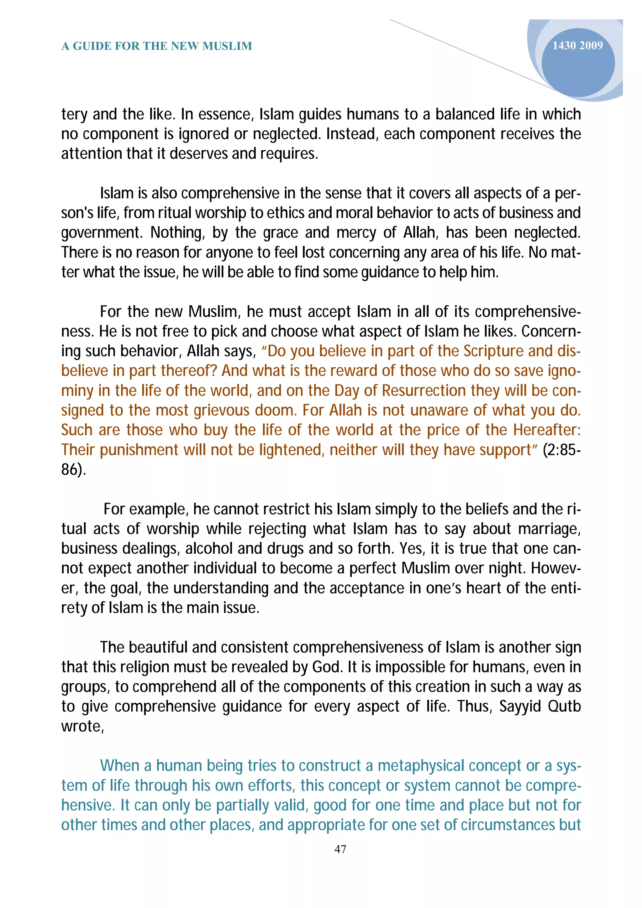 A GUIDE FOR THE NEW MUSLIM                                                     1430 2009




tery and the like. In essence, Islam guides humans to a balanced life in which
no component is ignored or neglected. Instead, each component receives the
attention that it deserves and requires.

       Islam is also comprehensive in the sense that it covers all aspects of a per-
son's life, from ritual worship to ethics and moral behavior to acts of business and
government. Nothing, by the grace and mercy of Allah, has been neglected.
There is no reason for anyone to feel lost concerning any area of his life. No mat-
ter what the issue, he will be able to find some guidance to help him.

      For the new Muslim, he must accept Islam in all of its comprehensive-
ness. He is not free to pick and choose what aspect of Islam he likes. Concern-
ing such behavior, Allah says, “Do you believe in part of the Scripture and dis-
believe in part thereof? And what is the reward of those who do so save igno-
miny in the life of the world, and on the Day of Resurrection they will be con-
signed to the most grievous doom. For Allah is not unaware of what you do.
Such are those who buy the life of the world at the price of the Hereafter:
Their punishment will not be lightened, neither will they have support” (2:85-
86).

       For example, he cannot restrict his Islam simply to the beliefs and the ri-
tual acts of worship while rejecting what Islam has to say about marriage,
business dealings, alcohol and drugs and so forth. Yes, it is true that one can-
not expect another individual to become a perfect Muslim over night. Howev-
er, the goal, the understanding and the acceptance in one’s heart of the enti-
rety of Islam is the main issue.

      The beautiful and consistent comprehensiveness of Islam is another sign
that this religion must be revealed by God. It is impossible for humans, even in
groups, to comprehend all of the components of this creation in such a way as
to give comprehensive guidance for every aspect of life. Thus, Sayyid Qutb
wrote,

      When a human being tries to construct a metaphysical concept or a sys-
tem of life through his own efforts, this concept or system cannot be compre-
hensive. It can only be partially valid, good for one time and place but not for
other times and other places, and appropriate for one set of circumstances but
                                            47
 