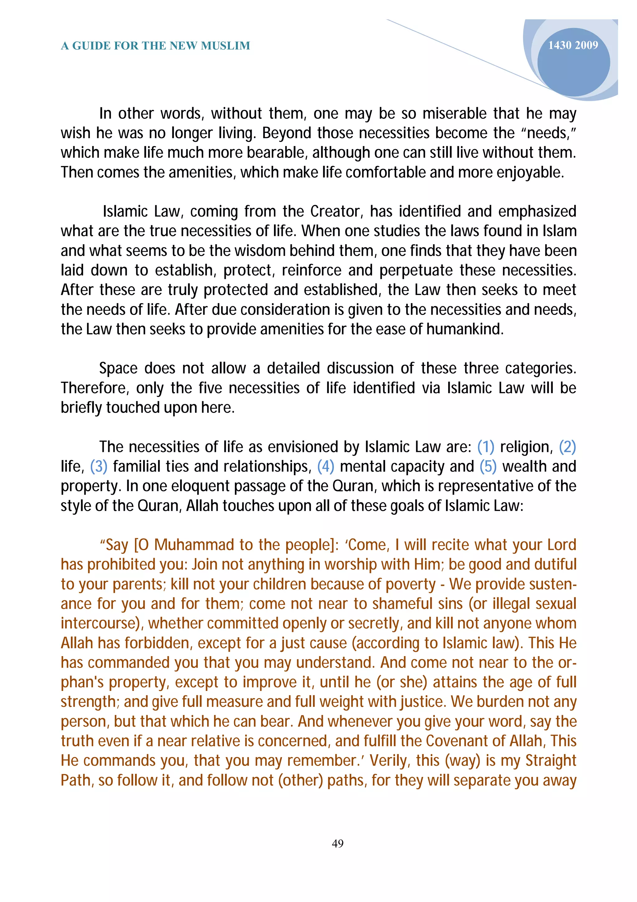 A GUIDE FOR THE NEW MUSLIM                                                    1430 2009




     In other words, without them, one may be so miserable that he may
wish he was no longer living. Beyond those necessities become the “needs,”
which make life much more bearable, although one can still live without them.
Then comes the amenities, which make life comfortable and more enjoyable.

       Islamic Law, coming from the Creator, has identified and emphasized
what are the true necessities of life. When one studies the laws found in Islam
and what seems to be the wisdom behind them, one finds that they have been
laid down to establish, protect, reinforce and perpetuate these necessities.
After these are truly protected and established, the Law then seeks to meet
the needs of life. After due consideration is given to the necessities and needs,
the Law then seeks to provide amenities for the ease of humankind.

       Space does not allow a detailed discussion of these three categories.
Therefore, only the five necessities of life identified via Islamic Law will be
briefly touched upon here.

        The necessities of life as envisioned by Islamic Law are: (1) religion, (2)
life, (3) familial ties and relationships, (4) mental capacity and (5) wealth and
property. In one eloquent passage of the Quran, which is representative of the
style of the Quran, Allah touches upon all of these goals of Islamic Law:

      “Say [O Muhammad to the people]: ‘Come, I will recite what your Lord
has prohibited you: Join not anything in worship with Him; be good and dutiful
to your parents; kill not your children because of poverty - We provide susten-
ance for you and for them; come not near to shameful sins (or illegal sexual
intercourse), whether committed openly or secretly, and kill not anyone whom
Allah has forbidden, except for a just cause (according to Islamic law). This He
has commanded you that you may understand. And come not near to the or-
phan's property, except to improve it, until he (or she) attains the age of full
strength; and give full measure and full weight with justice. We burden not any
person, but that which he can bear. And whenever you give your word, say the
truth even if a near relative is concerned, and fulfill the Covenant of Allah, This
He commands you, that you may remember.’ Verily, this (way) is my Straight
Path, so follow it, and follow not (other) paths, for they will separate you away


                                           49
 