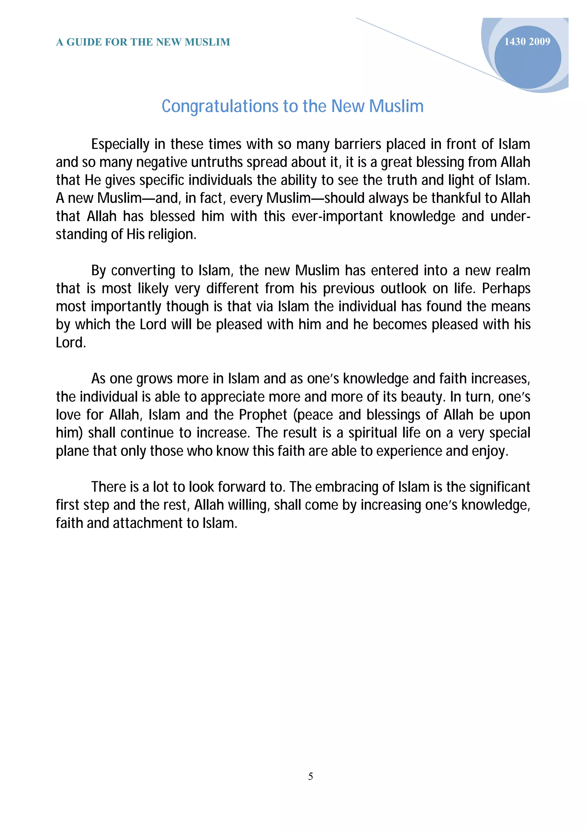 A GUIDE FOR THE NEW MUSLIM                                                    1430 2009




                  Congratulations to the New Muslim

      Especially in these times with so many barriers placed in front of Islam
and so many negative untruths spread about it, it is a great blessing from Allah
that He gives specific individuals the ability to see the truth and light of Islam.
A new Muslim—and, in fact, every Muslim—should always be thankful to Allah
that Allah has blessed him with this ever-important knowledge and under-
standing of His religion.

      By converting to Islam, the new Muslim has entered into a new realm
that is most likely very different from his previous outlook on life. Perhaps
most importantly though is that via Islam the individual has found the means
by which the Lord will be pleased with him and he becomes pleased with his
Lord.

      As one grows more in Islam and as one’s knowledge and faith increases,
the individual is able to appreciate more and more of its beauty. In turn, one’s
love for Allah, Islam and the Prophet (peace and blessings of Allah be upon
him) shall continue to increase. The result is a spiritual life on a very special
plane that only those who know this faith are able to experience and enjoy.

       There is a lot to look forward to. The embracing of Islam is the significant
first step and the rest, Allah willing, shall come by increasing one’s knowledge,
faith and attachment to Islam.




                                            5
 