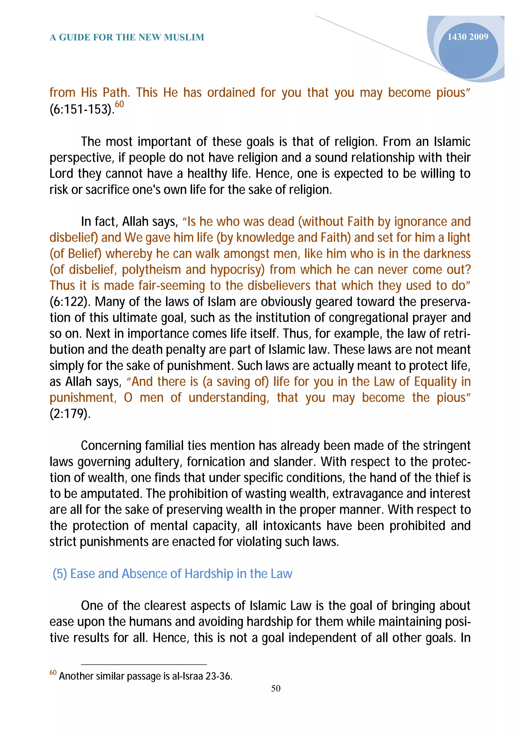 A GUIDE FOR THE NEW MUSLIM                                                   1430 2009




from His Path. This He has ordained for you that you may become pious”
(6:151-153).60

       The most important of these goals is that of religion. From an Islamic
perspective, if people do not have religion and a sound relationship with their
Lord they cannot have a healthy life. Hence, one is expected to be willing to
risk or sacrifice one's own life for the sake of religion.

      In fact, Allah says, “Is he who was dead (without Faith by ignorance and
disbelief) and We gave him life (by knowledge and Faith) and set for him a light
(of Belief) whereby he can walk amongst men, like him who is in the darkness
(of disbelief, polytheism and hypocrisy) from which he can never come out?
Thus it is made fair-seeming to the disbelievers that which they used to do”
(6:122). Many of the laws of Islam are obviously geared toward the preserva-
tion of this ultimate goal, such as the institution of congregational prayer and
so on. Next in importance comes life itself. Thus, for example, the law of retri-
bution and the death penalty are part of Islamic law. These laws are not meant
simply for the sake of punishment. Such laws are actually meant to protect life,
as Allah says, “And there is (a saving of) life for you in the Law of Equality in
punishment, O men of understanding, that you may become the pious”
(2:179).

       Concerning familial ties mention has already been made of the stringent
laws governing adultery, fornication and slander. With respect to the protec-
tion of wealth, one finds that under specific conditions, the hand of the thief is
to be amputated. The prohibition of wasting wealth, extravagance and interest
are all for the sake of preserving wealth in the proper manner. With respect to
the protection of mental capacity, all intoxicants have been prohibited and
strict punishments are enacted for violating such laws.

(5) Ease and Absence of Hardship in the Law

      One of the clearest aspects of Islamic Law is the goal of bringing about
ease upon the humans and avoiding hardship for them while maintaining posi-
tive results for all. Hence, this is not a goal independent of all other goals. In

60
     Another similar passage is al-Israa 23-36.
                                                  50
 