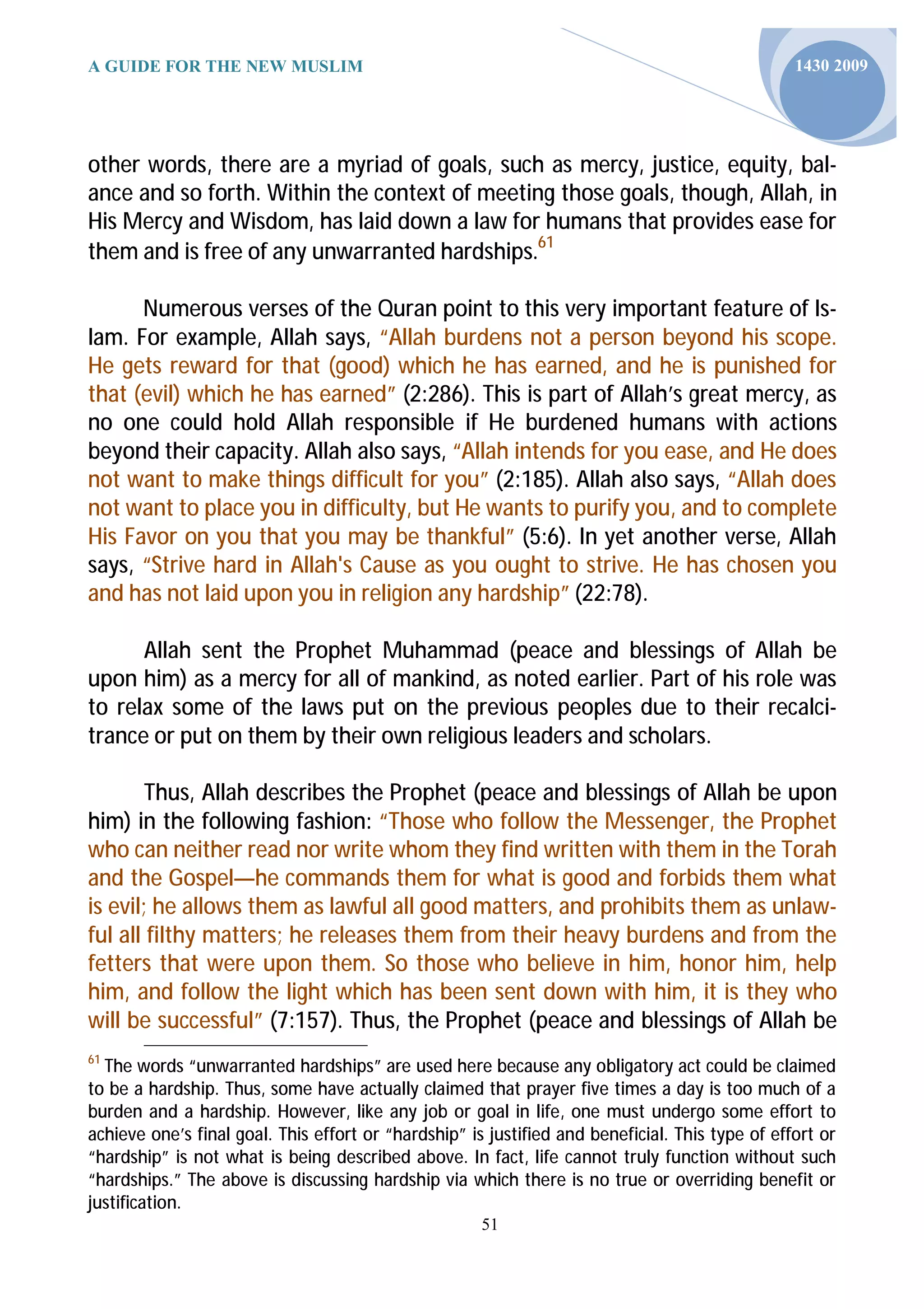 A GUIDE FOR THE NEW MUSLIM                                                                       1430 2009




other words, there are a myriad of goals, such as mercy, justice, equity, bal-
ance and so forth. Within the context of meeting those goals, though, Allah, in
His Mercy and Wisdom, has laid down a law for humans that provides ease for
them and is free of any unwarranted hardships.61

      Numerous verses of the Quran point to this very important feature of Is-
lam. For example, Allah says, “Allah burdens not a person beyond his scope.
He gets reward for that (good) which he has earned, and he is punished for
that (evil) which he has earned” (2:286). This is part of Allah’s great mercy, as
no one could hold Allah responsible if He burdened humans with actions
beyond their capacity. Allah also says, “Allah intends for you ease, and He does
not want to make things difficult for you” (2:185). Allah also says, “Allah does
not want to place you in difficulty, but He wants to purify you, and to complete
His Favor on you that you may be thankful” (5:6). In yet another verse, Allah
says, “Strive hard in Allah's Cause as you ought to strive. He has chosen you
and has not laid upon you in religion any hardship” (22:78).

      Allah sent the Prophet Muhammad (peace and blessings of Allah be
upon him) as a mercy for all of mankind, as noted earlier. Part of his role was
to relax some of the laws put on the previous peoples due to their recalci-
trance or put on them by their own religious leaders and scholars.

        Thus, Allah describes the Prophet (peace and blessings of Allah be upon
him) in the following fashion: “Those who follow the Messenger, the Prophet
who can neither read nor write whom they find written with them in the Torah
and the Gospel—he commands them for what is good and forbids them what
is evil; he allows them as lawful all good matters, and prohibits them as unlaw-
ful all filthy matters; he releases them from their heavy burdens and from the
fetters that were upon them. So those who believe in him, honor him, help
him, and follow the light which has been sent down with him, it is they who
will be successful” (7:157). Thus, the Prophet (peace and blessings of Allah be
61
  The words “unwarranted hardships” are used here because any obligatory act could be claimed
to be a hardship. Thus, some have actually claimed that prayer five times a day is too much of a
burden and a hardship. However, like any job or goal in life, one must undergo some effort to
achieve one’s final goal. This effort or “hardship” is justified and beneficial. This type of effort or
“hardship” is not what is being described above. In fact, life cannot truly function without such
“hardships.” The above is discussing hardship via which there is no true or overriding benefit or
justification.
                                                      51
 