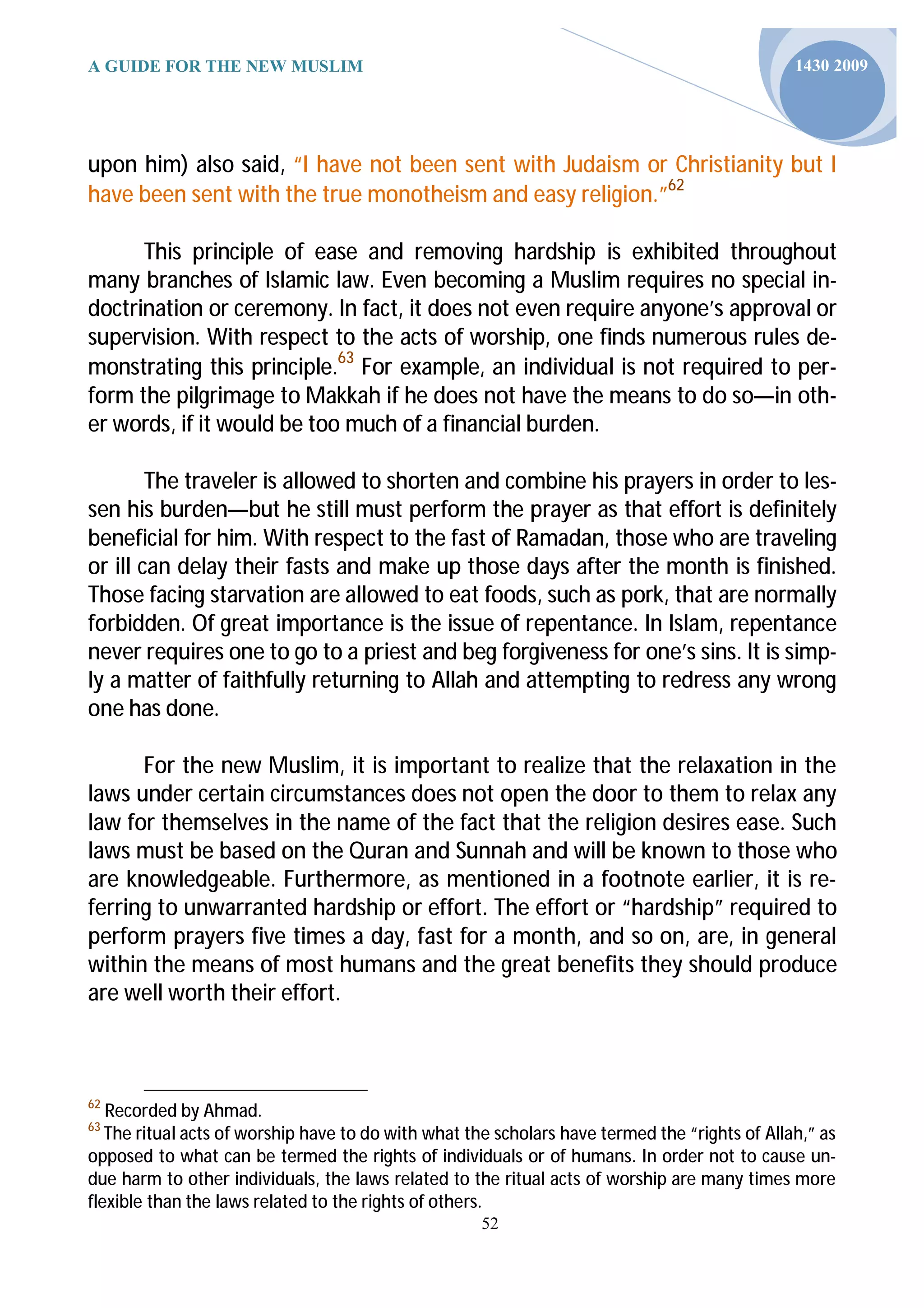A GUIDE FOR THE NEW MUSLIM                                                                     1430 2009




upon him) also said, “I have not been sent with Judaism or Christianity but I
have been sent with the true monotheism and easy religion.”62

      This principle of ease and removing hardship is exhibited throughout
many branches of Islamic law. Even becoming a Muslim requires no special in-
doctrination or ceremony. In fact, it does not even require anyone’s approval or
supervision. With respect to the acts of worship, one finds numerous rules de-
monstrating this principle.63 For example, an individual is not required to per-
form the pilgrimage to Makkah if he does not have the means to do so—in oth-
er words, if it would be too much of a financial burden.

        The traveler is allowed to shorten and combine his prayers in order to les-
sen his burden—but he still must perform the prayer as that effort is definitely
beneficial for him. With respect to the fast of Ramadan, those who are traveling
or ill can delay their fasts and make up those days after the month is finished.
Those facing starvation are allowed to eat foods, such as pork, that are normally
forbidden. Of great importance is the issue of repentance. In Islam, repentance
never requires one to go to a priest and beg forgiveness for one’s sins. It is simp-
ly a matter of faithfully returning to Allah and attempting to redress any wrong
one has done.

      For the new Muslim, it is important to realize that the relaxation in the
laws under certain circumstances does not open the door to them to relax any
law for themselves in the name of the fact that the religion desires ease. Such
laws must be based on the Quran and Sunnah and will be known to those who
are knowledgeable. Furthermore, as mentioned in a footnote earlier, it is re-
ferring to unwarranted hardship or effort. The effort or “hardship” required to
perform prayers five times a day, fast for a month, and so on, are, in general
within the means of most humans and the great benefits they should produce
are well worth their effort.



62
   Recorded by Ahmad.
63
   The ritual acts of worship have to do with what the scholars have termed the “rights of Allah,” as
opposed to what can be termed the rights of individuals or of humans. In order not to cause un-
due harm to other individuals, the laws related to the ritual acts of worship are many times more
flexible than the laws related to the rights of others.
                                                     52
 