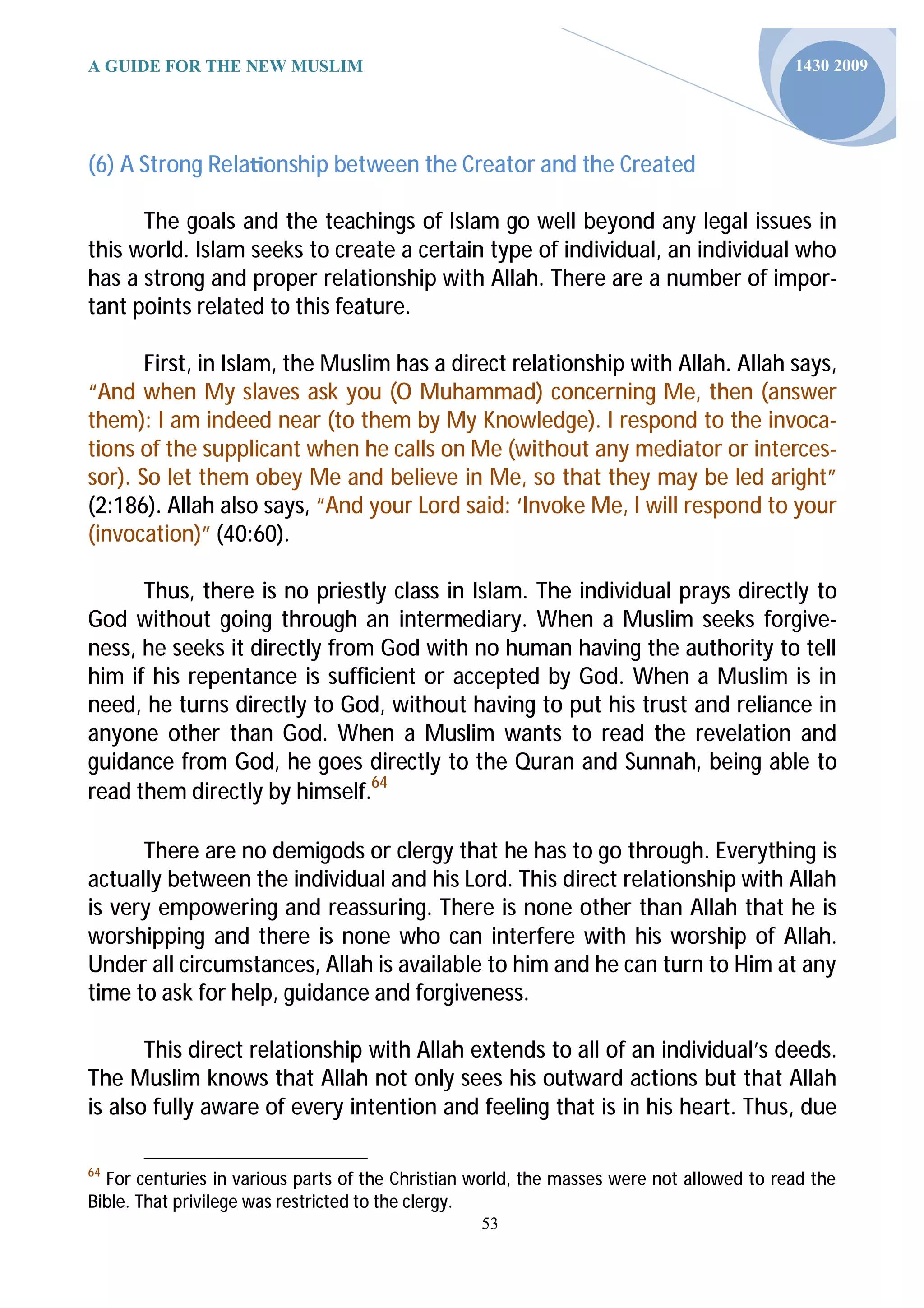 A GUIDE FOR THE NEW MUSLIM                                                                1430 2009




(6) A Strong Rela onship between the Creator and the Created

      The goals and the teachings of Islam go well beyond any legal issues in
this world. Islam seeks to create a certain type of individual, an individual who
has a strong and proper relationship with Allah. There are a number of impor-
tant points related to this feature.

       First, in Islam, the Muslim has a direct relationship with Allah. Allah says,
“And when My slaves ask you (O Muhammad) concerning Me, then (answer
them): I am indeed near (to them by My Knowledge). I respond to the invoca-
tions of the supplicant when he calls on Me (without any mediator or interces-
sor). So let them obey Me and believe in Me, so that they may be led aright”
(2:186). Allah also says, “And your Lord said: ‘Invoke Me, I will respond to your
(invocation)” (40:60).

      Thus, there is no priestly class in Islam. The individual prays directly to
God without going through an intermediary. When a Muslim seeks forgive-
ness, he seeks it directly from God with no human having the authority to tell
him if his repentance is sufficient or accepted by God. When a Muslim is in
need, he turns directly to God, without having to put his trust and reliance in
anyone other than God. When a Muslim wants to read the revelation and
guidance from God, he goes directly to the Quran and Sunnah, being able to
read them directly by himself.64

      There are no demigods or clergy that he has to go through. Everything is
actually between the individual and his Lord. This direct relationship with Allah
is very empowering and reassuring. There is none other than Allah that he is
worshipping and there is none who can interfere with his worship of Allah.
Under all circumstances, Allah is available to him and he can turn to Him at any
time to ask for help, guidance and forgiveness.

       This direct relationship with Allah extends to all of an individual’s deeds.
The Muslim knows that Allah not only sees his outward actions but that Allah
is also fully aware of every intention and feeling that is in his heart. Thus, due

64
  For centuries in various parts of the Christian world, the masses were not allowed to read the
Bible. That privilege was restricted to the clergy.
                                                  53
 