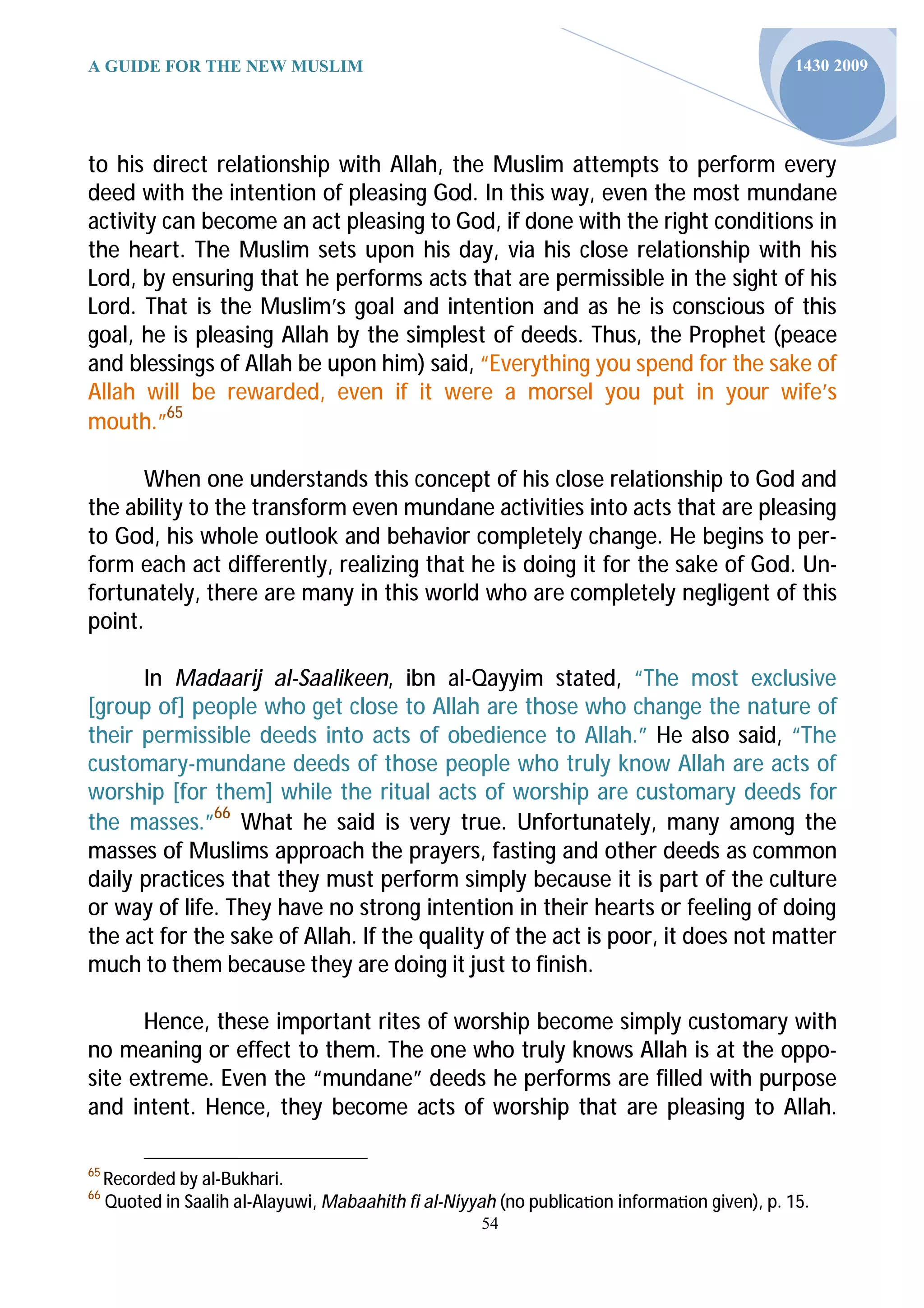 A GUIDE FOR THE NEW MUSLIM                                                                     1430 2009




to his direct relationship with Allah, the Muslim attempts to perform every
deed with the intention of pleasing God. In this way, even the most mundane
activity can become an act pleasing to God, if done with the right conditions in
the heart. The Muslim sets upon his day, via his close relationship with his
Lord, by ensuring that he performs acts that are permissible in the sight of his
Lord. That is the Muslim’s goal and intention and as he is conscious of this
goal, he is pleasing Allah by the simplest of deeds. Thus, the Prophet (peace
and blessings of Allah be upon him) said, “Everything you spend for the sake of
Allah will be rewarded, even if it were a morsel you put in your wife’s
mouth.”65

      When one understands this concept of his close relationship to God and
the ability to the transform even mundane activities into acts that are pleasing
to God, his whole outlook and behavior completely change. He begins to per-
form each act differently, realizing that he is doing it for the sake of God. Un-
fortunately, there are many in this world who are completely negligent of this
point.

      In Madaarij al-Saalikeen, ibn al-Qayyim stated, “The most exclusive
[group of] people who get close to Allah are those who change the nature of
their permissible deeds into acts of obedience to Allah.” He also said, “The
customary-mundane deeds of those people who truly know Allah are acts of
worship [for them] while the ritual acts of worship are customary deeds for
the masses.”66 What he said is very true. Unfortunately, many among the
masses of Muslims approach the prayers, fasting and other deeds as common
daily practices that they must perform simply because it is part of the culture
or way of life. They have no strong intention in their hearts or feeling of doing
the act for the sake of Allah. If the quality of the act is poor, it does not matter
much to them because they are doing it just to finish.

      Hence, these important rites of worship become simply customary with
no meaning or effect to them. The one who truly knows Allah is at the oppo-
site extreme. Even the “mundane” deeds he performs are filled with purpose
and intent. Hence, they become acts of worship that are pleasing to Allah.

65
     Recorded by al-Bukhari.
66
     Quoted in Saalih al-Alayuwi, Mabaahith fi al-Niyyah (no publica on informa on given), p. 15.
                                                      54
 
