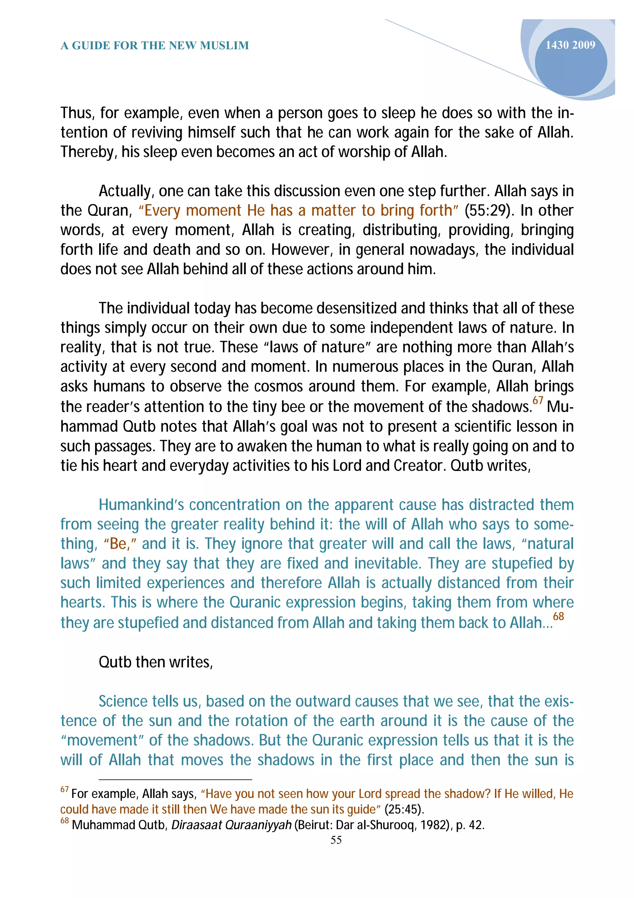 A GUIDE FOR THE NEW MUSLIM                                                                1430 2009




Thus, for example, even when a person goes to sleep he does so with the in-
tention of reviving himself such that he can work again for the sake of Allah.
Thereby, his sleep even becomes an act of worship of Allah.

      Actually, one can take this discussion even one step further. Allah says in
the Quran, “Every moment He has a matter to bring forth” (55:29). In other
words, at every moment, Allah is creating, distributing, providing, bringing
forth life and death and so on. However, in general nowadays, the individual
does not see Allah behind all of these actions around him.

       The individual today has become desensitized and thinks that all of these
things simply occur on their own due to some independent laws of nature. In
reality, that is not true. These “laws of nature” are nothing more than Allah’s
activity at every second and moment. In numerous places in the Quran, Allah
asks humans to observe the cosmos around them. For example, Allah brings
the reader’s attention to the tiny bee or the movement of the shadows.67 Mu-
hammad Qutb notes that Allah’s goal was not to present a scientific lesson in
such passages. They are to awaken the human to what is really going on and to
tie his heart and everyday activities to his Lord and Creator. Qutb writes,

      Humankind’s concentration on the apparent cause has distracted them
from seeing the greater reality behind it: the will of Allah who says to some-
thing, “Be,” and it is. They ignore that greater will and call the laws, “natural
laws” and they say that they are fixed and inevitable. They are stupefied by
such limited experiences and therefore Allah is actually distanced from their
hearts. This is where the Quranic expression begins, taking them from where
they are stupefied and distanced from Allah and taking them back to Allah…68

       Qutb then writes,

      Science tells us, based on the outward causes that we see, that the exis-
tence of the sun and the rotation of the earth around it is the cause of the
“movement” of the shadows. But the Quranic expression tells us that it is the
will of Allah that moves the shadows in the first place and then the sun is
67
   For example, Allah says, “Have you not seen how your Lord spread the shadow? If He willed, He
could have made it still then We have made the sun its guide” (25:45).
68
   Muhammad Qutb, Diraasaat Quraaniyyah (Beirut: Dar al-Shurooq, 1982), p. 42.
                                                  55
 
