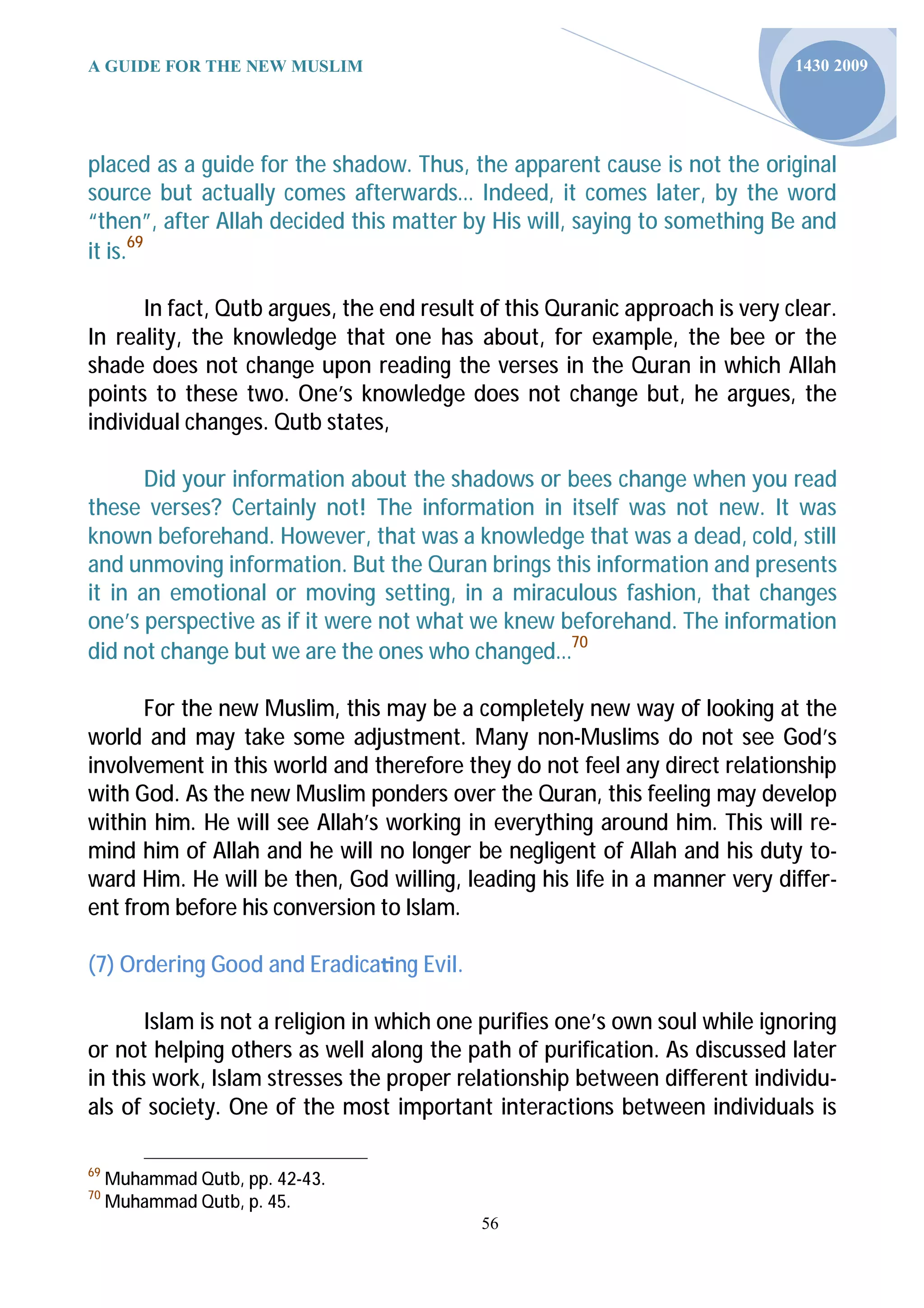 A GUIDE FOR THE NEW MUSLIM                                                   1430 2009




placed as a guide for the shadow. Thus, the apparent cause is not the original
source but actually comes afterwards… Indeed, it comes later, by the word
“then”, after Allah decided this matter by His will, saying to something Be and
it is.69

      In fact, Qutb argues, the end result of this Quranic approach is very clear.
In reality, the knowledge that one has about, for example, the bee or the
shade does not change upon reading the verses in the Quran in which Allah
points to these two. One’s knowledge does not change but, he argues, the
individual changes. Qutb states,

       Did your information about the shadows or bees change when you read
these verses? Certainly not! The information in itself was not new. It was
known beforehand. However, that was a knowledge that was a dead, cold, still
and unmoving information. But the Quran brings this information and presents
it in an emotional or moving setting, in a miraculous fashion, that changes
one’s perspective as if it were not what we knew beforehand. The information
did not change but we are the ones who changed…70

      For the new Muslim, this may be a completely new way of looking at the
world and may take some adjustment. Many non-Muslims do not see God’s
involvement in this world and therefore they do not feel any direct relationship
with God. As the new Muslim ponders over the Quran, this feeling may develop
within him. He will see Allah’s working in everything around him. This will re-
mind him of Allah and he will no longer be negligent of Allah and his duty to-
ward Him. He will be then, God willing, leading his life in a manner very differ-
ent from before his conversion to Islam.

(7) Ordering Good and Eradica ng Evil.

       Islam is not a religion in which one purifies one’s own soul while ignoring
or not helping others as well along the path of purification. As discussed later
in this work, Islam stresses the proper relationship between different individu-
als of society. One of the most important interactions between individuals is

69
     Muhammad Qutb, pp. 42-43.
70
     Muhammad Qutb, p. 45.
                                           56
 