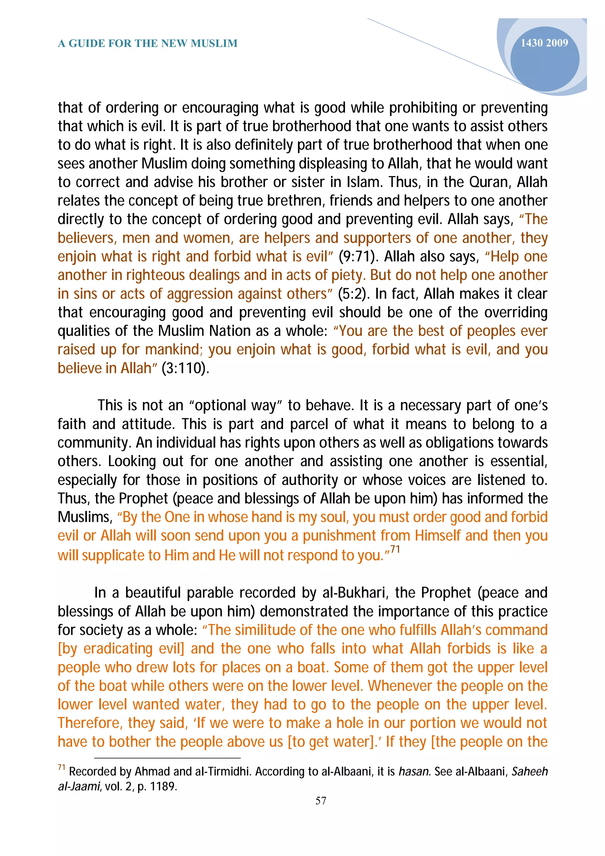 A GUIDE FOR THE NEW MUSLIM                                                                  1430 2009




that of ordering or encouraging what is good while prohibiting or preventing
that which is evil. It is part of true brotherhood that one wants to assist others
to do what is right. It is also definitely part of true brotherhood that when one
sees another Muslim doing something displeasing to Allah, that he would want
to correct and advise his brother or sister in Islam. Thus, in the Quran, Allah
relates the concept of being true brethren, friends and helpers to one another
directly to the concept of ordering good and preventing evil. Allah says, “The
believers, men and women, are helpers and supporters of one another, they
enjoin what is right and forbid what is evil” (9:71). Allah also says, “Help one
another in righteous dealings and in acts of piety. But do not help one another
in sins or acts of aggression against others” (5:2). In fact, Allah makes it clear
that encouraging good and preventing evil should be one of the overriding
qualities of the Muslim Nation as a whole: “You are the best of peoples ever
raised up for mankind; you enjoin what is good, forbid what is evil, and you
believe in Allah” (3:110).

       This is not an “optional way” to behave. It is a necessary part of one’s
faith and attitude. This is part and parcel of what it means to belong to a
community. An individual has rights upon others as well as obligations towards
others. Looking out for one another and assisting one another is essential,
especially for those in positions of authority or whose voices are listened to.
Thus, the Prophet (peace and blessings of Allah be upon him) has informed the
Muslims, “By the One in whose hand is my soul, you must order good and forbid
evil or Allah will soon send upon you a punishment from Himself and then you
will supplicate to Him and He will not respond to you.”71

      In a beautiful parable recorded by al-Bukhari, the Prophet (peace and
blessings of Allah be upon him) demonstrated the importance of this practice
for society as a whole: “The similitude of the one who fulfills Allah’s command
[by eradicating evil] and the one who falls into what Allah forbids is like a
people who drew lots for places on a boat. Some of them got the upper level
of the boat while others were on the lower level. Whenever the people on the
lower level wanted water, they had to go to the people on the upper level.
Therefore, they said, ‘If we were to make a hole in our portion we would not
have to bother the people above us [to get water].’ If they [the people on the
71
   Recorded by Ahmad and al-Tirmidhi. According to al-Albaani, it is hasan. See al-Albaani, Saheeh
al-Jaami, vol. 2, p. 1189.
                                                   57
 