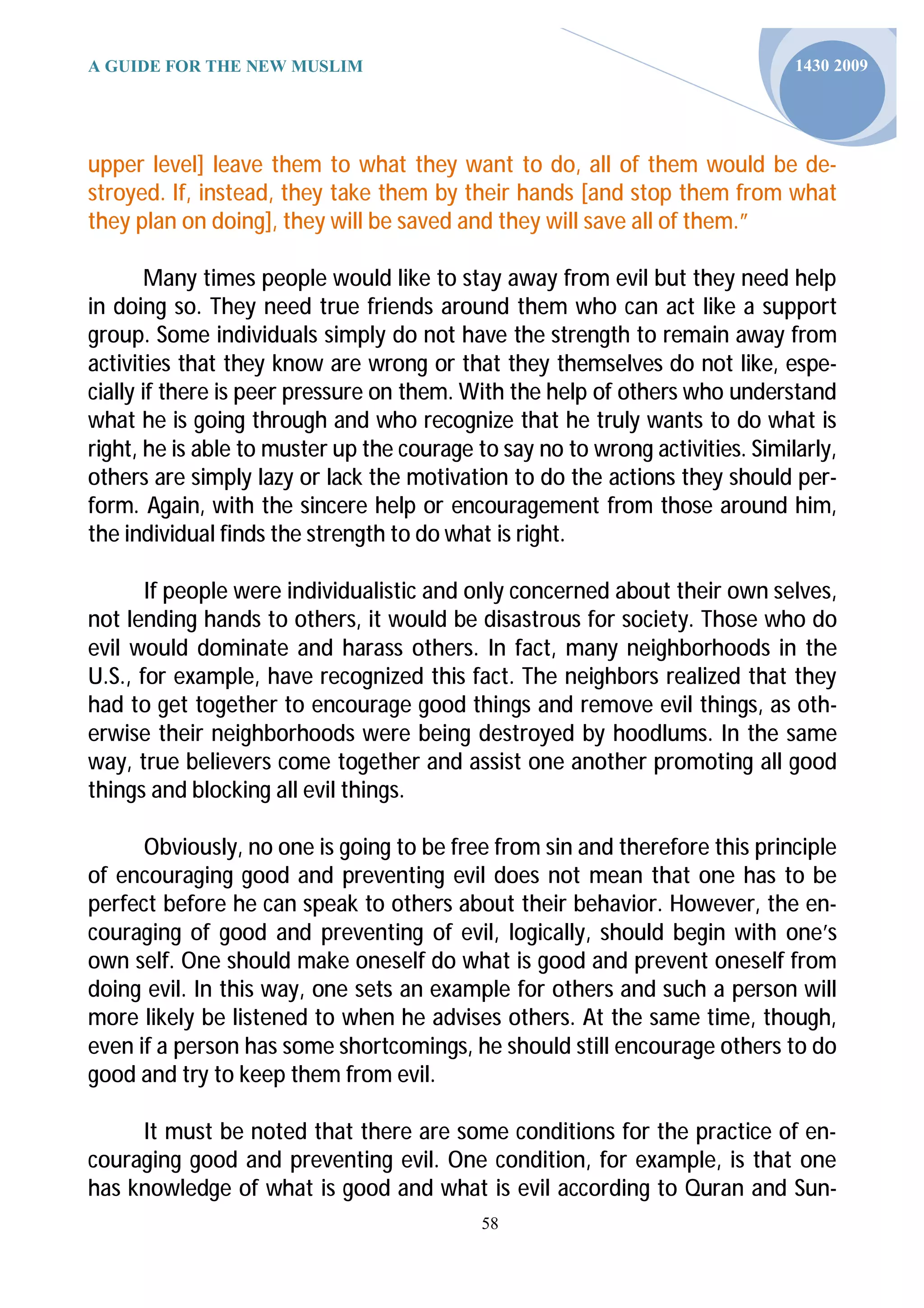 A GUIDE FOR THE NEW MUSLIM                                                     1430 2009




upper level] leave them to what they want to do, all of them would be de-
stroyed. If, instead, they take them by their hands [and stop them from what
they plan on doing], they will be saved and they will save all of them.”

        Many times people would like to stay away from evil but they need help
in doing so. They need true friends around them who can act like a support
group. Some individuals simply do not have the strength to remain away from
activities that they know are wrong or that they themselves do not like, espe-
cially if there is peer pressure on them. With the help of others who understand
what he is going through and who recognize that he truly wants to do what is
right, he is able to muster up the courage to say no to wrong activities. Similarly,
others are simply lazy or lack the motivation to do the actions they should per-
form. Again, with the sincere help or encouragement from those around him,
the individual finds the strength to do what is right.

       If people were individualistic and only concerned about their own selves,
not lending hands to others, it would be disastrous for society. Those who do
evil would dominate and harass others. In fact, many neighborhoods in the
U.S., for example, have recognized this fact. The neighbors realized that they
had to get together to encourage good things and remove evil things, as oth-
erwise their neighborhoods were being destroyed by hoodlums. In the same
way, true believers come together and assist one another promoting all good
things and blocking all evil things.

      Obviously, no one is going to be free from sin and therefore this principle
of encouraging good and preventing evil does not mean that one has to be
perfect before he can speak to others about their behavior. However, the en-
couraging of good and preventing of evil, logically, should begin with one’s
own self. One should make oneself do what is good and prevent oneself from
doing evil. In this way, one sets an example for others and such a person will
more likely be listened to when he advises others. At the same time, though,
even if a person has some shortcomings, he should still encourage others to do
good and try to keep them from evil.

     It must be noted that there are some conditions for the practice of en-
couraging good and preventing evil. One condition, for example, is that one
has knowledge of what is good and what is evil according to Quran and Sun-
                                            58
 