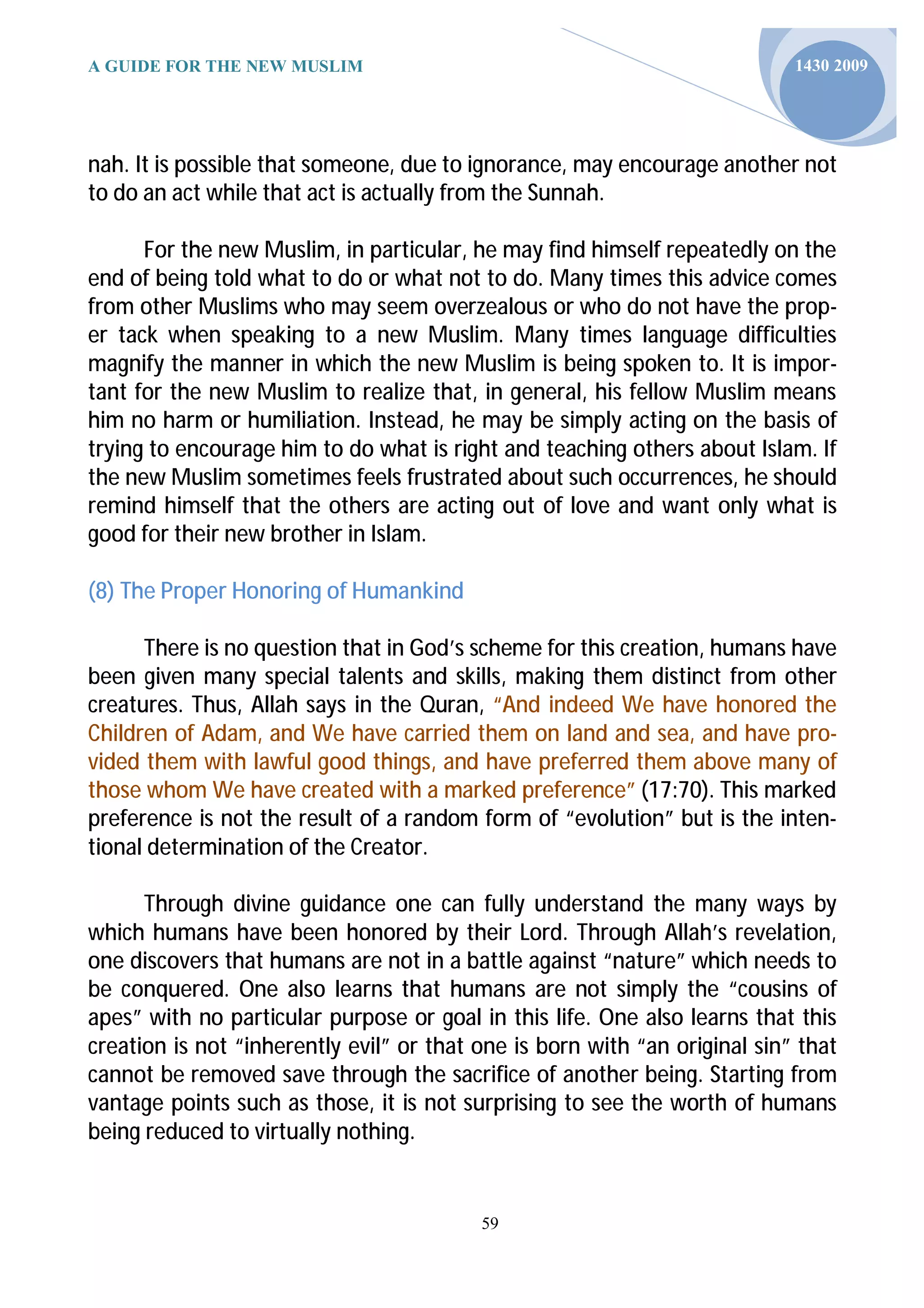 A GUIDE FOR THE NEW MUSLIM                                                  1430 2009




nah. It is possible that someone, due to ignorance, may encourage another not
to do an act while that act is actually from the Sunnah.

      For the new Muslim, in particular, he may find himself repeatedly on the
end of being told what to do or what not to do. Many times this advice comes
from other Muslims who may seem overzealous or who do not have the prop-
er tack when speaking to a new Muslim. Many times language difficulties
magnify the manner in which the new Muslim is being spoken to. It is impor-
tant for the new Muslim to realize that, in general, his fellow Muslim means
him no harm or humiliation. Instead, he may be simply acting on the basis of
trying to encourage him to do what is right and teaching others about Islam. If
the new Muslim sometimes feels frustrated about such occurrences, he should
remind himself that the others are acting out of love and want only what is
good for their new brother in Islam.

(8) The Proper Honoring of Humankind

      There is no question that in God’s scheme for this creation, humans have
been given many special talents and skills, making them distinct from other
creatures. Thus, Allah says in the Quran, “And indeed We have honored the
Children of Adam, and We have carried them on land and sea, and have pro-
vided them with lawful good things, and have preferred them above many of
those whom We have created with a marked preference” (17:70). This marked
preference is not the result of a random form of “evolution” but is the inten-
tional determination of the Creator.

      Through divine guidance one can fully understand the many ways by
which humans have been honored by their Lord. Through Allah’s revelation,
one discovers that humans are not in a battle against “nature” which needs to
be conquered. One also learns that humans are not simply the “cousins of
apes” with no particular purpose or goal in this life. One also learns that this
creation is not “inherently evil” or that one is born with “an original sin” that
cannot be removed save through the sacrifice of another being. Starting from
vantage points such as those, it is not surprising to see the worth of humans
being reduced to virtually nothing.


                                          59
 
