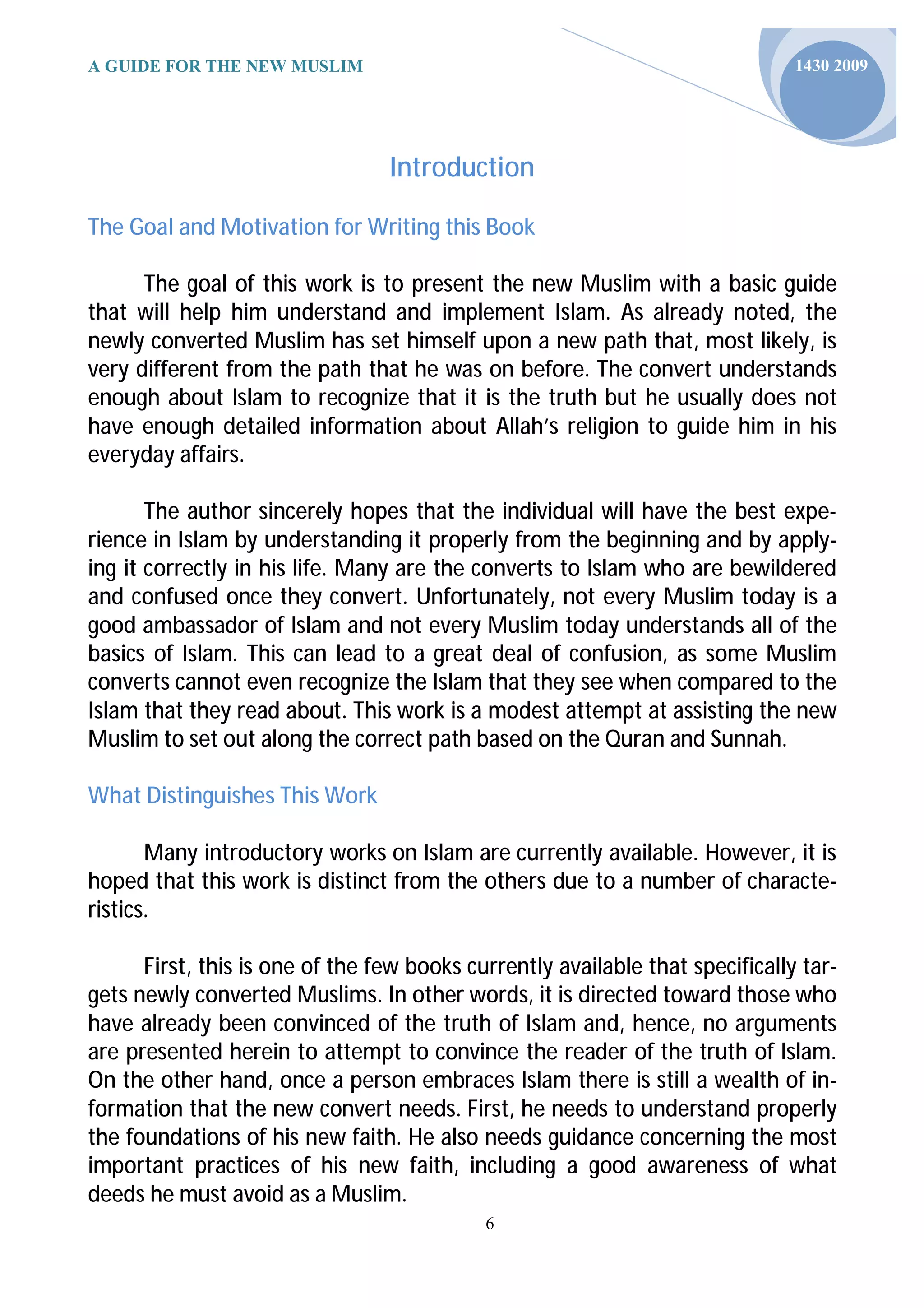 A GUIDE FOR THE NEW MUSLIM                                                     1430 2009




                                 Introduction

The Goal and Motivation for Writing this Book

      The goal of this work is to present the new Muslim with a basic guide
that will help him understand and implement Islam. As already noted, the
newly converted Muslim has set himself upon a new path that, most likely, is
very different from the path that he was on before. The convert understands
enough about Islam to recognize that it is the truth but he usually does not
have enough detailed information about Allah’s religion to guide him in his
everyday affairs.

       The author sincerely hopes that the individual will have the best expe-
rience in Islam by understanding it properly from the beginning and by apply-
ing it correctly in his life. Many are the converts to Islam who are bewildered
and confused once they convert. Unfortunately, not every Muslim today is a
good ambassador of Islam and not every Muslim today understands all of the
basics of Islam. This can lead to a great deal of confusion, as some Muslim
converts cannot even recognize the Islam that they see when compared to the
Islam that they read about. This work is a modest attempt at assisting the new
Muslim to set out along the correct path based on the Quran and Sunnah.

What Distinguishes This Work

       Many introductory works on Islam are currently available. However, it is
hoped that this work is distinct from the others due to a number of characte-
ristics.

      First, this is one of the few books currently available that specifically tar-
gets newly converted Muslims. In other words, it is directed toward those who
have already been convinced of the truth of Islam and, hence, no arguments
are presented herein to attempt to convince the reader of the truth of Islam.
On the other hand, once a person embraces Islam there is still a wealth of in-
formation that the new convert needs. First, he needs to understand properly
the foundations of his new faith. He also needs guidance concerning the most
important practices of his new faith, including a good awareness of what
deeds he must avoid as a Muslim.
                                            6
 