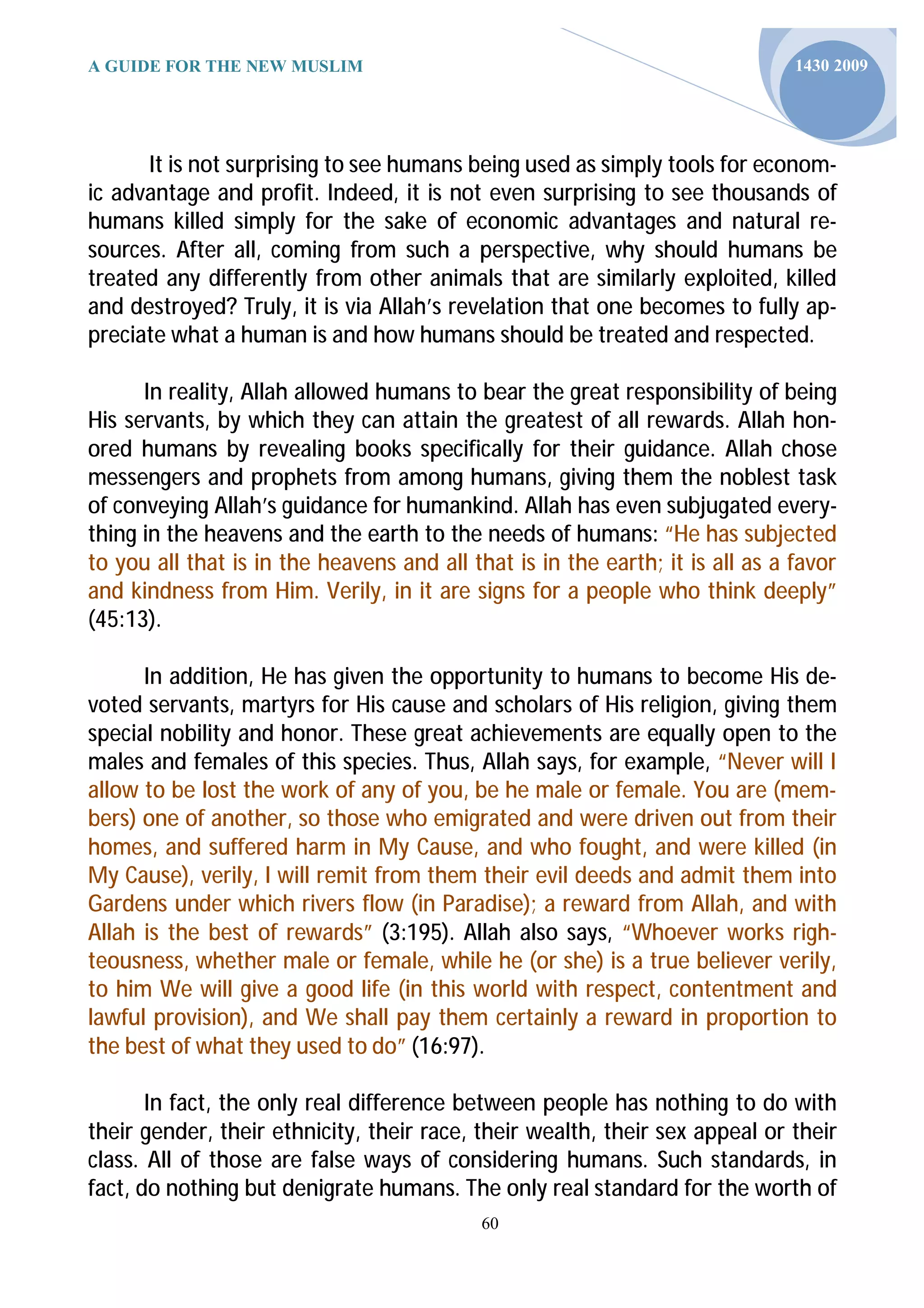 A GUIDE FOR THE NEW MUSLIM                                                     1430 2009




      It is not surprising to see humans being used as simply tools for econom-
ic advantage and profit. Indeed, it is not even surprising to see thousands of
humans killed simply for the sake of economic advantages and natural re-
sources. After all, coming from such a perspective, why should humans be
treated any differently from other animals that are similarly exploited, killed
and destroyed? Truly, it is via Allah’s revelation that one becomes to fully ap-
preciate what a human is and how humans should be treated and respected.

      In reality, Allah allowed humans to bear the great responsibility of being
His servants, by which they can attain the greatest of all rewards. Allah hon-
ored humans by revealing books specifically for their guidance. Allah chose
messengers and prophets from among humans, giving them the noblest task
of conveying Allah’s guidance for humankind. Allah has even subjugated every-
thing in the heavens and the earth to the needs of humans: “He has subjected
to you all that is in the heavens and all that is in the earth; it is all as a favor
and kindness from Him. Verily, in it are signs for a people who think deeply”
(45:13).

      In addition, He has given the opportunity to humans to become His de-
voted servants, martyrs for His cause and scholars of His religion, giving them
special nobility and honor. These great achievements are equally open to the
males and females of this species. Thus, Allah says, for example, “Never will I
allow to be lost the work of any of you, be he male or female. You are (mem-
bers) one of another, so those who emigrated and were driven out from their
homes, and suffered harm in My Cause, and who fought, and were killed (in
My Cause), verily, I will remit from them their evil deeds and admit them into
Gardens under which rivers flow (in Paradise); a reward from Allah, and with
Allah is the best of rewards” (3:195). Allah also says, “Whoever works righ-
teousness, whether male or female, while he (or she) is a true believer verily,
to him We will give a good life (in this world with respect, contentment and
lawful provision), and We shall pay them certainly a reward in proportion to
the best of what they used to do” (16:97).

       In fact, the only real difference between people has nothing to do with
their gender, their ethnicity, their race, their wealth, their sex appeal or their
class. All of those are false ways of considering humans. Such standards, in
fact, do nothing but denigrate humans. The only real standard for the worth of
                                            60
 