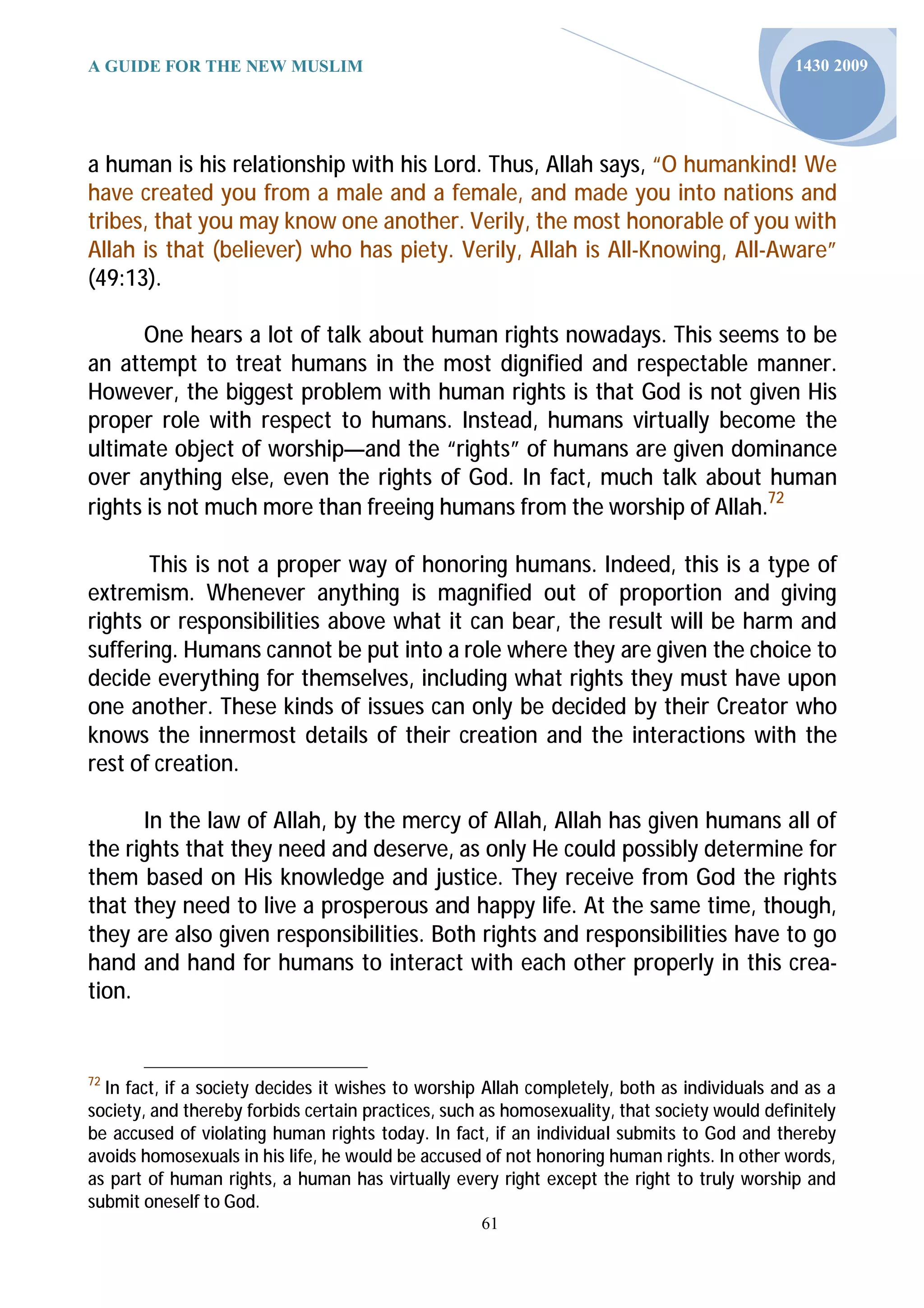 A GUIDE FOR THE NEW MUSLIM                                                                    1430 2009




a human is his relationship with his Lord. Thus, Allah says, “O humankind! We
have created you from a male and a female, and made you into nations and
tribes, that you may know one another. Verily, the most honorable of you with
Allah is that (believer) who has piety. Verily, Allah is All-Knowing, All-Aware”
(49:13).

      One hears a lot of talk about human rights nowadays. This seems to be
an attempt to treat humans in the most dignified and respectable manner.
However, the biggest problem with human rights is that God is not given His
proper role with respect to humans. Instead, humans virtually become the
ultimate object of worship—and the “rights” of humans are given dominance
over anything else, even the rights of God. In fact, much talk about human
rights is not much more than freeing humans from the worship of Allah.72

       This is not a proper way of honoring humans. Indeed, this is a type of
extremism. Whenever anything is magnified out of proportion and giving
rights or responsibilities above what it can bear, the result will be harm and
suffering. Humans cannot be put into a role where they are given the choice to
decide everything for themselves, including what rights they must have upon
one another. These kinds of issues can only be decided by their Creator who
knows the innermost details of their creation and the interactions with the
rest of creation.

      In the law of Allah, by the mercy of Allah, Allah has given humans all of
the rights that they need and deserve, as only He could possibly determine for
them based on His knowledge and justice. They receive from God the rights
that they need to live a prosperous and happy life. At the same time, though,
they are also given responsibilities. Both rights and responsibilities have to go
hand and hand for humans to interact with each other properly in this crea-
tion.


72
  In fact, if a society decides it wishes to worship Allah completely, both as individuals and as a
society, and thereby forbids certain practices, such as homosexuality, that society would definitely
be accused of violating human rights today. In fact, if an individual submits to God and thereby
avoids homosexuals in his life, he would be accused of not honoring human rights. In other words,
as part of human rights, a human has virtually every right except the right to truly worship and
submit oneself to God.
                                                    61
 