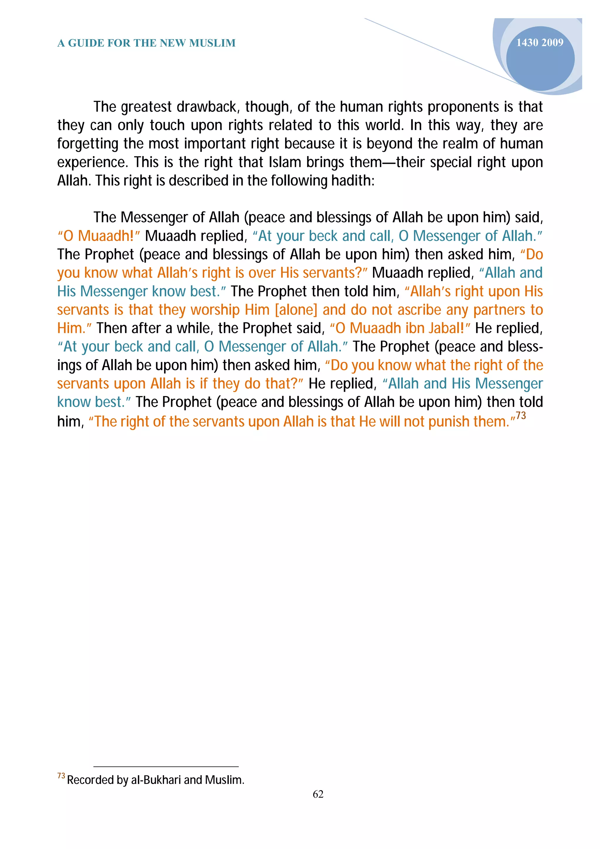 A GUIDE FOR THE NEW MUSLIM                                               1430 2009




      The greatest drawback, though, of the human rights proponents is that
they can only touch upon rights related to this world. In this way, they are
forgetting the most important right because it is beyond the realm of human
experience. This is the right that Islam brings them—their special right upon
Allah. This right is described in the following hadith:

      The Messenger of Allah (peace and blessings of Allah be upon him) said,
“O Muaadh!” Muaadh replied, “At your beck and call, O Messenger of Allah.”
The Prophet (peace and blessings of Allah be upon him) then asked him, “Do
you know what Allah’s right is over His servants?” Muaadh replied, “Allah and
His Messenger know best.” The Prophet then told him, “Allah’s right upon His
servants is that they worship Him [alone] and do not ascribe any partners to
Him.” Then after a while, the Prophet said, “O Muaadh ibn Jabal!” He replied,
“At your beck and call, O Messenger of Allah.” The Prophet (peace and bless-
ings of Allah be upon him) then asked him, “Do you know what the right of the
servants upon Allah is if they do that?” He replied, “Allah and His Messenger
know best.” The Prophet (peace and blessings of Allah be upon him) then told
him, “The right of the servants upon Allah is that He will not punish them.”73




73
     Recorded by al-Bukhari and Muslim.
                                          62
 
