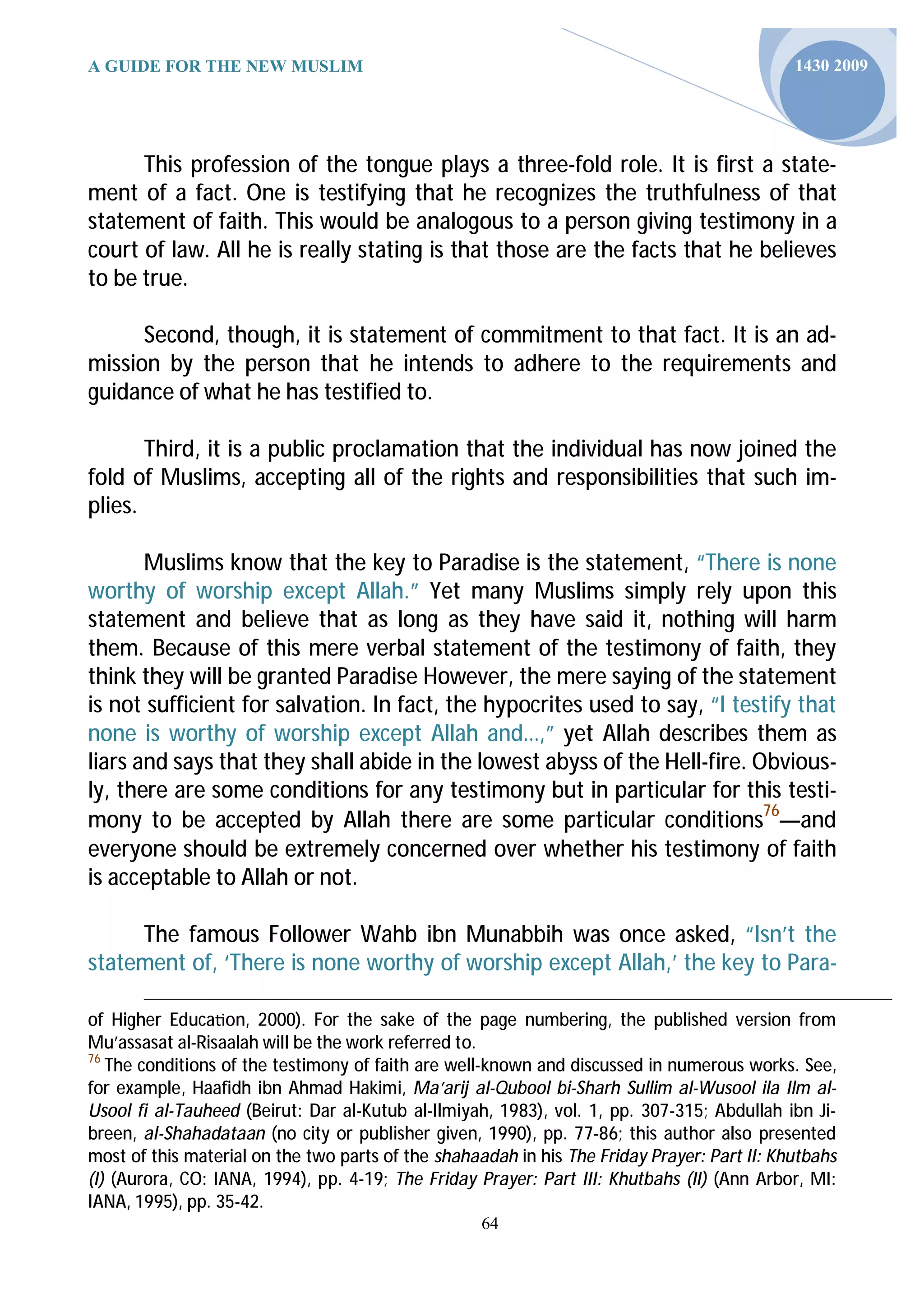 A GUIDE FOR THE NEW MUSLIM                                                                   1430 2009




      This profession of the tongue plays a three-fold role. It is first a state-
ment of a fact. One is testifying that he recognizes the truthfulness of that
statement of faith. This would be analogous to a person giving testimony in a
court of law. All he is really stating is that those are the facts that he believes
to be true.

      Second, though, it is statement of commitment to that fact. It is an ad-
mission by the person that he intends to adhere to the requirements and
guidance of what he has testified to.

       Third, it is a public proclamation that the individual has now joined the
fold of Muslims, accepting all of the rights and responsibilities that such im-
plies.

       Muslims know that the key to Paradise is the statement, “There is none
worthy of worship except Allah.” Yet many Muslims simply rely upon this
statement and believe that as long as they have said it, nothing will harm
them. Because of this mere verbal statement of the testimony of faith, they
think they will be granted Paradise However, the mere saying of the statement
is not sufficient for salvation. In fact, the hypocrites used to say, “I testify that
none is worthy of worship except Allah and…,” yet Allah describes them as
liars and says that they shall abide in the lowest abyss of the Hell-fire. Obvious-
ly, there are some conditions for any testimony but in particular for this testi-
mony to be accepted by Allah there are some particular conditions76—and
everyone should be extremely concerned over whether his testimony of faith
is acceptable to Allah or not.

     The famous Follower Wahb ibn Munabbih was once asked, “Isn’t the
statement of, ‘There is none worthy of worship except Allah,’ the key to Para-

of Higher Educa on, 2000). For the sake of the page numbering, the published version from
Mu’assasat al-Risaalah will be the work referred to.
76
   The conditions of the testimony of faith are well-known and discussed in numerous works. See,
for example, Haafidh ibn Ahmad Hakimi, Ma’arij al-Qubool bi-Sharh Sullim al-Wusool ila Ilm al-
Usool fi al-Tauheed (Beirut: Dar al-Kutub al-Ilmiyah, 1983), vol. 1, pp. 307-315; Abdullah ibn Ji-
breen, al-Shahadataan (no city or publisher given, 1990), pp. 77-86; this author also presented
most of this material on the two parts of the shahaadah in his The Friday Prayer: Part II: Khutbahs
(I) (Aurora, CO: IANA, 1994), pp. 4-19; The Friday Prayer: Part III: Khutbahs (II) (Ann Arbor, MI:
IANA, 1995), pp. 35-42.
                                                    64
 