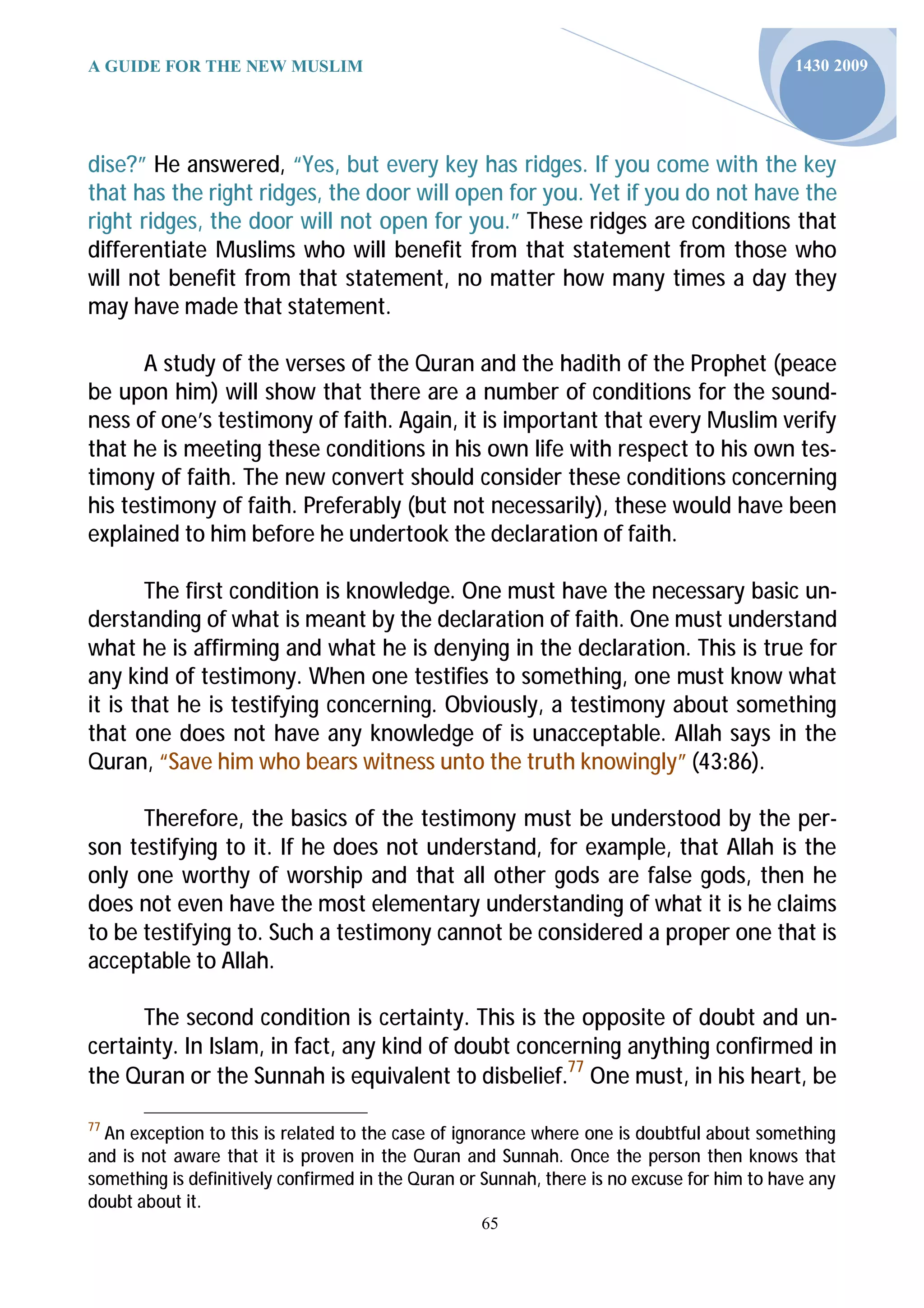 A GUIDE FOR THE NEW MUSLIM                                                                  1430 2009




dise?” He answered, “Yes, but every key has ridges. If you come with the key
that has the right ridges, the door will open for you. Yet if you do not have the
right ridges, the door will not open for you.” These ridges are conditions that
differentiate Muslims who will benefit from that statement from those who
will not benefit from that statement, no matter how many times a day they
may have made that statement.

      A study of the verses of the Quran and the hadith of the Prophet (peace
be upon him) will show that there are a number of conditions for the sound-
ness of one’s testimony of faith. Again, it is important that every Muslim verify
that he is meeting these conditions in his own life with respect to his own tes-
timony of faith. The new convert should consider these conditions concerning
his testimony of faith. Preferably (but not necessarily), these would have been
explained to him before he undertook the declaration of faith.

       The first condition is knowledge. One must have the necessary basic un-
derstanding of what is meant by the declaration of faith. One must understand
what he is affirming and what he is denying in the declaration. This is true for
any kind of testimony. When one testifies to something, one must know what
it is that he is testifying concerning. Obviously, a testimony about something
that one does not have any knowledge of is unacceptable. Allah says in the
Quran, “Save him who bears witness unto the truth knowingly” (43:86).

      Therefore, the basics of the testimony must be understood by the per-
son testifying to it. If he does not understand, for example, that Allah is the
only one worthy of worship and that all other gods are false gods, then he
does not even have the most elementary understanding of what it is he claims
to be testifying to. Such a testimony cannot be considered a proper one that is
acceptable to Allah.

      The second condition is certainty. This is the opposite of doubt and un-
certainty. In Islam, in fact, any kind of doubt concerning anything confirmed in
the Quran or the Sunnah is equivalent to disbelief.77 One must, in his heart, be

77
  An exception to this is related to the case of ignorance where one is doubtful about something
and is not aware that it is proven in the Quran and Sunnah. Once the person then knows that
something is definitively confirmed in the Quran or Sunnah, there is no excuse for him to have any
doubt about it.
                                                   65
 