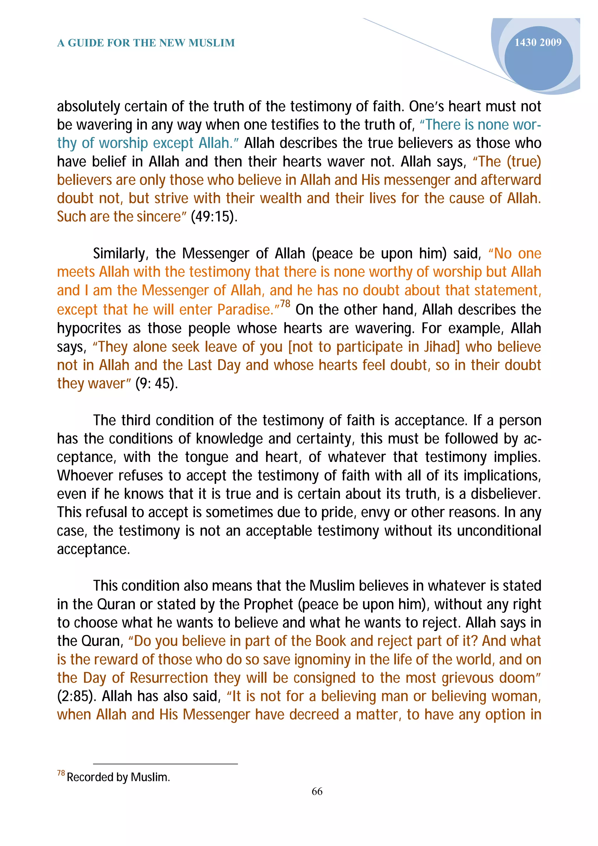 A GUIDE FOR THE NEW MUSLIM                                                   1430 2009




absolutely certain of the truth of the testimony of faith. One’s heart must not
be wavering in any way when one testifies to the truth of, “There is none wor-
thy of worship except Allah.” Allah describes the true believers as those who
have belief in Allah and then their hearts waver not. Allah says, “The (true)
believers are only those who believe in Allah and His messenger and afterward
doubt not, but strive with their wealth and their lives for the cause of Allah.
Such are the sincere” (49:15).

      Similarly, the Messenger of Allah (peace be upon him) said, “No one
meets Allah with the testimony that there is none worthy of worship but Allah
and I am the Messenger of Allah, and he has no doubt about that statement,
except that he will enter Paradise.”78 On the other hand, Allah describes the
hypocrites as those people whose hearts are wavering. For example, Allah
says, “They alone seek leave of you [not to participate in Jihad] who believe
not in Allah and the Last Day and whose hearts feel doubt, so in their doubt
they waver” (9: 45).

      The third condition of the testimony of faith is acceptance. If a person
has the conditions of knowledge and certainty, this must be followed by ac-
ceptance, with the tongue and heart, of whatever that testimony implies.
Whoever refuses to accept the testimony of faith with all of its implications,
even if he knows that it is true and is certain about its truth, is a disbeliever.
This refusal to accept is sometimes due to pride, envy or other reasons. In any
case, the testimony is not an acceptable testimony without its unconditional
acceptance.

       This condition also means that the Muslim believes in whatever is stated
in the Quran or stated by the Prophet (peace be upon him), without any right
to choose what he wants to believe and what he wants to reject. Allah says in
the Quran, “Do you believe in part of the Book and reject part of it? And what
is the reward of those who do so save ignominy in the life of the world, and on
the Day of Resurrection they will be consigned to the most grievous doom”
(2:85). Allah has also said, “It is not for a believing man or believing woman,
when Allah and His Messenger have decreed a matter, to have any option in


78
     Recorded by Muslim.
                                           66
 