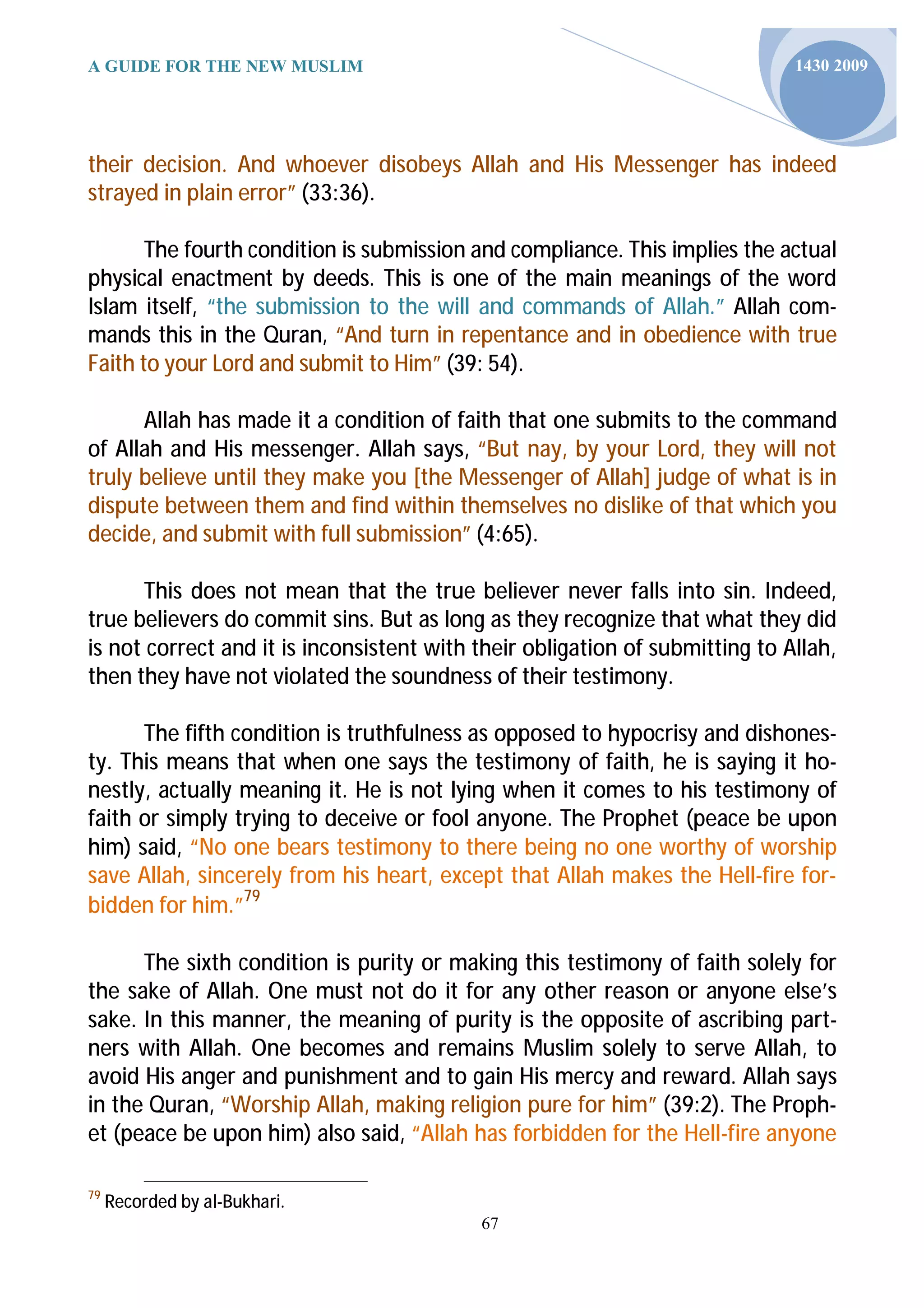 A GUIDE FOR THE NEW MUSLIM                                                    1430 2009




their decision. And whoever disobeys Allah and His Messenger has indeed
strayed in plain error” (33:36).

       The fourth condition is submission and compliance. This implies the actual
physical enactment by deeds. This is one of the main meanings of the word
Islam itself, “the submission to the will and commands of Allah.” Allah com-
mands this in the Quran, “And turn in repentance and in obedience with true
Faith to your Lord and submit to Him” (39: 54).

      Allah has made it a condition of faith that one submits to the command
of Allah and His messenger. Allah says, “But nay, by your Lord, they will not
truly believe until they make you [the Messenger of Allah] judge of what is in
dispute between them and find within themselves no dislike of that which you
decide, and submit with full submission” (4:65).

      This does not mean that the true believer never falls into sin. Indeed,
true believers do commit sins. But as long as they recognize that what they did
is not correct and it is inconsistent with their obligation of submitting to Allah,
then they have not violated the soundness of their testimony.

      The fifth condition is truthfulness as opposed to hypocrisy and dishones-
ty. This means that when one says the testimony of faith, he is saying it ho-
nestly, actually meaning it. He is not lying when it comes to his testimony of
faith or simply trying to deceive or fool anyone. The Prophet (peace be upon
him) said, “No one bears testimony to there being no one worthy of worship
save Allah, sincerely from his heart, except that Allah makes the Hell-fire for-
bidden for him.”79

      The sixth condition is purity or making this testimony of faith solely for
the sake of Allah. One must not do it for any other reason or anyone else’s
sake. In this manner, the meaning of purity is the opposite of ascribing part-
ners with Allah. One becomes and remains Muslim solely to serve Allah, to
avoid His anger and punishment and to gain His mercy and reward. Allah says
in the Quran, “Worship Allah, making religion pure for him” (39:2). The Proph-
et (peace be upon him) also said, “Allah has forbidden for the Hell-fire anyone

79
     Recorded by al-Bukhari.
                                           67
 