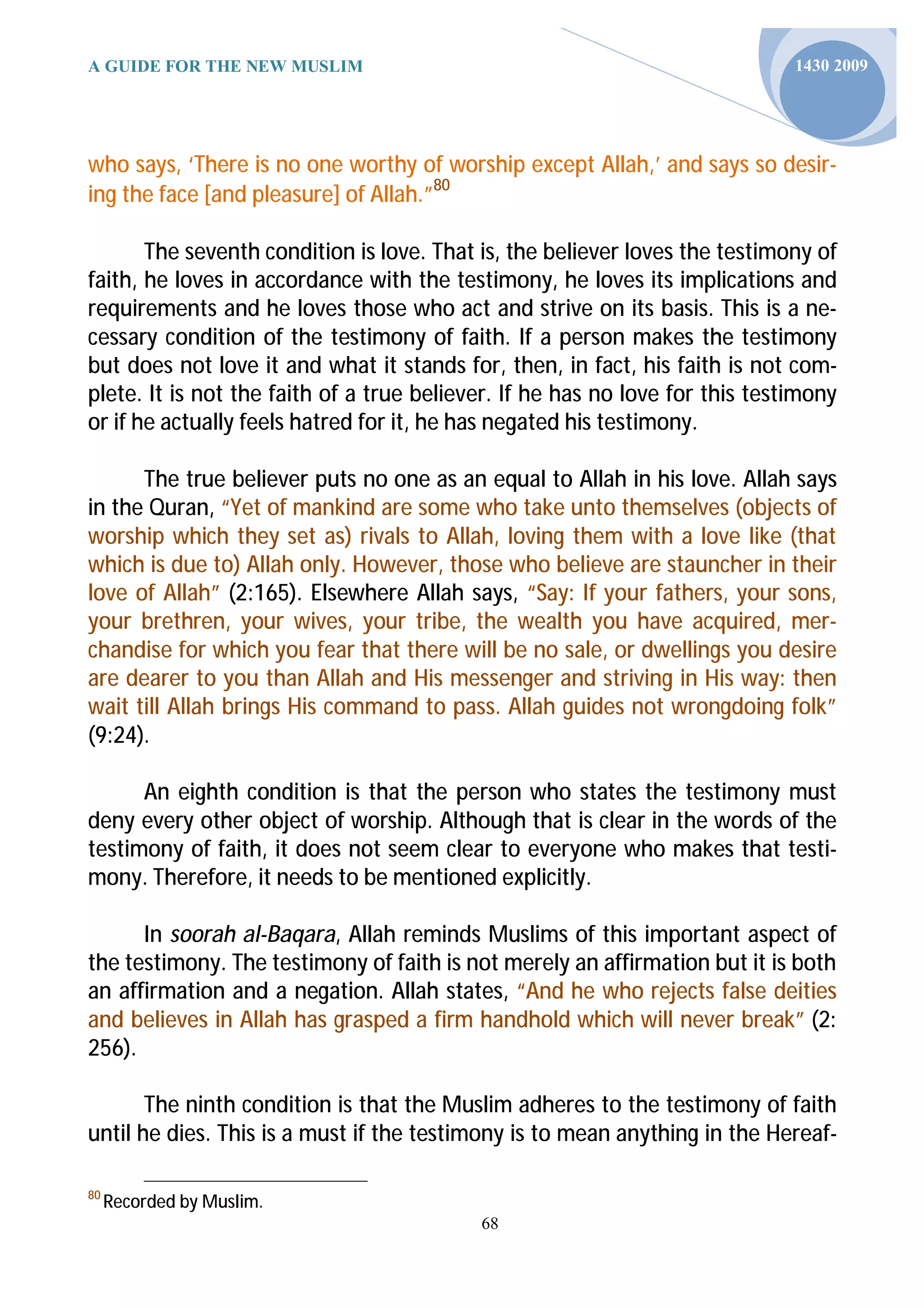 A GUIDE FOR THE NEW MUSLIM                                                    1430 2009




who says, ‘There is no one worthy of worship except Allah,’ and says so desir-
ing the face [and pleasure] of Allah.”80

       The seventh condition is love. That is, the believer loves the testimony of
faith, he loves in accordance with the testimony, he loves its implications and
requirements and he loves those who act and strive on its basis. This is a ne-
cessary condition of the testimony of faith. If a person makes the testimony
but does not love it and what it stands for, then, in fact, his faith is not com-
plete. It is not the faith of a true believer. If he has no love for this testimony
or if he actually feels hatred for it, he has negated his testimony.

      The true believer puts no one as an equal to Allah in his love. Allah says
in the Quran, “Yet of mankind are some who take unto themselves (objects of
worship which they set as) rivals to Allah, loving them with a love like (that
which is due to) Allah only. However, those who believe are stauncher in their
love of Allah” (2:165). Elsewhere Allah says, “Say: If your fathers, your sons,
your brethren, your wives, your tribe, the wealth you have acquired, mer-
chandise for which you fear that there will be no sale, or dwellings you desire
are dearer to you than Allah and His messenger and striving in His way: then
wait till Allah brings His command to pass. Allah guides not wrongdoing folk”
(9:24).

      An eighth condition is that the person who states the testimony must
deny every other object of worship. Although that is clear in the words of the
testimony of faith, it does not seem clear to everyone who makes that testi-
mony. Therefore, it needs to be mentioned explicitly.

      In soorah al-Baqara, Allah reminds Muslims of this important aspect of
the testimony. The testimony of faith is not merely an affirmation but it is both
an affirmation and a negation. Allah states, “And he who rejects false deities
and believes in Allah has grasped a firm handhold which will never break” (2:
256).

       The ninth condition is that the Muslim adheres to the testimony of faith
until he dies. This is a must if the testimony is to mean anything in the Hereaf-

80
     Recorded by Muslim.
                                           68
 