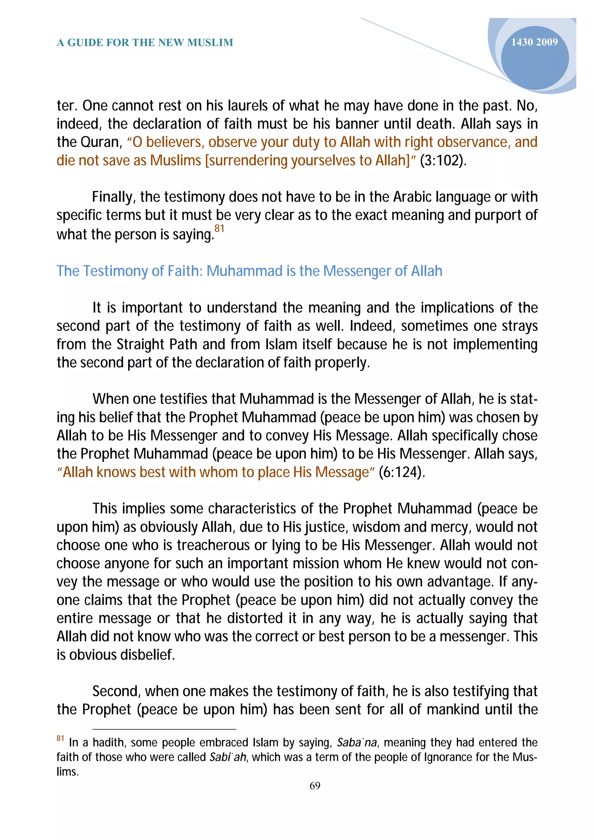 A GUIDE FOR THE NEW MUSLIM                                                                1430 2009




ter. One cannot rest on his laurels of what he may have done in the past. No,
indeed, the declaration of faith must be his banner until death. Allah says in
the Quran, “O believers, observe your duty to Allah with right observance, and
die not save as Muslims [surrendering yourselves to Allah]” (3:102).

      Finally, the testimony does not have to be in the Arabic language or with
specific terms but it must be very clear as to the exact meaning and purport of
what the person is saying.81

The Testimony of Faith: Muhammad is the Messenger of Allah

      It is important to understand the meaning and the implications of the
second part of the testimony of faith as well. Indeed, sometimes one strays
from the Straight Path and from Islam itself because he is not implementing
the second part of the declaration of faith properly.

      When one testifies that Muhammad is the Messenger of Allah, he is stat-
ing his belief that the Prophet Muhammad (peace be upon him) was chosen by
Allah to be His Messenger and to convey His Message. Allah specifically chose
the Prophet Muhammad (peace be upon him) to be His Messenger. Allah says,
“Allah knows best with whom to place His Message” (6:124).

      This implies some characteristics of the Prophet Muhammad (peace be
upon him) as obviously Allah, due to His justice, wisdom and mercy, would not
choose one who is treacherous or lying to be His Messenger. Allah would not
choose anyone for such an important mission whom He knew would not con-
vey the message or who would use the position to his own advantage. If any-
one claims that the Prophet (peace be upon him) did not actually convey the
entire message or that he distorted it in any way, he is actually saying that
Allah did not know who was the correct or best person to be a messenger. This
is obvious disbelief.

     Second, when one makes the testimony of faith, he is also testifying that
the Prophet (peace be upon him) has been sent for all of mankind until the
81
   In a hadith, some people embraced Islam by saying, Saba`na, meaning they had entered the
faith of those who were called Sabi`ah, which was a term of the people of Ignorance for the Mus-
lims.
                                                  69
 