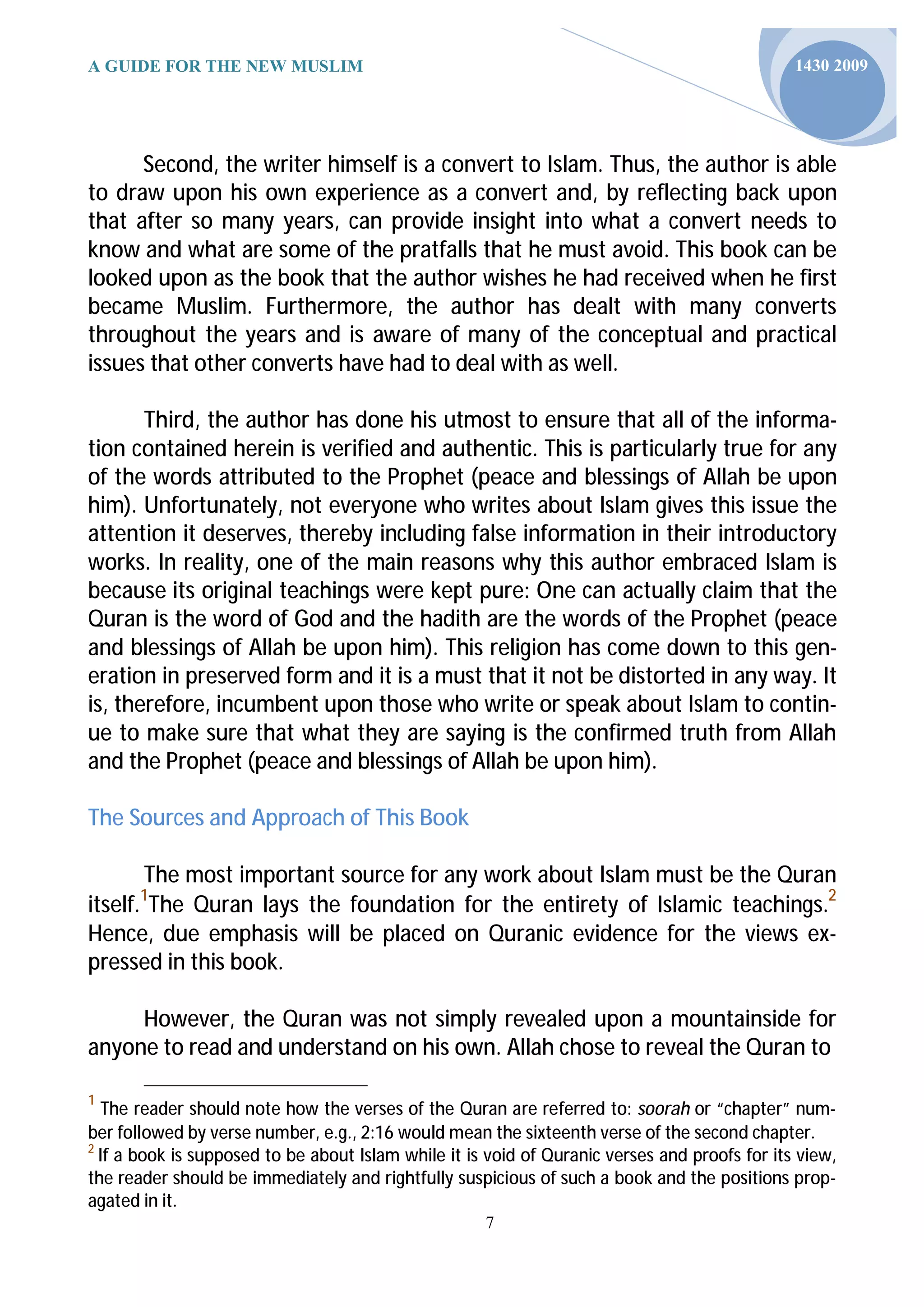 A GUIDE FOR THE NEW MUSLIM                                                                     1430 2009




      Second, the writer himself is a convert to Islam. Thus, the author is able
to draw upon his own experience as a convert and, by reflecting back upon
that after so many years, can provide insight into what a convert needs to
know and what are some of the pratfalls that he must avoid. This book can be
looked upon as the book that the author wishes he had received when he first
became Muslim. Furthermore, the author has dealt with many converts
throughout the years and is aware of many of the conceptual and practical
issues that other converts have had to deal with as well.

       Third, the author has done his utmost to ensure that all of the informa-
tion contained herein is verified and authentic. This is particularly true for any
of the words attributed to the Prophet (peace and blessings of Allah be upon
him). Unfortunately, not everyone who writes about Islam gives this issue the
attention it deserves, thereby including false information in their introductory
works. In reality, one of the main reasons why this author embraced Islam is
because its original teachings were kept pure: One can actually claim that the
Quran is the word of God and the hadith are the words of the Prophet (peace
and blessings of Allah be upon him). This religion has come down to this gen-
eration in preserved form and it is a must that it not be distorted in any way. It
is, therefore, incumbent upon those who write or speak about Islam to contin-
ue to make sure that what they are saying is the confirmed truth from Allah
and the Prophet (peace and blessings of Allah be upon him).

The Sources and Approach of This Book

       The most important source for any work about Islam must be the Quran
itself. The Quran lays the foundation for the entirety of Islamic teachings.2
       1

Hence, due emphasis will be placed on Quranic evidence for the views ex-
pressed in this book.

     However, the Quran was not simply revealed upon a mountainside for
anyone to read and understand on his own. Allah chose to reveal the Quran to

1
  The reader should note how the verses of the Quran are referred to: soorah or “chapter” num-
ber followed by verse number, e.g., 2:16 would mean the sixteenth verse of the second chapter.
2
  If a book is supposed to be about Islam while it is void of Quranic verses and proofs for its view,
the reader should be immediately and rightfully suspicious of such a book and the positions prop-
agated in it.
                                                     7
 