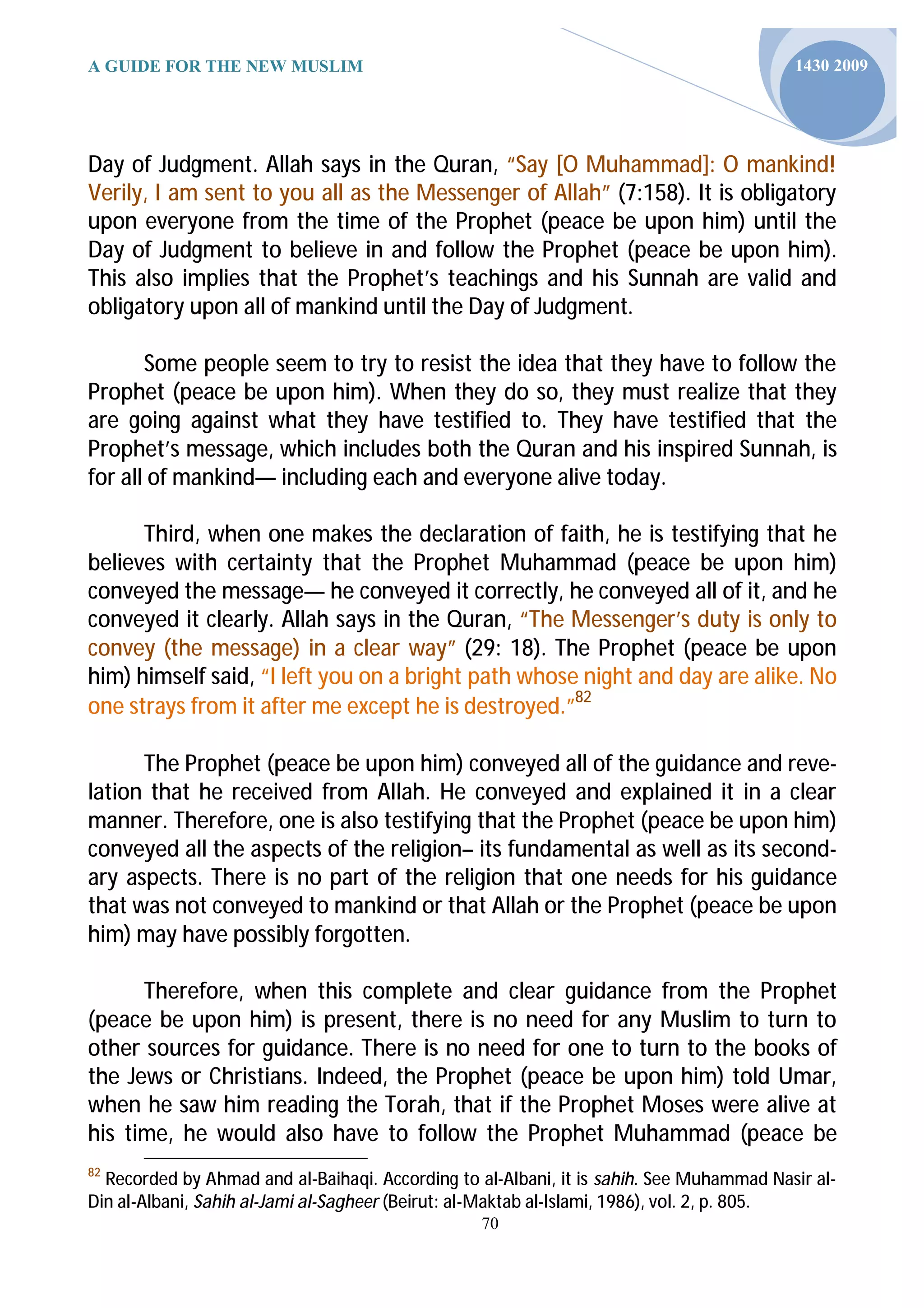 A GUIDE FOR THE NEW MUSLIM                                                               1430 2009




Day of Judgment. Allah says in the Quran, “Say [O Muhammad]: O mankind!
Verily, I am sent to you all as the Messenger of Allah” (7:158). It is obligatory
upon everyone from the time of the Prophet (peace be upon him) until the
Day of Judgment to believe in and follow the Prophet (peace be upon him).
This also implies that the Prophet’s teachings and his Sunnah are valid and
obligatory upon all of mankind until the Day of Judgment.

       Some people seem to try to resist the idea that they have to follow the
Prophet (peace be upon him). When they do so, they must realize that they
are going against what they have testified to. They have testified that the
Prophet’s message, which includes both the Quran and his inspired Sunnah, is
for all of mankind— including each and everyone alive today.

      Third, when one makes the declaration of faith, he is testifying that he
believes with certainty that the Prophet Muhammad (peace be upon him)
conveyed the message— he conveyed it correctly, he conveyed all of it, and he
conveyed it clearly. Allah says in the Quran, “The Messenger’s duty is only to
convey (the message) in a clear way” (29: 18). The Prophet (peace be upon
him) himself said, “I left you on a bright path whose night and day are alike. No
one strays from it after me except he is destroyed.”82

      The Prophet (peace be upon him) conveyed all of the guidance and reve-
lation that he received from Allah. He conveyed and explained it in a clear
manner. Therefore, one is also testifying that the Prophet (peace be upon him)
conveyed all the aspects of the religion– its fundamental as well as its second-
ary aspects. There is no part of the religion that one needs for his guidance
that was not conveyed to mankind or that Allah or the Prophet (peace be upon
him) may have possibly forgotten.

      Therefore, when this complete and clear guidance from the Prophet
(peace be upon him) is present, there is no need for any Muslim to turn to
other sources for guidance. There is no need for one to turn to the books of
the Jews or Christians. Indeed, the Prophet (peace be upon him) told Umar,
when he saw him reading the Torah, that if the Prophet Moses were alive at
his time, he would also have to follow the Prophet Muhammad (peace be
82
  Recorded by Ahmad and al-Baihaqi. According to al-Albani, it is sahih. See Muhammad Nasir al-
Din al-Albani, Sahih al-Jami al-Sagheer (Beirut: al-Maktab al-Islami, 1986), vol. 2, p. 805.
                                                 70
 