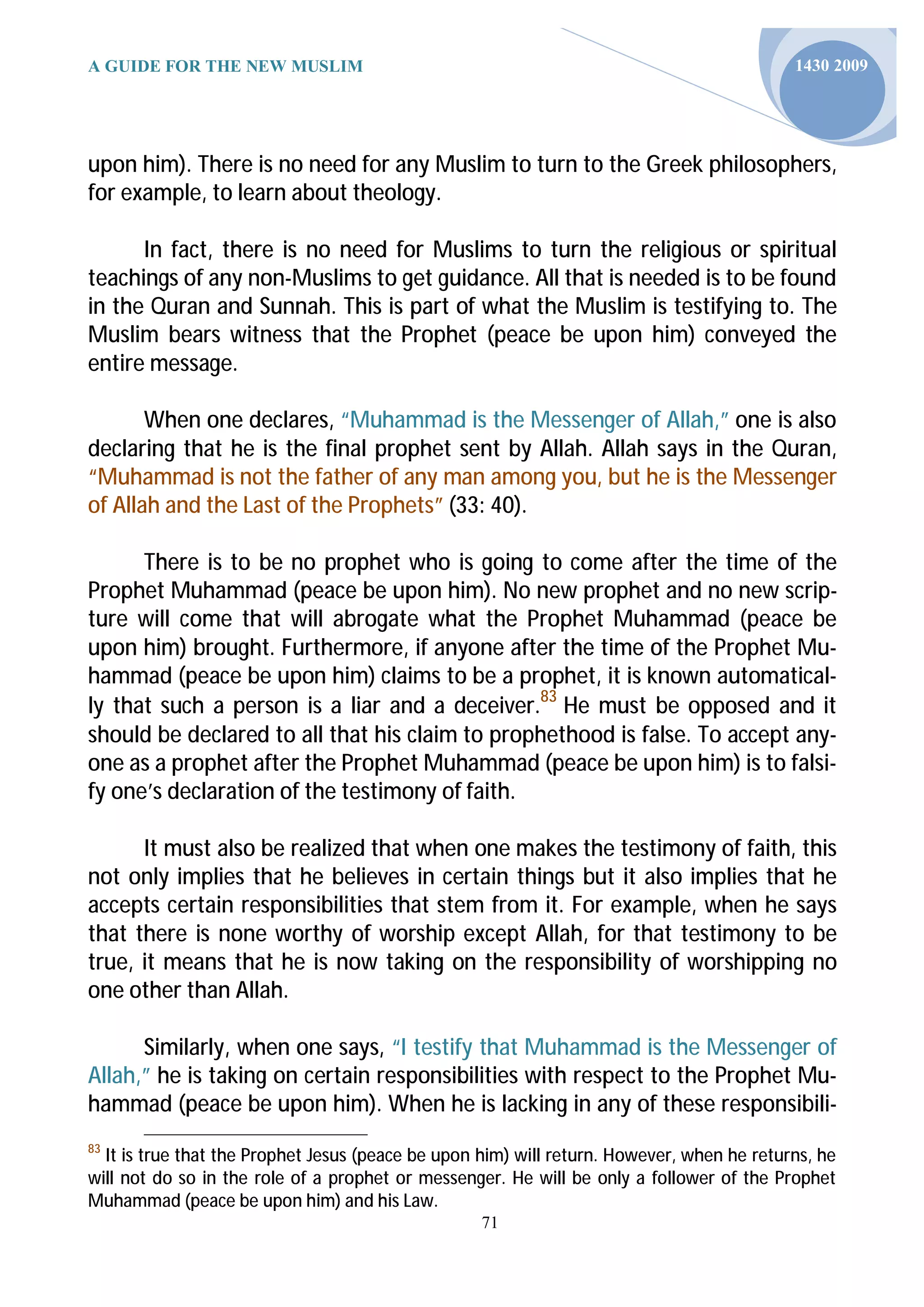 A GUIDE FOR THE NEW MUSLIM                                                                 1430 2009




upon him). There is no need for any Muslim to turn to the Greek philosophers,
for example, to learn about theology.

      In fact, there is no need for Muslims to turn the religious or spiritual
teachings of any non-Muslims to get guidance. All that is needed is to be found
in the Quran and Sunnah. This is part of what the Muslim is testifying to. The
Muslim bears witness that the Prophet (peace be upon him) conveyed the
entire message.

       When one declares, “Muhammad is the Messenger of Allah,” one is also
declaring that he is the final prophet sent by Allah. Allah says in the Quran,
“Muhammad is not the father of any man among you, but he is the Messenger
of Allah and the Last of the Prophets” (33: 40).

      There is to be no prophet who is going to come after the time of the
Prophet Muhammad (peace be upon him). No new prophet and no new scrip-
ture will come that will abrogate what the Prophet Muhammad (peace be
upon him) brought. Furthermore, if anyone after the time of the Prophet Mu-
hammad (peace be upon him) claims to be a prophet, it is known automatical-
ly that such a person is a liar and a deceiver.83 He must be opposed and it
should be declared to all that his claim to prophethood is false. To accept any-
one as a prophet after the Prophet Muhammad (peace be upon him) is to falsi-
fy one’s declaration of the testimony of faith.

      It must also be realized that when one makes the testimony of faith, this
not only implies that he believes in certain things but it also implies that he
accepts certain responsibilities that stem from it. For example, when he says
that there is none worthy of worship except Allah, for that testimony to be
true, it means that he is now taking on the responsibility of worshipping no
one other than Allah.

      Similarly, when one says, “I testify that Muhammad is the Messenger of
Allah,” he is taking on certain responsibilities with respect to the Prophet Mu-
hammad (peace be upon him). When he is lacking in any of these responsibili-
83
  It is true that the Prophet Jesus (peace be upon him) will return. However, when he returns, he
will not do so in the role of a prophet or messenger. He will be only a follower of the Prophet
Muhammad (peace be upon him) and his Law.
                                                   71
 