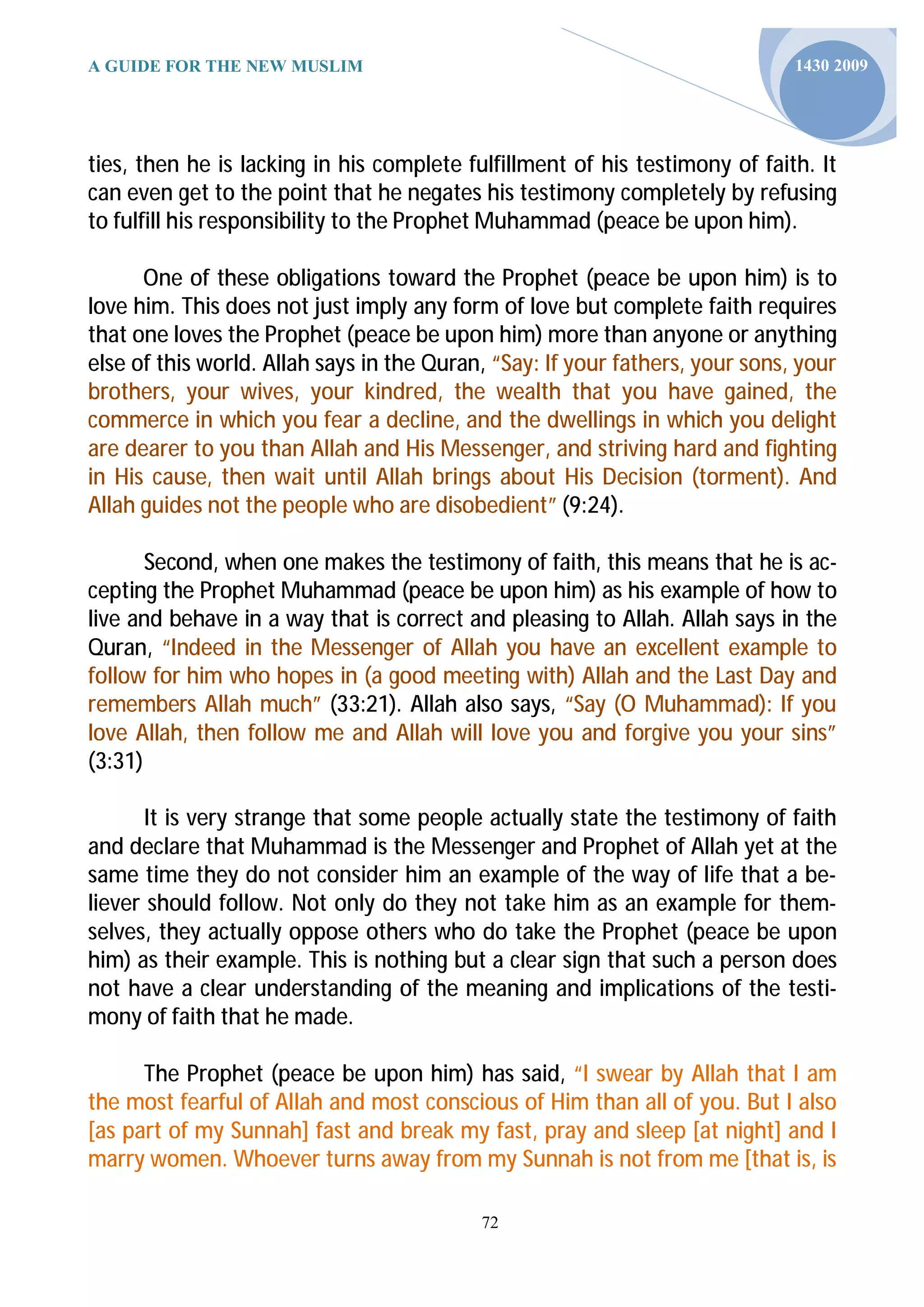 A GUIDE FOR THE NEW MUSLIM                                                    1430 2009




ties, then he is lacking in his complete fulfillment of his testimony of faith. It
can even get to the point that he negates his testimony completely by refusing
to fulfill his responsibility to the Prophet Muhammad (peace be upon him).

      One of these obligations toward the Prophet (peace be upon him) is to
love him. This does not just imply any form of love but complete faith requires
that one loves the Prophet (peace be upon him) more than anyone or anything
else of this world. Allah says in the Quran, “Say: If your fathers, your sons, your
brothers, your wives, your kindred, the wealth that you have gained, the
commerce in which you fear a decline, and the dwellings in which you delight
are dearer to you than Allah and His Messenger, and striving hard and fighting
in His cause, then wait until Allah brings about His Decision (torment). And
Allah guides not the people who are disobedient” (9:24).

       Second, when one makes the testimony of faith, this means that he is ac-
cepting the Prophet Muhammad (peace be upon him) as his example of how to
live and behave in a way that is correct and pleasing to Allah. Allah says in the
Quran, “Indeed in the Messenger of Allah you have an excellent example to
follow for him who hopes in (a good meeting with) Allah and the Last Day and
remembers Allah much” (33:21). Allah also says, “Say (O Muhammad): If you
love Allah, then follow me and Allah will love you and forgive you your sins”
(3:31)

       It is very strange that some people actually state the testimony of faith
and declare that Muhammad is the Messenger and Prophet of Allah yet at the
same time they do not consider him an example of the way of life that a be-
liever should follow. Not only do they not take him as an example for them-
selves, they actually oppose others who do take the Prophet (peace be upon
him) as their example. This is nothing but a clear sign that such a person does
not have a clear understanding of the meaning and implications of the testi-
mony of faith that he made.

      The Prophet (peace be upon him) has said, “I swear by Allah that I am
the most fearful of Allah and most conscious of Him than all of you. But I also
[as part of my Sunnah] fast and break my fast, pray and sleep [at night] and I
marry women. Whoever turns away from my Sunnah is not from me [that is, is

                                           72
 
