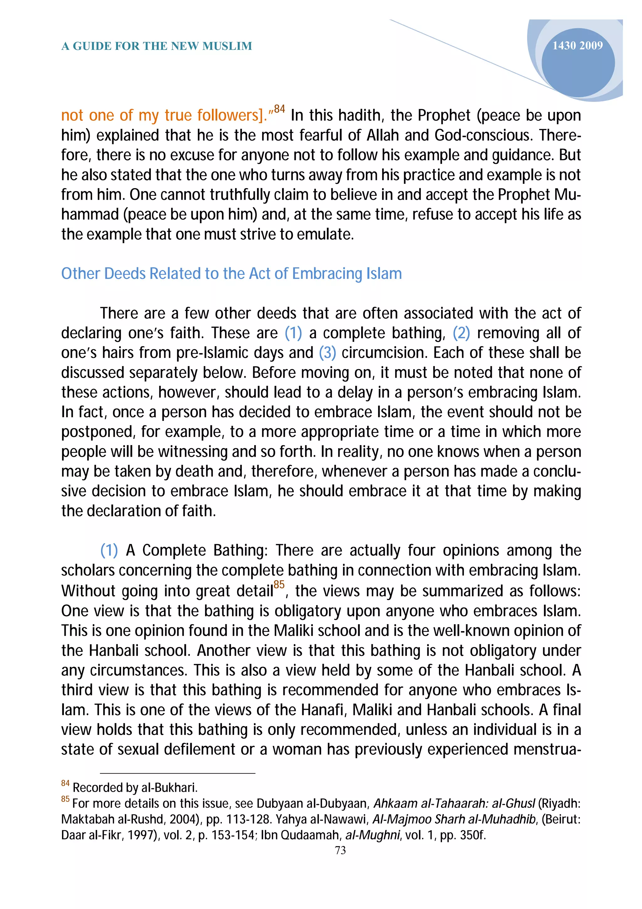 A GUIDE FOR THE NEW MUSLIM                                                               1430 2009




not one of my true followers].”84 In this hadith, the Prophet (peace be upon
him) explained that he is the most fearful of Allah and God-conscious. There-
fore, there is no excuse for anyone not to follow his example and guidance. But
he also stated that the one who turns away from his practice and example is not
from him. One cannot truthfully claim to believe in and accept the Prophet Mu-
hammad (peace be upon him) and, at the same time, refuse to accept his life as
the example that one must strive to emulate.

Other Deeds Related to the Act of Embracing Islam

      There are a few other deeds that are often associated with the act of
declaring one’s faith. These are (1) a complete bathing, (2) removing all of
one’s hairs from pre-Islamic days and (3) circumcision. Each of these shall be
discussed separately below. Before moving on, it must be noted that none of
these actions, however, should lead to a delay in a person’s embracing Islam.
In fact, once a person has decided to embrace Islam, the event should not be
postponed, for example, to a more appropriate time or a time in which more
people will be witnessing and so forth. In reality, no one knows when a person
may be taken by death and, therefore, whenever a person has made a conclu-
sive decision to embrace Islam, he should embrace it at that time by making
the declaration of faith.

       (1) A Complete Bathing: There are actually four opinions among the
scholars concerning the complete bathing in connection with embracing Islam.
Without going into great detail85, the views may be summarized as follows:
One view is that the bathing is obligatory upon anyone who embraces Islam.
This is one opinion found in the Maliki school and is the well-known opinion of
the Hanbali school. Another view is that this bathing is not obligatory under
any circumstances. This is also a view held by some of the Hanbali school. A
third view is that this bathing is recommended for anyone who embraces Is-
lam. This is one of the views of the Hanafi, Maliki and Hanbali schools. A final
view holds that this bathing is only recommended, unless an individual is in a
state of sexual defilement or a woman has previously experienced menstrua-
84
  Recorded by al-Bukhari.
85
  For more details on this issue, see Dubyaan al-Dubyaan, Ahkaam al-Tahaarah: al-Ghusl (Riyadh:
Maktabah al-Rushd, 2004), pp. 113-128. Yahya al-Nawawi, Al-Majmoo Sharh al-Muhadhib, (Beirut:
Daar al-Fikr, 1997), vol. 2, p. 153-154; Ibn Qudaamah, al-Mughni, vol. 1, pp. 350f.
                                                 73
 