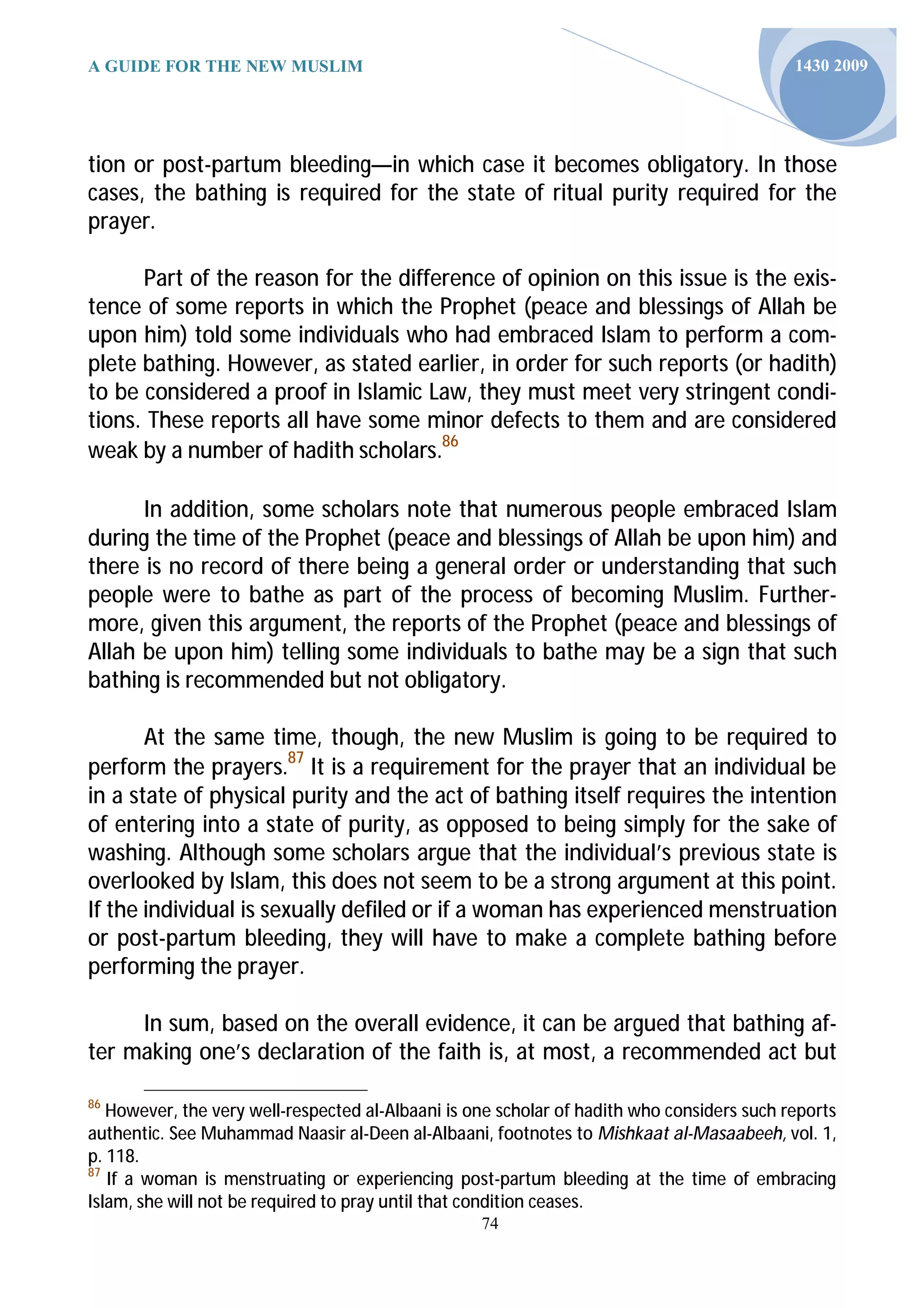 A GUIDE FOR THE NEW MUSLIM                                                                  1430 2009




tion or post-partum bleeding—in which case it becomes obligatory. In those
cases, the bathing is required for the state of ritual purity required for the
prayer.

      Part of the reason for the difference of opinion on this issue is the exis-
tence of some reports in which the Prophet (peace and blessings of Allah be
upon him) told some individuals who had embraced Islam to perform a com-
plete bathing. However, as stated earlier, in order for such reports (or hadith)
to be considered a proof in Islamic Law, they must meet very stringent condi-
tions. These reports all have some minor defects to them and are considered
weak by a number of hadith scholars.86

      In addition, some scholars note that numerous people embraced Islam
during the time of the Prophet (peace and blessings of Allah be upon him) and
there is no record of there being a general order or understanding that such
people were to bathe as part of the process of becoming Muslim. Further-
more, given this argument, the reports of the Prophet (peace and blessings of
Allah be upon him) telling some individuals to bathe may be a sign that such
bathing is recommended but not obligatory.

       At the same time, though, the new Muslim is going to be required to
perform the prayers.87 It is a requirement for the prayer that an individual be
in a state of physical purity and the act of bathing itself requires the intention
of entering into a state of purity, as opposed to being simply for the sake of
washing. Although some scholars argue that the individual’s previous state is
overlooked by Islam, this does not seem to be a strong argument at this point.
If the individual is sexually defiled or if a woman has experienced menstruation
or post-partum bleeding, they will have to make a complete bathing before
performing the prayer.

     In sum, based on the overall evidence, it can be argued that bathing af-
ter making one’s declaration of the faith is, at most, a recommended act but

86
   However, the very well-respected al-Albaani is one scholar of hadith who considers such reports
authentic. See Muhammad Naasir al-Deen al-Albaani, footnotes to Mishkaat al-Masaabeeh, vol. 1,
p. 118.
87
   If a woman is menstruating or experiencing post-partum bleeding at the time of embracing
Islam, she will not be required to pray until that condition ceases.
                                                   74
 