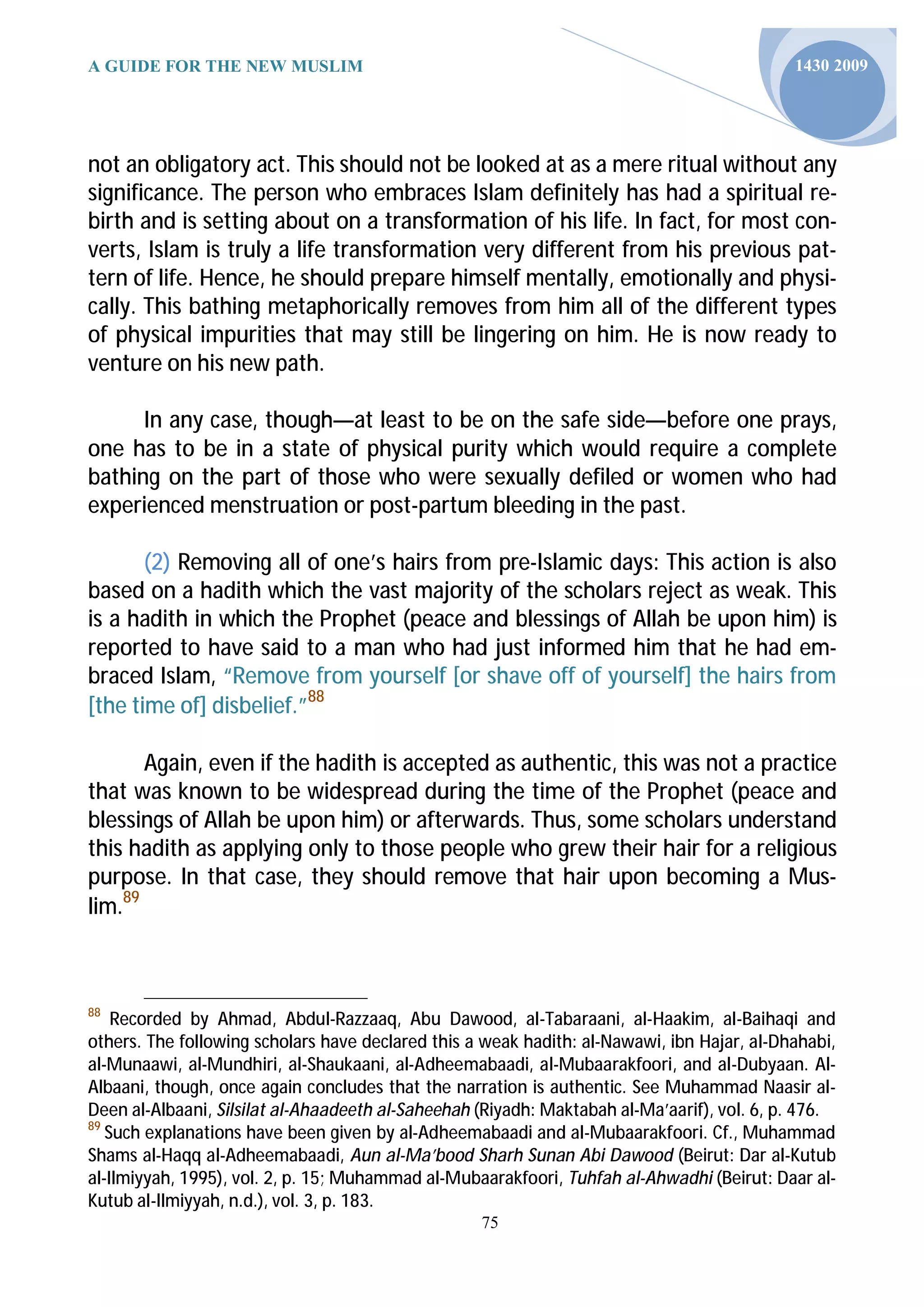 A GUIDE FOR THE NEW MUSLIM                                                                  1430 2009




not an obligatory act. This should not be looked at as a mere ritual without any
significance. The person who embraces Islam definitely has had a spiritual re-
birth and is setting about on a transformation of his life. In fact, for most con-
verts, Islam is truly a life transformation very different from his previous pat-
tern of life. Hence, he should prepare himself mentally, emotionally and physi-
cally. This bathing metaphorically removes from him all of the different types
of physical impurities that may still be lingering on him. He is now ready to
venture on his new path.

      In any case, though—at least to be on the safe side—before one prays,
one has to be in a state of physical purity which would require a complete
bathing on the part of those who were sexually defiled or women who had
experienced menstruation or post-partum bleeding in the past.

       (2) Removing all of one’s hairs from pre-Islamic days: This action is also
based on a hadith which the vast majority of the scholars reject as weak. This
is a hadith in which the Prophet (peace and blessings of Allah be upon him) is
reported to have said to a man who had just informed him that he had em-
braced Islam, “Remove from yourself [or shave off of yourself] the hairs from
[the time of] disbelief.”88

       Again, even if the hadith is accepted as authentic, this was not a practice
that was known to be widespread during the time of the Prophet (peace and
blessings of Allah be upon him) or afterwards. Thus, some scholars understand
this hadith as applying only to those people who grew their hair for a religious
purpose. In that case, they should remove that hair upon becoming a Mus-
lim.89



88
    Recorded by Ahmad, Abdul-Razzaaq, Abu Dawood, al-Tabaraani, al-Haakim, al-Baihaqi and
others. The following scholars have declared this a weak hadith: al-Nawawi, ibn Hajar, al-Dhahabi,
al-Munaawi, al-Mundhiri, al-Shaukaani, al-Adheemabaadi, al-Mubaarakfoori, and al-Dubyaan. Al-
Albaani, though, once again concludes that the narration is authentic. See Muhammad Naasir al-
Deen al-Albaani, Silsilat al-Ahaadeeth al-Saheehah (Riyadh: Maktabah al-Ma’aarif), vol. 6, p. 476.
89
   Such explanations have been given by al-Adheemabaadi and al-Mubaarakfoori. Cf., Muhammad
Shams al-Haqq al-Adheemabaadi, Aun al-Ma’bood Sharh Sunan Abi Dawood (Beirut: Dar al-Kutub
al-Ilmiyyah, 1995), vol. 2, p. 15; Muhammad al-Mubaarakfoori, Tuhfah al-Ahwadhi (Beirut: Daar al-
Kutub al-Ilmiyyah, n.d.), vol. 3, p. 183.
                                                   75
 