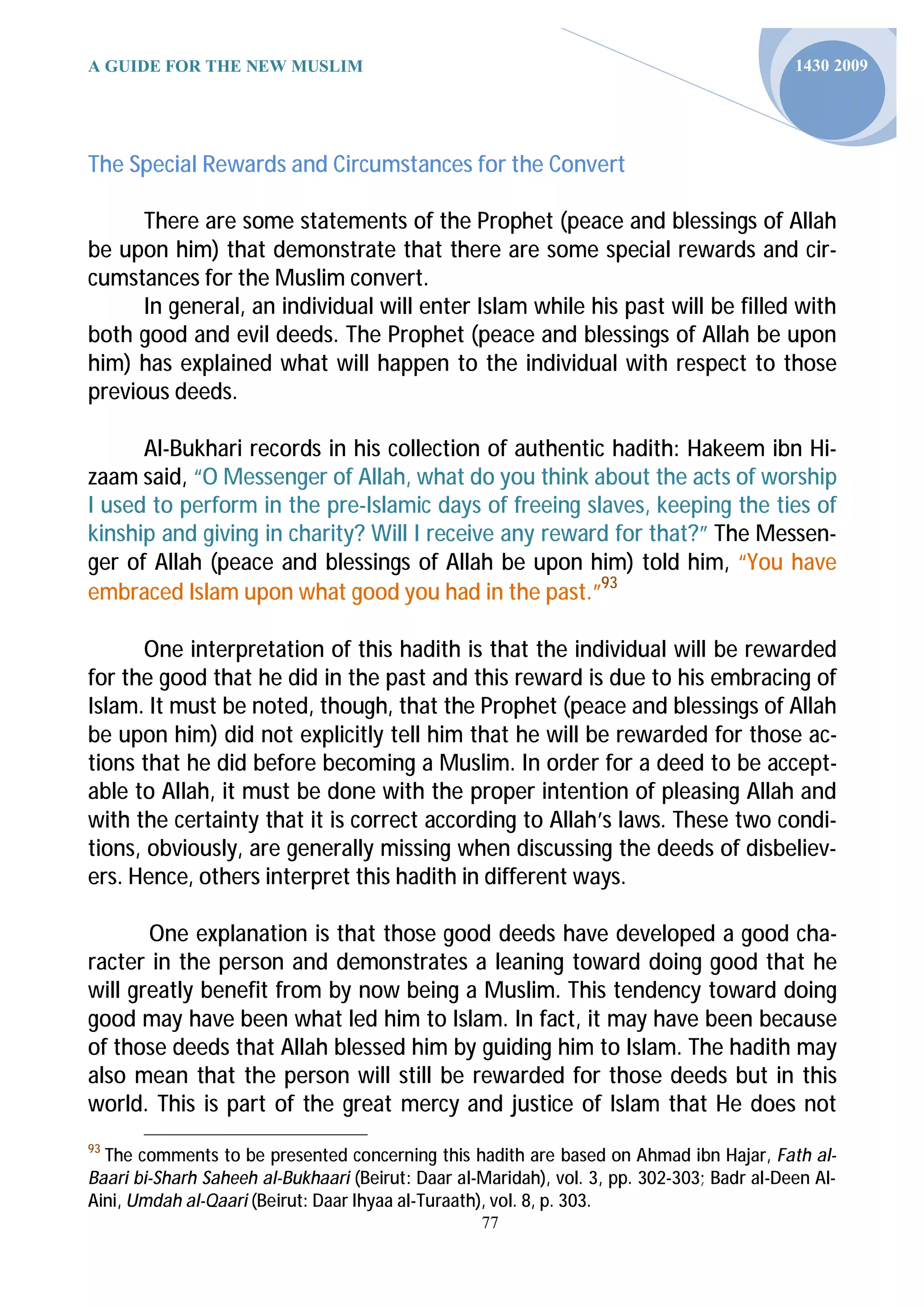 A GUIDE FOR THE NEW MUSLIM                                                                  1430 2009




The Special Rewards and Circumstances for the Convert

      There are some statements of the Prophet (peace and blessings of Allah
be upon him) that demonstrate that there are some special rewards and cir-
cumstances for the Muslim convert.
      In general, an individual will enter Islam while his past will be filled with
both good and evil deeds. The Prophet (peace and blessings of Allah be upon
him) has explained what will happen to the individual with respect to those
previous deeds.

      Al-Bukhari records in his collection of authentic hadith: Hakeem ibn Hi-
zaam said, “O Messenger of Allah, what do you think about the acts of worship
I used to perform in the pre-Islamic days of freeing slaves, keeping the ties of
kinship and giving in charity? Will I receive any reward for that?” The Messen-
ger of Allah (peace and blessings of Allah be upon him) told him, “You have
embraced Islam upon what good you had in the past.”93

      One interpretation of this hadith is that the individual will be rewarded
for the good that he did in the past and this reward is due to his embracing of
Islam. It must be noted, though, that the Prophet (peace and blessings of Allah
be upon him) did not explicitly tell him that he will be rewarded for those ac-
tions that he did before becoming a Muslim. In order for a deed to be accept-
able to Allah, it must be done with the proper intention of pleasing Allah and
with the certainty that it is correct according to Allah’s laws. These two condi-
tions, obviously, are generally missing when discussing the deeds of disbeliev-
ers. Hence, others interpret this hadith in different ways.

       One explanation is that those good deeds have developed a good cha-
racter in the person and demonstrates a leaning toward doing good that he
will greatly benefit from by now being a Muslim. This tendency toward doing
good may have been what led him to Islam. In fact, it may have been because
of those deeds that Allah blessed him by guiding him to Islam. The hadith may
also mean that the person will still be rewarded for those deeds but in this
world. This is part of the great mercy and justice of Islam that He does not
93
  The comments to be presented concerning this hadith are based on Ahmad ibn Hajar, Fath al-
Baari bi-Sharh Saheeh al-Bukhaari (Beirut: Daar al-Maridah), vol. 3, pp. 302-303; Badr al-Deen Al-
Aini, Umdah al-Qaari (Beirut: Daar Ihyaa al-Turaath), vol. 8, p. 303.
                                                   77
 