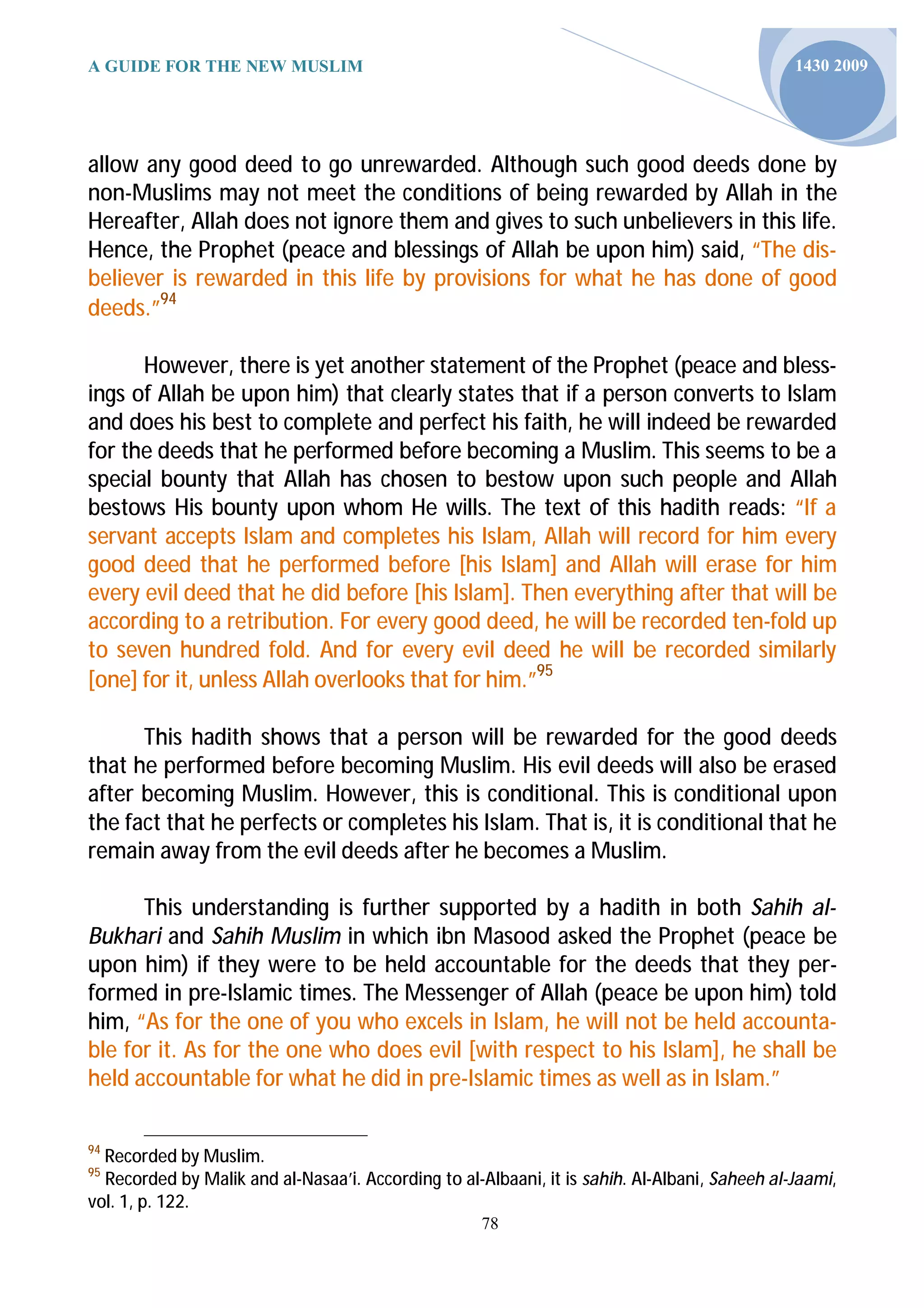 A GUIDE FOR THE NEW MUSLIM                                                                     1430 2009




allow any good deed to go unrewarded. Although such good deeds done by
non-Muslims may not meet the conditions of being rewarded by Allah in the
Hereafter, Allah does not ignore them and gives to such unbelievers in this life.
Hence, the Prophet (peace and blessings of Allah be upon him) said, “The dis-
believer is rewarded in this life by provisions for what he has done of good
deeds.”94

      However, there is yet another statement of the Prophet (peace and bless-
ings of Allah be upon him) that clearly states that if a person converts to Islam
and does his best to complete and perfect his faith, he will indeed be rewarded
for the deeds that he performed before becoming a Muslim. This seems to be a
special bounty that Allah has chosen to bestow upon such people and Allah
bestows His bounty upon whom He wills. The text of this hadith reads: “If a
servant accepts Islam and completes his Islam, Allah will record for him every
good deed that he performed before [his Islam] and Allah will erase for him
every evil deed that he did before [his Islam]. Then everything after that will be
according to a retribution. For every good deed, he will be recorded ten-fold up
to seven hundred fold. And for every evil deed he will be recorded similarly
[one] for it, unless Allah overlooks that for him.”95

      This hadith shows that a person will be rewarded for the good deeds
that he performed before becoming Muslim. His evil deeds will also be erased
after becoming Muslim. However, this is conditional. This is conditional upon
the fact that he perfects or completes his Islam. That is, it is conditional that he
remain away from the evil deeds after he becomes a Muslim.

      This understanding is further supported by a hadith in both Sahih al-
Bukhari and Sahih Muslim in which ibn Masood asked the Prophet (peace be
upon him) if they were to be held accountable for the deeds that they per-
formed in pre-Islamic times. The Messenger of Allah (peace be upon him) told
him, “As for the one of you who excels in Islam, he will not be held accounta-
ble for it. As for the one who does evil [with respect to his Islam], he shall be
held accountable for what he did in pre-Islamic times as well as in Islam.”

94
  Recorded by Muslim.
95
  Recorded by Malik and al-Nasaa’i. According to al-Albaani, it is sahih. Al-Albani, Saheeh al-Jaami,
vol. 1, p. 122.
                                                     78
 