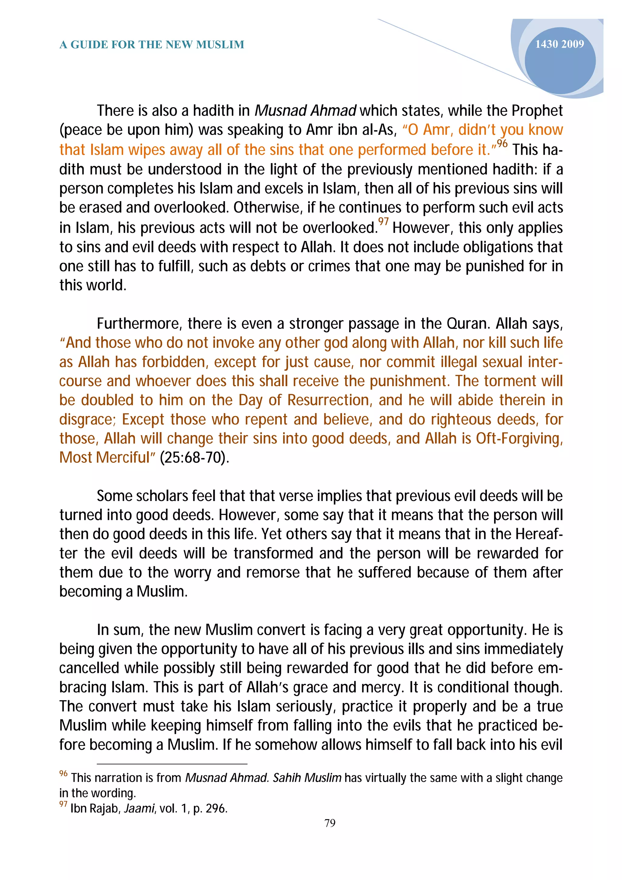 A GUIDE FOR THE NEW MUSLIM                                                                1430 2009




       There is also a hadith in Musnad Ahmad which states, while the Prophet
(peace be upon him) was speaking to Amr ibn al-As, “O Amr, didn’t you know
that Islam wipes away all of the sins that one performed before it.”96 This ha-
dith must be understood in the light of the previously mentioned hadith: if a
person completes his Islam and excels in Islam, then all of his previous sins will
be erased and overlooked. Otherwise, if he continues to perform such evil acts
in Islam, his previous acts will not be overlooked.97 However, this only applies
to sins and evil deeds with respect to Allah. It does not include obligations that
one still has to fulfill, such as debts or crimes that one may be punished for in
this world.

      Furthermore, there is even a stronger passage in the Quran. Allah says,
“And those who do not invoke any other god along with Allah, nor kill such life
as Allah has forbidden, except for just cause, nor commit illegal sexual inter-
course and whoever does this shall receive the punishment. The torment will
be doubled to him on the Day of Resurrection, and he will abide therein in
disgrace; Except those who repent and believe, and do righteous deeds, for
those, Allah will change their sins into good deeds, and Allah is Oft-Forgiving,
Most Merciful” (25:68-70).

      Some scholars feel that that verse implies that previous evil deeds will be
turned into good deeds. However, some say that it means that the person will
then do good deeds in this life. Yet others say that it means that in the Hereaf-
ter the evil deeds will be transformed and the person will be rewarded for
them due to the worry and remorse that he suffered because of them after
becoming a Muslim.

      In sum, the new Muslim convert is facing a very great opportunity. He is
being given the opportunity to have all of his previous ills and sins immediately
cancelled while possibly still being rewarded for good that he did before em-
bracing Islam. This is part of Allah’s grace and mercy. It is conditional though.
The convert must take his Islam seriously, practice it properly and be a true
Muslim while keeping himself from falling into the evils that he practiced be-
fore becoming a Muslim. If he somehow allows himself to fall back into his evil
96
   This narration is from Musnad Ahmad. Sahih Muslim has virtually the same with a slight change
in the wording.
97
   Ibn Rajab, Jaami, vol. 1, p. 296.
                                                  79
 