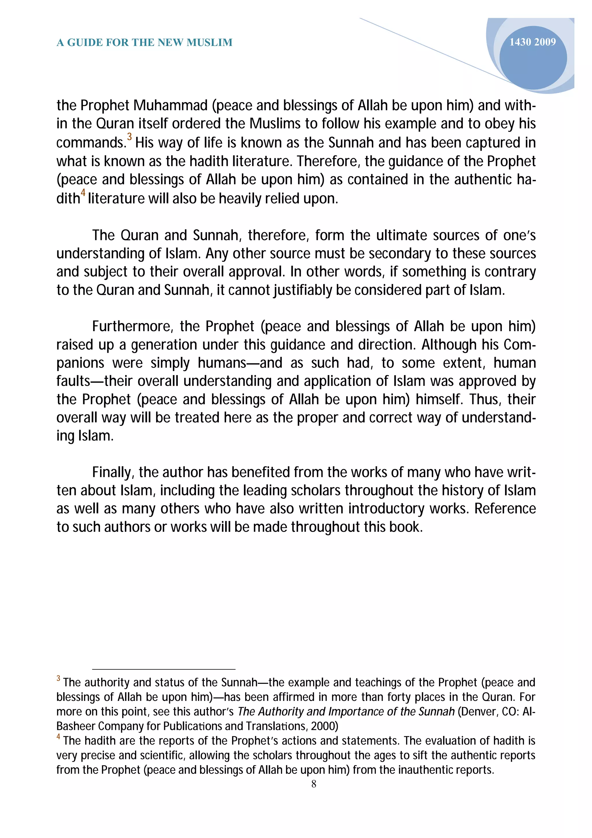 A GUIDE FOR THE NEW MUSLIM                                                                    1430 2009




the Prophet Muhammad (peace and blessings of Allah be upon him) and with-
in the Quran itself ordered the Muslims to follow his example and to obey his
commands.3 His way of life is known as the Sunnah and has been captured in
what is known as the hadith literature. Therefore, the guidance of the Prophet
(peace and blessings of Allah be upon him) as contained in the authentic ha-
dith4 literature will also be heavily relied upon.

      The Quran and Sunnah, therefore, form the ultimate sources of one’s
understanding of Islam. Any other source must be secondary to these sources
and subject to their overall approval. In other words, if something is contrary
to the Quran and Sunnah, it cannot justifiably be considered part of Islam.

       Furthermore, the Prophet (peace and blessings of Allah be upon him)
raised up a generation under this guidance and direction. Although his Com-
panions were simply humans—and as such had, to some extent, human
faults—their overall understanding and application of Islam was approved by
the Prophet (peace and blessings of Allah be upon him) himself. Thus, their
overall way will be treated here as the proper and correct way of understand-
ing Islam.

      Finally, the author has benefited from the works of many who have writ-
ten about Islam, including the leading scholars throughout the history of Islam
as well as many others who have also written introductory works. Reference
to such authors or works will be made throughout this book.




3
  The authority and status of the Sunnah—the example and teachings of the Prophet (peace and
blessings of Allah be upon him)—has been affirmed in more than forty places in the Quran. For
more on this point, see this author’s The Authority and Importance of the Sunnah (Denver, CO: Al-
Basheer Company for Publica ons and Transla ons, 2000)
4
  The hadith are the reports of the Prophet’s actions and statements. The evaluation of hadith is
very precise and scientific, allowing the scholars throughout the ages to sift the authentic reports
from the Prophet (peace and blessings of Allah be upon him) from the inauthentic reports.
                                                     8
 