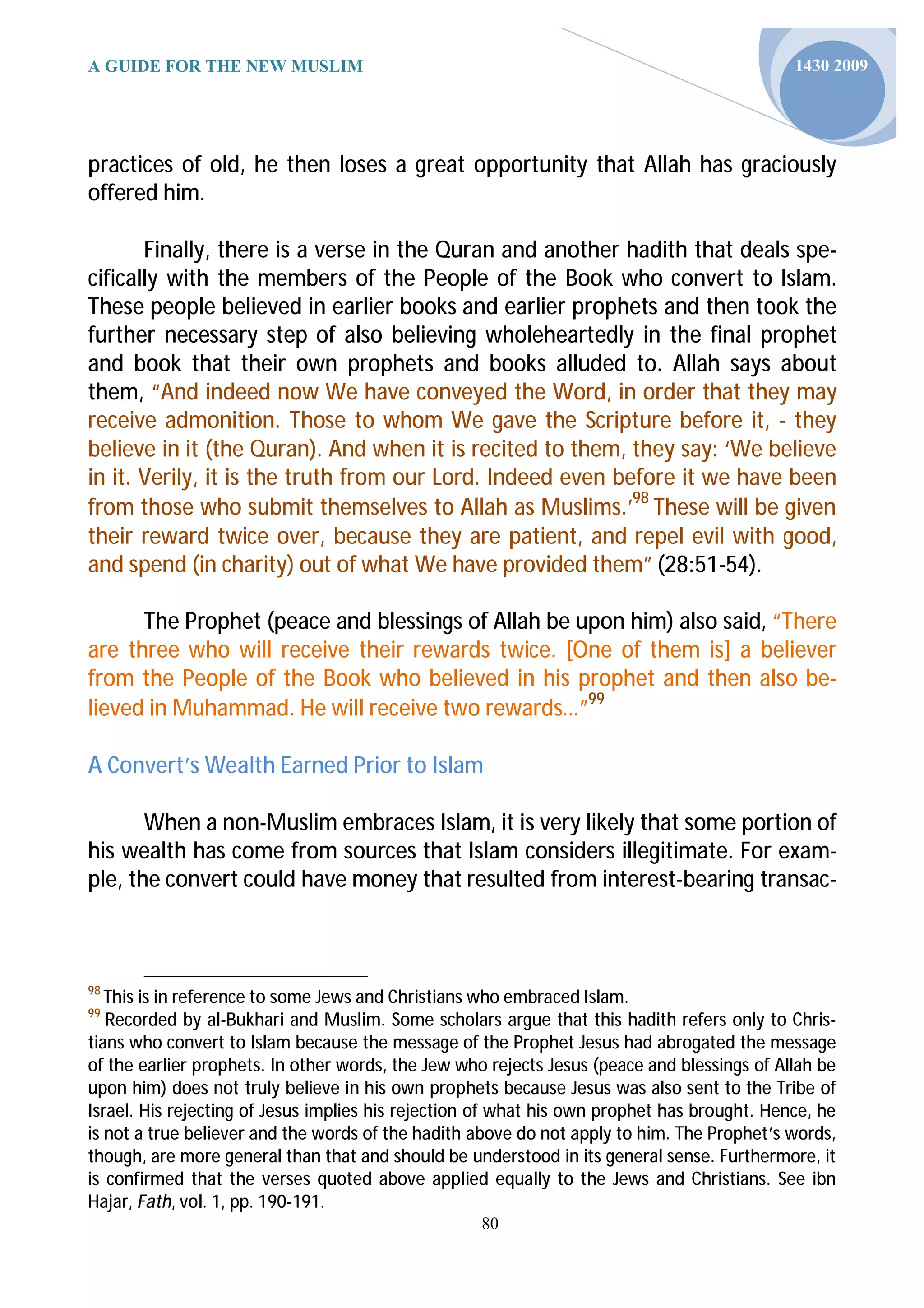 A GUIDE FOR THE NEW MUSLIM                                                                   1430 2009




practices of old, he then loses a great opportunity that Allah has graciously
offered him.

       Finally, there is a verse in the Quran and another hadith that deals spe-
cifically with the members of the People of the Book who convert to Islam.
These people believed in earlier books and earlier prophets and then took the
further necessary step of also believing wholeheartedly in the final prophet
and book that their own prophets and books alluded to. Allah says about
them, “And indeed now We have conveyed the Word, in order that they may
receive admonition. Those to whom We gave the Scripture before it, - they
believe in it (the Quran). And when it is recited to them, they say: ‘We believe
in it. Verily, it is the truth from our Lord. Indeed even before it we have been
from those who submit themselves to Allah as Muslims.’98 These will be given
their reward twice over, because they are patient, and repel evil with good,
and spend (in charity) out of what We have provided them” (28:51-54).

      The Prophet (peace and blessings of Allah be upon him) also said, “There
are three who will receive their rewards twice. [One of them is] a believer
from the People of the Book who believed in his prophet and then also be-
lieved in Muhammad. He will receive two rewards…”99

A Convert’s Wealth Earned Prior to Islam

       When a non-Muslim embraces Islam, it is very likely that some portion of
his wealth has come from sources that Islam considers illegitimate. For exam-
ple, the convert could have money that resulted from interest-bearing transac-



98
   This is in reference to some Jews and Christians who embraced Islam.
99
   Recorded by al-Bukhari and Muslim. Some scholars argue that this hadith refers only to Chris-
tians who convert to Islam because the message of the Prophet Jesus had abrogated the message
of the earlier prophets. In other words, the Jew who rejects Jesus (peace and blessings of Allah be
upon him) does not truly believe in his own prophets because Jesus was also sent to the Tribe of
Israel. His rejecting of Jesus implies his rejection of what his own prophet has brought. Hence, he
is not a true believer and the words of the hadith above do not apply to him. The Prophet’s words,
though, are more general than that and should be understood in its general sense. Furthermore, it
is confirmed that the verses quoted above applied equally to the Jews and Christians. See ibn
Hajar, Fath, vol. 1, pp. 190-191.
                                                    80
 