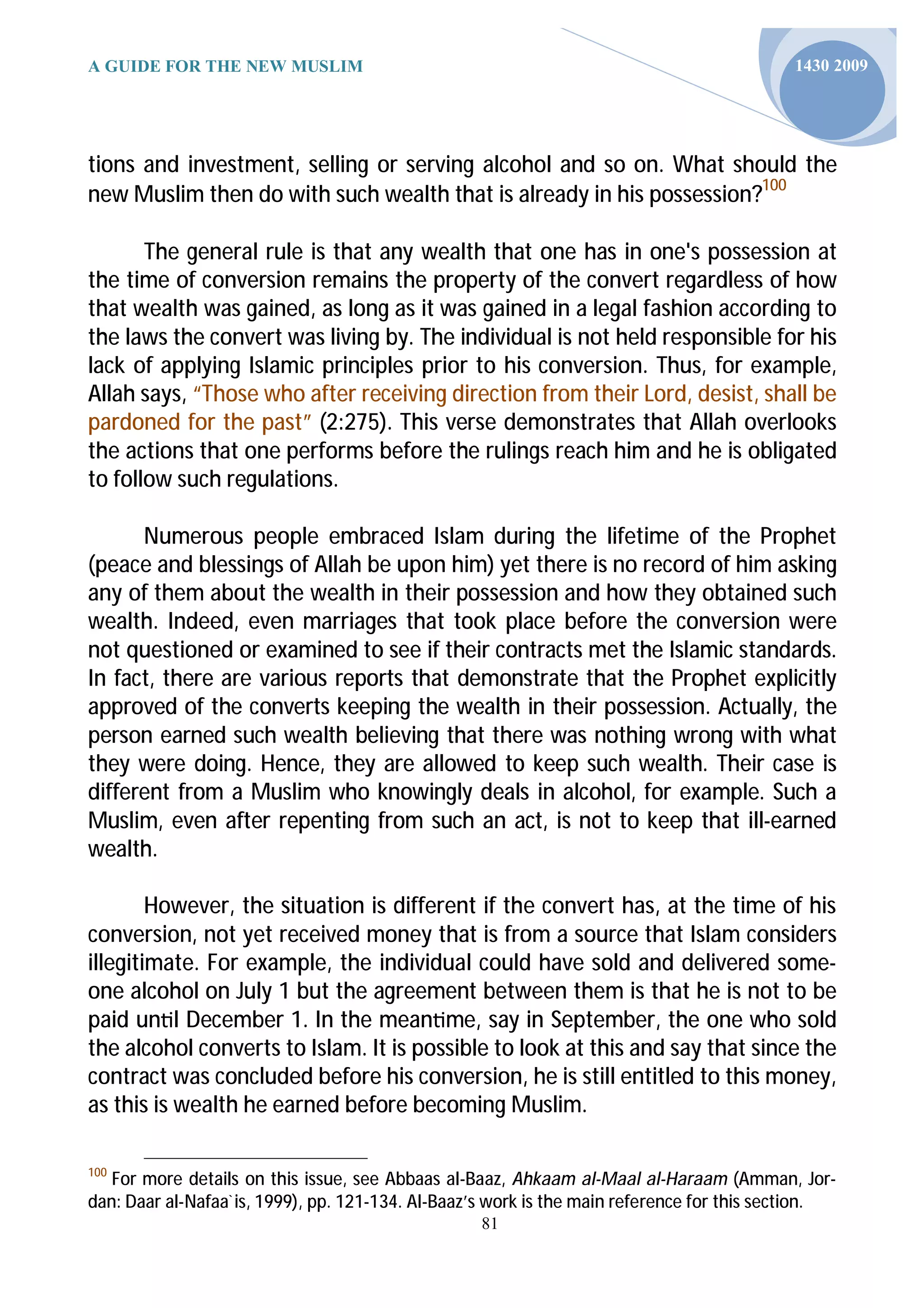 A GUIDE FOR THE NEW MUSLIM                                                                 1430 2009




tions and investment, selling or serving alcohol and so on. What should the
new Muslim then do with such wealth that is already in his possession?100

       The general rule is that any wealth that one has in one's possession at
the time of conversion remains the property of the convert regardless of how
that wealth was gained, as long as it was gained in a legal fashion according to
the laws the convert was living by. The individual is not held responsible for his
lack of applying Islamic principles prior to his conversion. Thus, for example,
Allah says, “Those who after receiving direction from their Lord, desist, shall be
pardoned for the past” (2:275). This verse demonstrates that Allah overlooks
the actions that one performs before the rulings reach him and he is obligated
to follow such regulations.

      Numerous people embraced Islam during the lifetime of the Prophet
(peace and blessings of Allah be upon him) yet there is no record of him asking
any of them about the wealth in their possession and how they obtained such
wealth. Indeed, even marriages that took place before the conversion were
not questioned or examined to see if their contracts met the Islamic standards.
In fact, there are various reports that demonstrate that the Prophet explicitly
approved of the converts keeping the wealth in their possession. Actually, the
person earned such wealth believing that there was nothing wrong with what
they were doing. Hence, they are allowed to keep such wealth. Their case is
different from a Muslim who knowingly deals in alcohol, for example. Such a
Muslim, even after repenting from such an act, is not to keep that ill-earned
wealth.

        However, the situation is different if the convert has, at the time of his
conversion, not yet received money that is from a source that Islam considers
illegitimate. For example, the individual could have sold and delivered some-
one alcohol on July 1 but the agreement between them is that he is not to be
paid un l December 1. In the mean me, say in September, the one who sold
the alcohol converts to Islam. It is possible to look at this and say that since the
contract was concluded before his conversion, he is still entitled to this money,
as this is wealth he earned before becoming Muslim.

100
   For more details on this issue, see Abbaas al-Baaz, Ahkaam al-Maal al-Haraam (Amman, Jor-
dan: Daar al-Nafaa`is, 1999), pp. 121-134. Al-Baaz’s work is the main reference for this section.
                                                   81
 