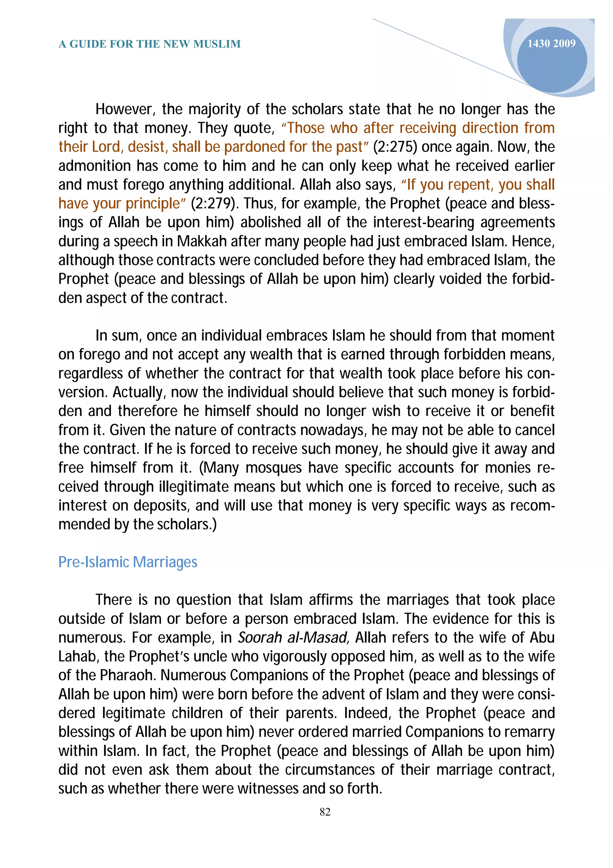A GUIDE FOR THE NEW MUSLIM                                                 1430 2009




       However, the majority of the scholars state that he no longer has the
right to that money. They quote, “Those who after receiving direction from
their Lord, desist, shall be pardoned for the past” (2:275) once again. Now, the
admonition has come to him and he can only keep what he received earlier
and must forego anything additional. Allah also says, “If you repent, you shall
have your principle” (2:279). Thus, for example, the Prophet (peace and bless-
ings of Allah be upon him) abolished all of the interest-bearing agreements
during a speech in Makkah after many people had just embraced Islam. Hence,
although those contracts were concluded before they had embraced Islam, the
Prophet (peace and blessings of Allah be upon him) clearly voided the forbid-
den aspect of the contract.

      In sum, once an individual embraces Islam he should from that moment
on forego and not accept any wealth that is earned through forbidden means,
regardless of whether the contract for that wealth took place before his con-
version. Actually, now the individual should believe that such money is forbid-
den and therefore he himself should no longer wish to receive it or benefit
from it. Given the nature of contracts nowadays, he may not be able to cancel
the contract. If he is forced to receive such money, he should give it away and
free himself from it. (Many mosques have specific accounts for monies re-
ceived through illegitimate means but which one is forced to receive, such as
interest on deposits, and will use that money is very specific ways as recom-
mended by the scholars.)

Pre-Islamic Marriages

      There is no question that Islam affirms the marriages that took place
outside of Islam or before a person embraced Islam. The evidence for this is
numerous. For example, in Soorah al-Masad, Allah refers to the wife of Abu
Lahab, the Prophet’s uncle who vigorously opposed him, as well as to the wife
of the Pharaoh. Numerous Companions of the Prophet (peace and blessings of
Allah be upon him) were born before the advent of Islam and they were consi-
dered legitimate children of their parents. Indeed, the Prophet (peace and
blessings of Allah be upon him) never ordered married Companions to remarry
within Islam. In fact, the Prophet (peace and blessings of Allah be upon him)
did not even ask them about the circumstances of their marriage contract,
such as whether there were witnesses and so forth.
                                          82
 