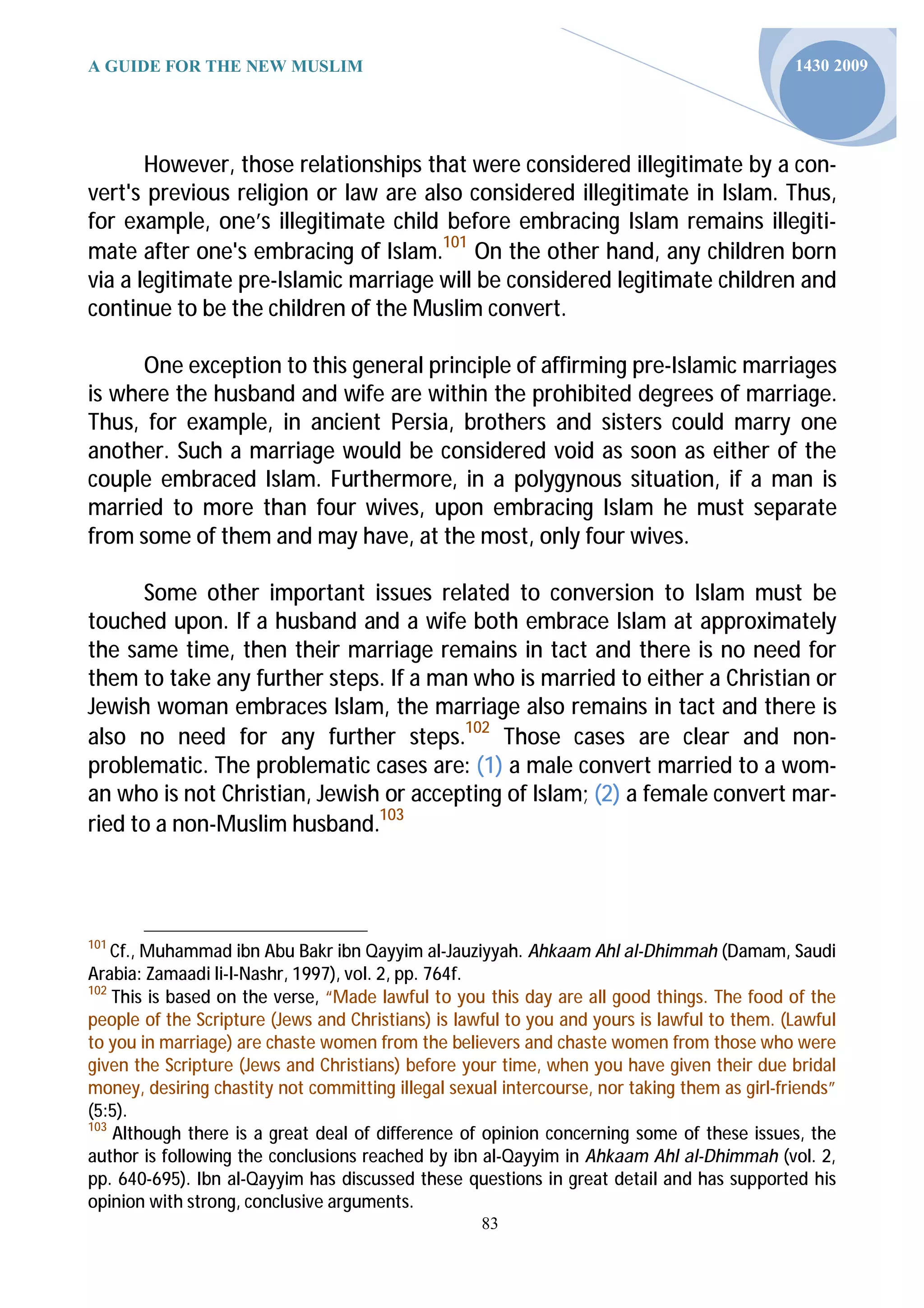 A GUIDE FOR THE NEW MUSLIM                                                                    1430 2009




       However, those relationships that were considered illegitimate by a con-
vert's previous religion or law are also considered illegitimate in Islam. Thus,
for example, one’s illegitimate child before embracing Islam remains illegiti-
mate after one's embracing of Islam.101 On the other hand, any children born
via a legitimate pre-Islamic marriage will be considered legitimate children and
continue to be the children of the Muslim convert.

      One exception to this general principle of affirming pre-Islamic marriages
is where the husband and wife are within the prohibited degrees of marriage.
Thus, for example, in ancient Persia, brothers and sisters could marry one
another. Such a marriage would be considered void as soon as either of the
couple embraced Islam. Furthermore, in a polygynous situation, if a man is
married to more than four wives, upon embracing Islam he must separate
from some of them and may have, at the most, only four wives.

      Some other important issues related to conversion to Islam must be
touched upon. If a husband and a wife both embrace Islam at approximately
the same time, then their marriage remains in tact and there is no need for
them to take any further steps. If a man who is married to either a Christian or
Jewish woman embraces Islam, the marriage also remains in tact and there is
also no need for any further steps.102 Those cases are clear and non-
problematic. The problematic cases are: (1) a male convert married to a wom-
an who is not Christian, Jewish or accepting of Islam; (2) a female convert mar-
ried to a non-Muslim husband.103



101
    Cf., Muhammad ibn Abu Bakr ibn Qayyim al-Jauziyyah. Ahkaam Ahl al-Dhimmah (Damam, Saudi
Arabia: Zamaadi li-l-Nashr, 1997), vol. 2, pp. 764f.
102
    This is based on the verse, “Made lawful to you this day are all good things. The food of the
people of the Scripture (Jews and Christians) is lawful to you and yours is lawful to them. (Lawful
to you in marriage) are chaste women from the believers and chaste women from those who were
given the Scripture (Jews and Christians) before your time, when you have given their due bridal
money, desiring chastity not committing illegal sexual intercourse, nor taking them as girl-friends”
(5:5).
103
    Although there is a great deal of difference of opinion concerning some of these issues, the
author is following the conclusions reached by ibn al-Qayyim in Ahkaam Ahl al-Dhimmah (vol. 2,
pp. 640-695). Ibn al-Qayyim has discussed these questions in great detail and has supported his
opinion with strong, conclusive arguments.
                                                    83
 
