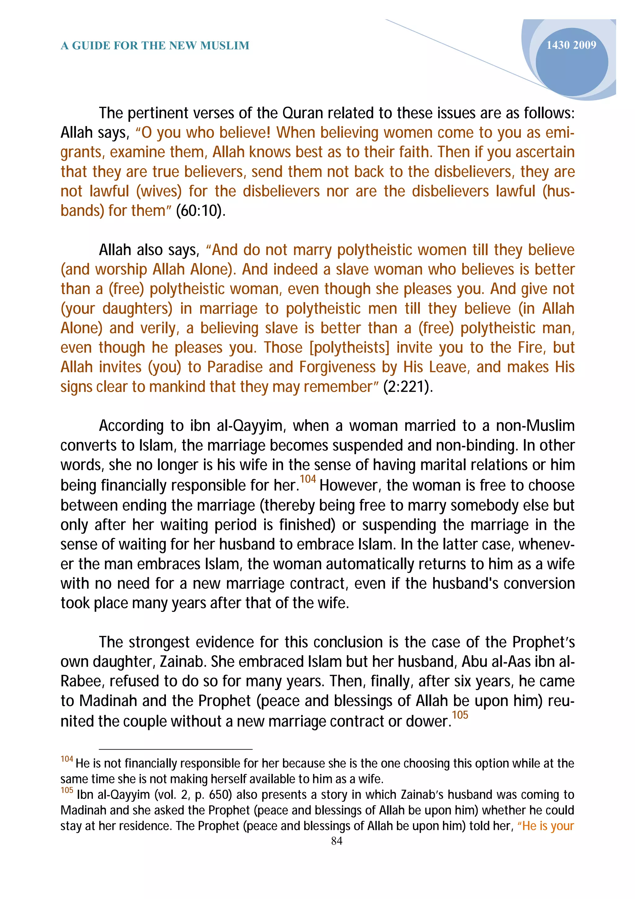 A GUIDE FOR THE NEW MUSLIM                                                                      1430 2009




      The pertinent verses of the Quran related to these issues are as follows:
Allah says, “O you who believe! When believing women come to you as emi-
grants, examine them, Allah knows best as to their faith. Then if you ascertain
that they are true believers, send them not back to the disbelievers, they are
not lawful (wives) for the disbelievers nor are the disbelievers lawful (hus-
bands) for them” (60:10).

      Allah also says, “And do not marry polytheistic women till they believe
(and worship Allah Alone). And indeed a slave woman who believes is better
than a (free) polytheistic woman, even though she pleases you. And give not
(your daughters) in marriage to polytheistic men till they believe (in Allah
Alone) and verily, a believing slave is better than a (free) polytheistic man,
even though he pleases you. Those [polytheists] invite you to the Fire, but
Allah invites (you) to Paradise and Forgiveness by His Leave, and makes His
signs clear to mankind that they may remember” (2:221).

      According to ibn al-Qayyim, when a woman married to a non-Muslim
converts to Islam, the marriage becomes suspended and non-binding. In other
words, she no longer is his wife in the sense of having marital relations or him
being financially responsible for her.104 However, the woman is free to choose
between ending the marriage (thereby being free to marry somebody else but
only after her waiting period is finished) or suspending the marriage in the
sense of waiting for her husband to embrace Islam. In the latter case, whenev-
er the man embraces Islam, the woman automatically returns to him as a wife
with no need for a new marriage contract, even if the husband's conversion
took place many years after that of the wife.

      The strongest evidence for this conclusion is the case of the Prophet’s
own daughter, Zainab. She embraced Islam but her husband, Abu al-Aas ibn al-
Rabee, refused to do so for many years. Then, finally, after six years, he came
to Madinah and the Prophet (peace and blessings of Allah be upon him) reu-
nited the couple without a new marriage contract or dower.105

104
    He is not financially responsible for her because she is the one choosing this option while at the
same time she is not making herself available to him as a wife.
105
    Ibn al-Qayyim (vol. 2, p. 650) also presents a story in which Zainab’s husband was coming to
Madinah and she asked the Prophet (peace and blessings of Allah be upon him) whether he could
stay at her residence. The Prophet (peace and blessings of Allah be upon him) told her, “He is your
                                                     84
 