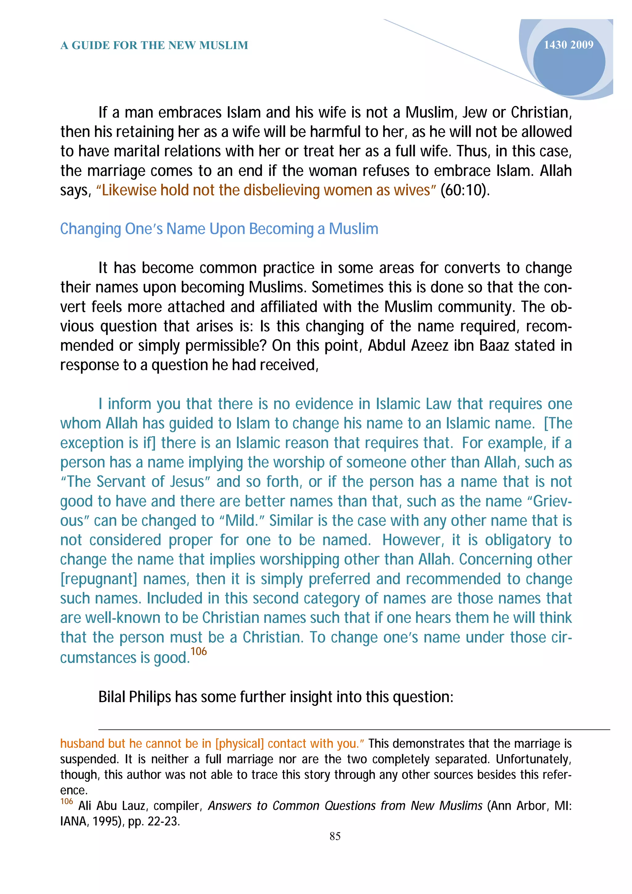 A GUIDE FOR THE NEW MUSLIM                                                                  1430 2009




      If a man embraces Islam and his wife is not a Muslim, Jew or Christian,
then his retaining her as a wife will be harmful to her, as he will not be allowed
to have marital relations with her or treat her as a full wife. Thus, in this case,
the marriage comes to an end if the woman refuses to embrace Islam. Allah
says, “Likewise hold not the disbelieving women as wives” (60:10).

Changing One’s Name Upon Becoming a Muslim

      It has become common practice in some areas for converts to change
their names upon becoming Muslims. Sometimes this is done so that the con-
vert feels more attached and affiliated with the Muslim community. The ob-
vious question that arises is: Is this changing of the name required, recom-
mended or simply permissible? On this point, Abdul Azeez ibn Baaz stated in
response to a question he had received,

      I inform you that there is no evidence in Islamic Law that requires one
whom Allah has guided to Islam to change his name to an Islamic name. [The
exception is if] there is an Islamic reason that requires that. For example, if a
person has a name implying the worship of someone other than Allah, such as
“The Servant of Jesus” and so forth, or if the person has a name that is not
good to have and there are better names than that, such as the name “Griev-
ous” can be changed to “Mild.” Similar is the case with any other name that is
not considered proper for one to be named. However, it is obligatory to
change the name that implies worshipping other than Allah. Concerning other
[repugnant] names, then it is simply preferred and recommended to change
such names. Included in this second category of names are those names that
are well-known to be Christian names such that if one hears them he will think
that the person must be a Christian. To change one’s name under those cir-
cumstances is good.106

       Bilal Philips has some further insight into this question:

husband but he cannot be in [physical] contact with you.” This demonstrates that the marriage is
suspended. It is neither a full marriage nor are the two completely separated. Unfortunately,
though, this author was not able to trace this story through any other sources besides this refer-
ence.
106
    Ali Abu Lauz, compiler, Answers to Common Questions from New Muslims (Ann Arbor, MI:
IANA, 1995), pp. 22-23.
                                                   85
 