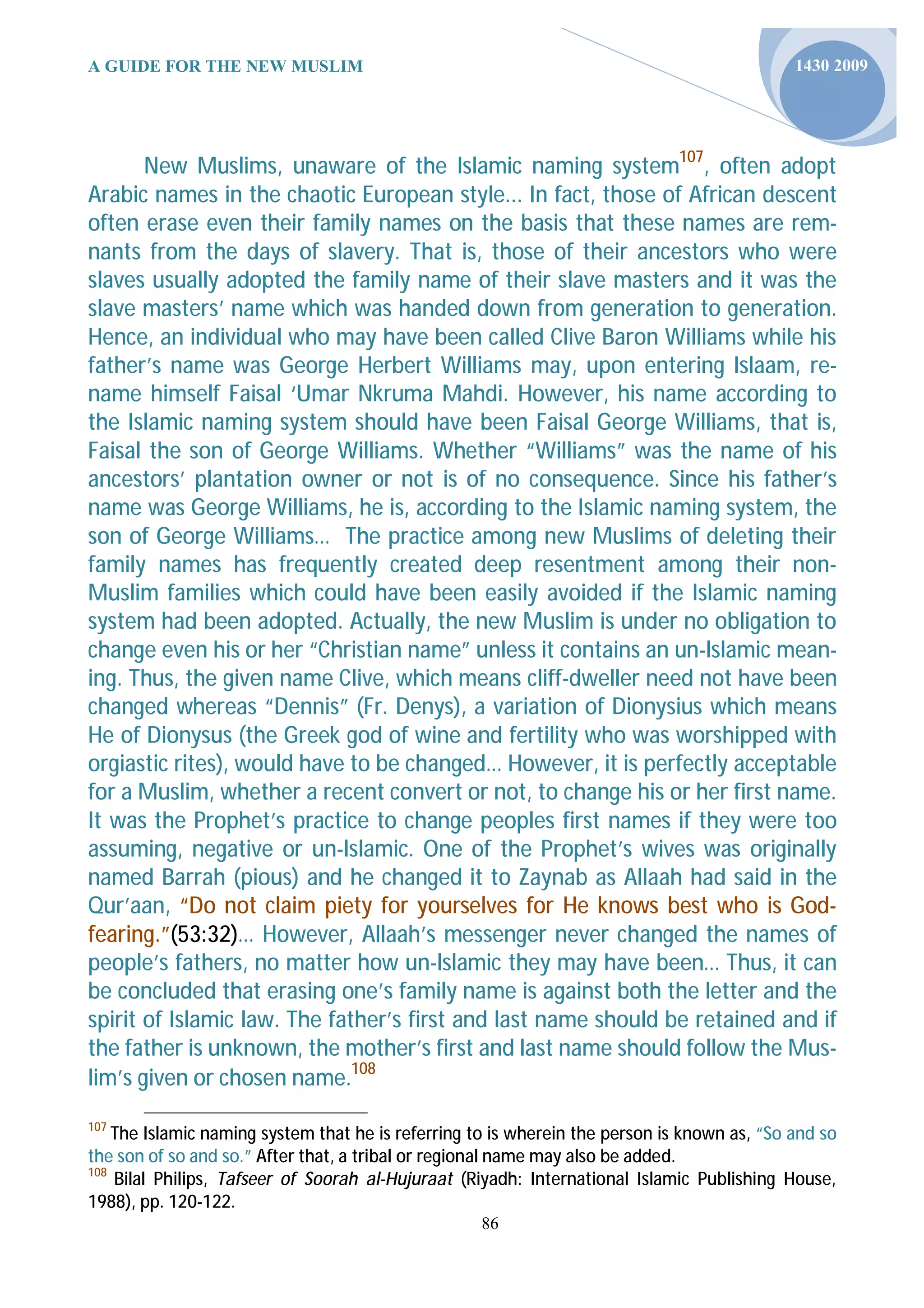 A GUIDE FOR THE NEW MUSLIM                                                                   1430 2009




       New Muslims, unaware of the Islamic naming system107, often adopt
Arabic names in the chaotic European style... In fact, those of African descent
often erase even their family names on the basis that these names are rem-
nants from the days of slavery. That is, those of their ancestors who were
slaves usually adopted the family name of their slave masters and it was the
slave masters’ name which was handed down from generation to generation.
Hence, an individual who may have been called Clive Baron Williams while his
father’s name was George Herbert Williams may, upon entering Islaam, re-
name himself Faisal ‘Umar Nkruma Mahdi. However, his name according to
the Islamic naming system should have been Faisal George Williams, that is,
Faisal the son of George Williams. Whether “Williams” was the name of his
ancestors’ plantation owner or not is of no consequence. Since his father’s
name was George Williams, he is, according to the Islamic naming system, the
son of George Williams… The practice among new Muslims of deleting their
family names has frequently created deep resentment among their non-
Muslim families which could have been easily avoided if the Islamic naming
system had been adopted. Actually, the new Muslim is under no obligation to
change even his or her “Christian name” unless it contains an un-lslamic mean-
ing. Thus, the given name Clive, which means cliff-dweller need not have been
changed whereas “Dennis” (Fr. Denys), a variation of Dionysius which means
He of Dionysus (the Greek god of wine and fertility who was worshipped with
orgiastic rites), would have to be changed… However, it is perfectly acceptable
for a Muslim, whether a recent convert or not, to change his or her first name.
It was the Prophet’s practice to change peoples first names if they were too
assuming, negative or un-lslamic. One of the Prophet’s wives was originally
named Barrah (pious) and he changed it to Zaynab as Allaah had said in the
Qur’aan, “Do not claim piety for yourselves for He knows best who is God-
fearing.”(53:32)… However, Allaah’s messenger never changed the names of
people’s fathers, no matter how un-lslamic they may have been… Thus, it can
be concluded that erasing one’s family name is against both the letter and the
spirit of Islamic law. The father’s first and last name should be retained and if
the father is unknown, the mother’s first and last name should follow the Mus-
lim’s given or chosen name.108
107
    The Islamic naming system that he is referring to is wherein the person is known as, “So and so
the son of so and so.” After that, a tribal or regional name may also be added.
108
    Bilal Philips, Tafseer of Soorah al-Hujuraat (Riyadh: International Islamic Publishing House,
1988), pp. 120-122.
                                                    86
 