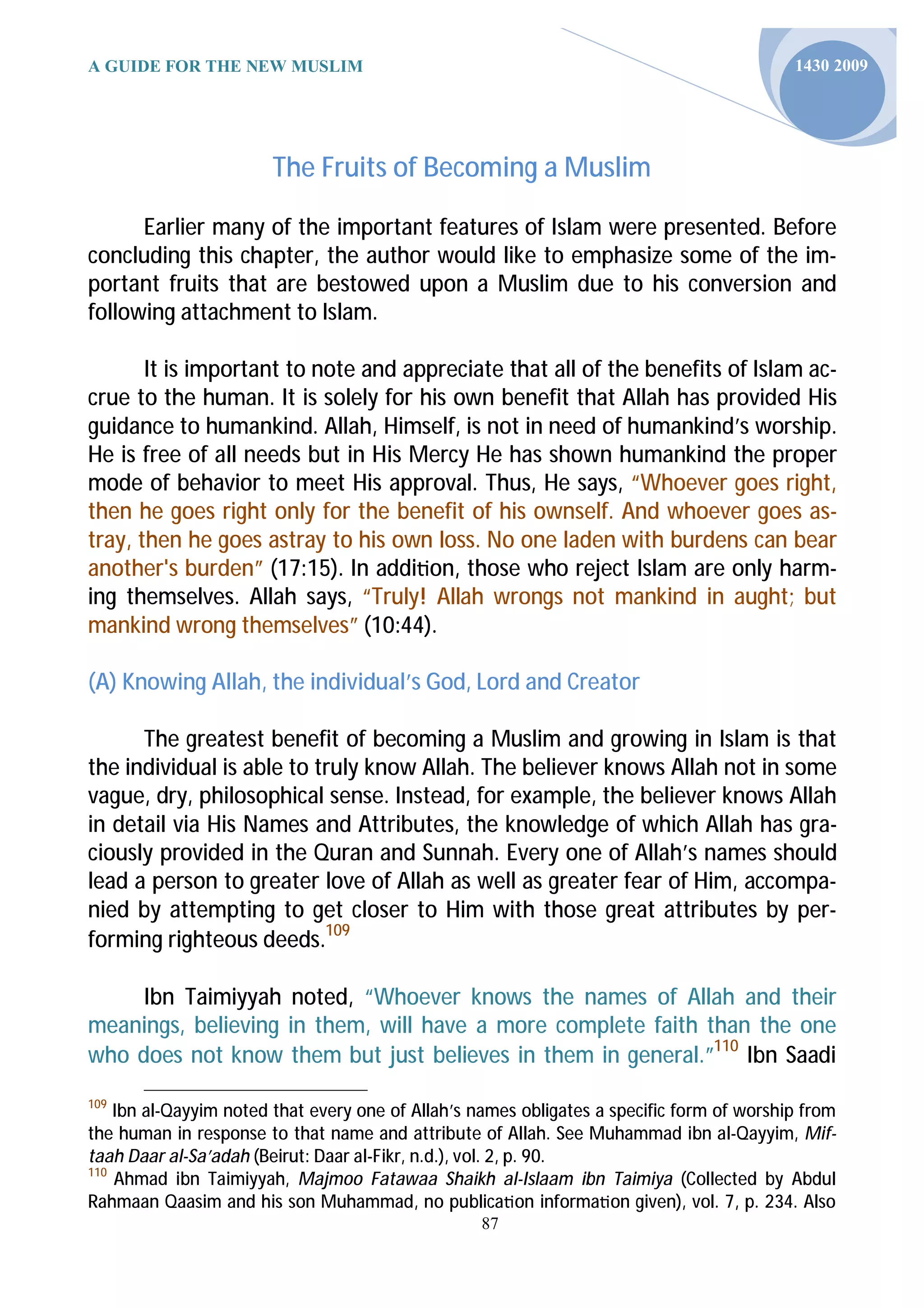A GUIDE FOR THE NEW MUSLIM                                                                 1430 2009




                       The Fruits of Becoming a Muslim

      Earlier many of the important features of Islam were presented. Before
concluding this chapter, the author would like to emphasize some of the im-
portant fruits that are bestowed upon a Muslim due to his conversion and
following attachment to Islam.

       It is important to note and appreciate that all of the benefits of Islam ac-
crue to the human. It is solely for his own benefit that Allah has provided His
guidance to humankind. Allah, Himself, is not in need of humankind’s worship.
He is free of all needs but in His Mercy He has shown humankind the proper
mode of behavior to meet His approval. Thus, He says, “Whoever goes right,
then he goes right only for the benefit of his ownself. And whoever goes as-
tray, then he goes astray to his own loss. No one laden with burdens can bear
another's burden” (17:15). In addi on, those who reject Islam are only harm-
ing themselves. Allah says, “Truly! Allah wrongs not mankind in aught; but
mankind wrong themselves” (10:44).

(A) Knowing Allah, the individual’s God, Lord and Creator

      The greatest benefit of becoming a Muslim and growing in Islam is that
the individual is able to truly know Allah. The believer knows Allah not in some
vague, dry, philosophical sense. Instead, for example, the believer knows Allah
in detail via His Names and Attributes, the knowledge of which Allah has gra-
ciously provided in the Quran and Sunnah. Every one of Allah’s names should
lead a person to greater love of Allah as well as greater fear of Him, accompa-
nied by attempting to get closer to Him with those great attributes by per-
forming righteous deeds.109

     Ibn Taimiyyah noted, “Whoever knows the names of Allah and their
meanings, believing in them, will have a more complete faith than the one
who does not know them but just believes in them in general.”110 Ibn Saadi
109
    Ibn al-Qayyim noted that every one of Allah’s names obligates a specific form of worship from
the human in response to that name and attribute of Allah. See Muhammad ibn al-Qayyim, Mif-
taah Daar al-Sa’adah (Beirut: Daar al-Fikr, n.d.), vol. 2, p. 90.
110
    Ahmad ibn Taimiyyah, Majmoo Fatawaa Shaikh al-Islaam ibn Taimiya (Collected by Abdul
Rahmaan Qaasim and his son Muhammad, no publica on informa on given), vol. 7, p. 234. Also
                                                   87
 