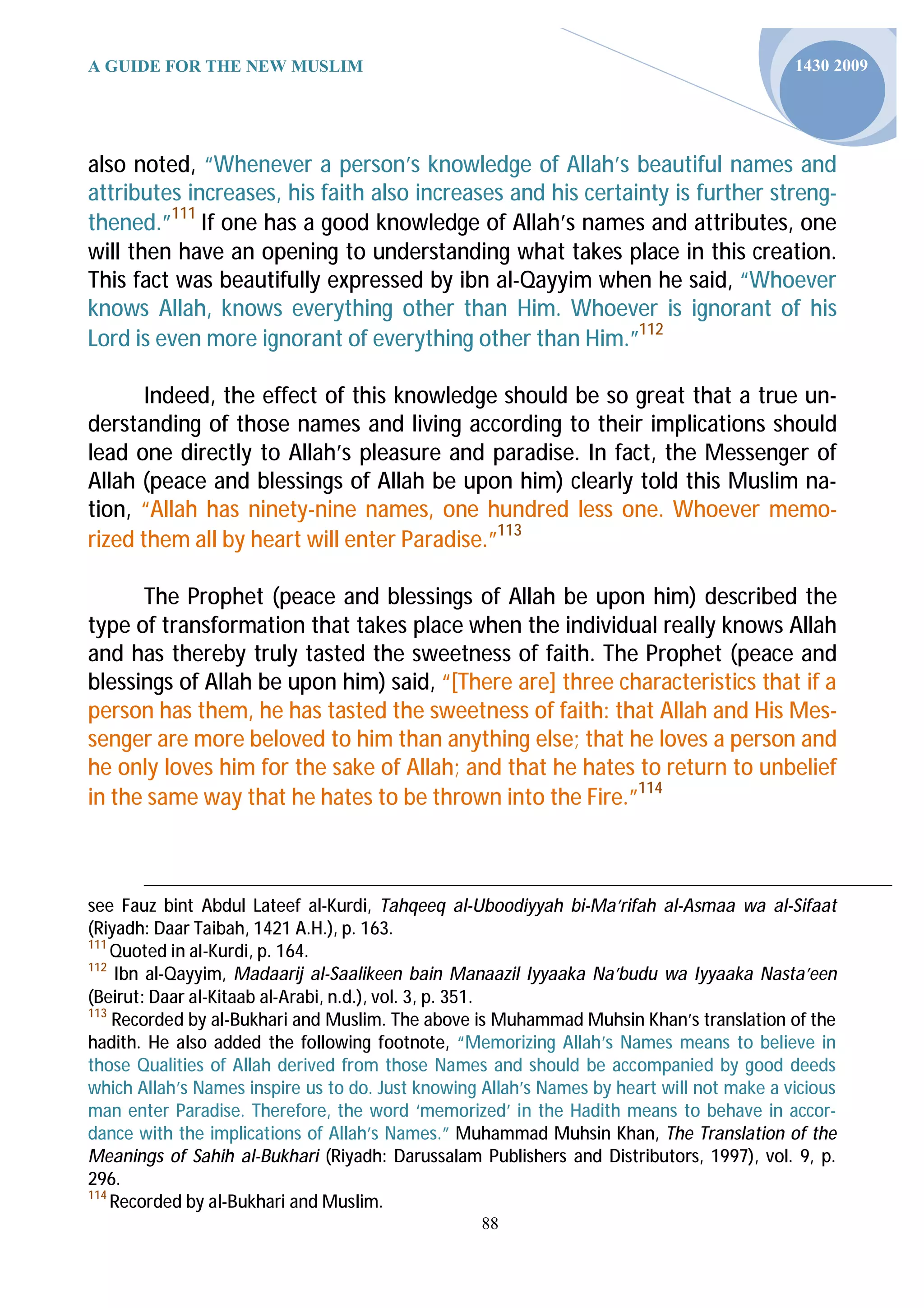A GUIDE FOR THE NEW MUSLIM                                                                 1430 2009




also noted, “Whenever a person’s knowledge of Allah’s beautiful names and
attributes increases, his faith also increases and his certainty is further streng-
thened.”111 If one has a good knowledge of Allah’s names and attributes, one
will then have an opening to understanding what takes place in this creation.
This fact was beautifully expressed by ibn al-Qayyim when he said, “Whoever
knows Allah, knows everything other than Him. Whoever is ignorant of his
Lord is even more ignorant of everything other than Him.”112

       Indeed, the effect of this knowledge should be so great that a true un-
derstanding of those names and living according to their implications should
lead one directly to Allah’s pleasure and paradise. In fact, the Messenger of
Allah (peace and blessings of Allah be upon him) clearly told this Muslim na-
tion, “Allah has ninety-nine names, one hundred less one. Whoever memo-
rized them all by heart will enter Paradise.”113

      The Prophet (peace and blessings of Allah be upon him) described the
type of transformation that takes place when the individual really knows Allah
and has thereby truly tasted the sweetness of faith. The Prophet (peace and
blessings of Allah be upon him) said, “[There are] three characteristics that if a
person has them, he has tasted the sweetness of faith: that Allah and His Mes-
senger are more beloved to him than anything else; that he loves a person and
he only loves him for the sake of Allah; and that he hates to return to unbelief
in the same way that he hates to be thrown into the Fire.”114



see Fauz bint Abdul Lateef al-Kurdi, Tahqeeq al-Uboodiyyah bi-Ma’rifah al-Asmaa wa al-Sifaat
(Riyadh: Daar Taibah, 1421 A.H.), p. 163.
111
    Quoted in al-Kurdi, p. 164.
112
    Ibn al-Qayyim, Madaarij al-Saalikeen bain Manaazil Iyyaaka Na’budu wa Iyyaaka Nasta’een
(Beirut: Daar al-Kitaab al-Arabi, n.d.), vol. 3, p. 351.
113
    Recorded by al-Bukhari and Muslim. The above is Muhammad Muhsin Khan’s translation of the
hadith. He also added the following footnote, “Memorizing Allah’s Names means to believe in
those Qualities of Allah derived from those Names and should be accompanied by good deeds
which Allah’s Names inspire us to do. Just knowing Allah’s Names by heart will not make a vicious
man enter Paradise. Therefore, the word ‘memorized’ in the Hadith means to behave in accor-
dance with the implications of Allah’s Names.” Muhammad Muhsin Khan, The Translation of the
Meanings of Sahih al-Bukhari (Riyadh: Darussalam Publishers and Distributors, 1997), vol. 9, p.
296.
114
    Recorded by al-Bukhari and Muslim.
                                                  88
 