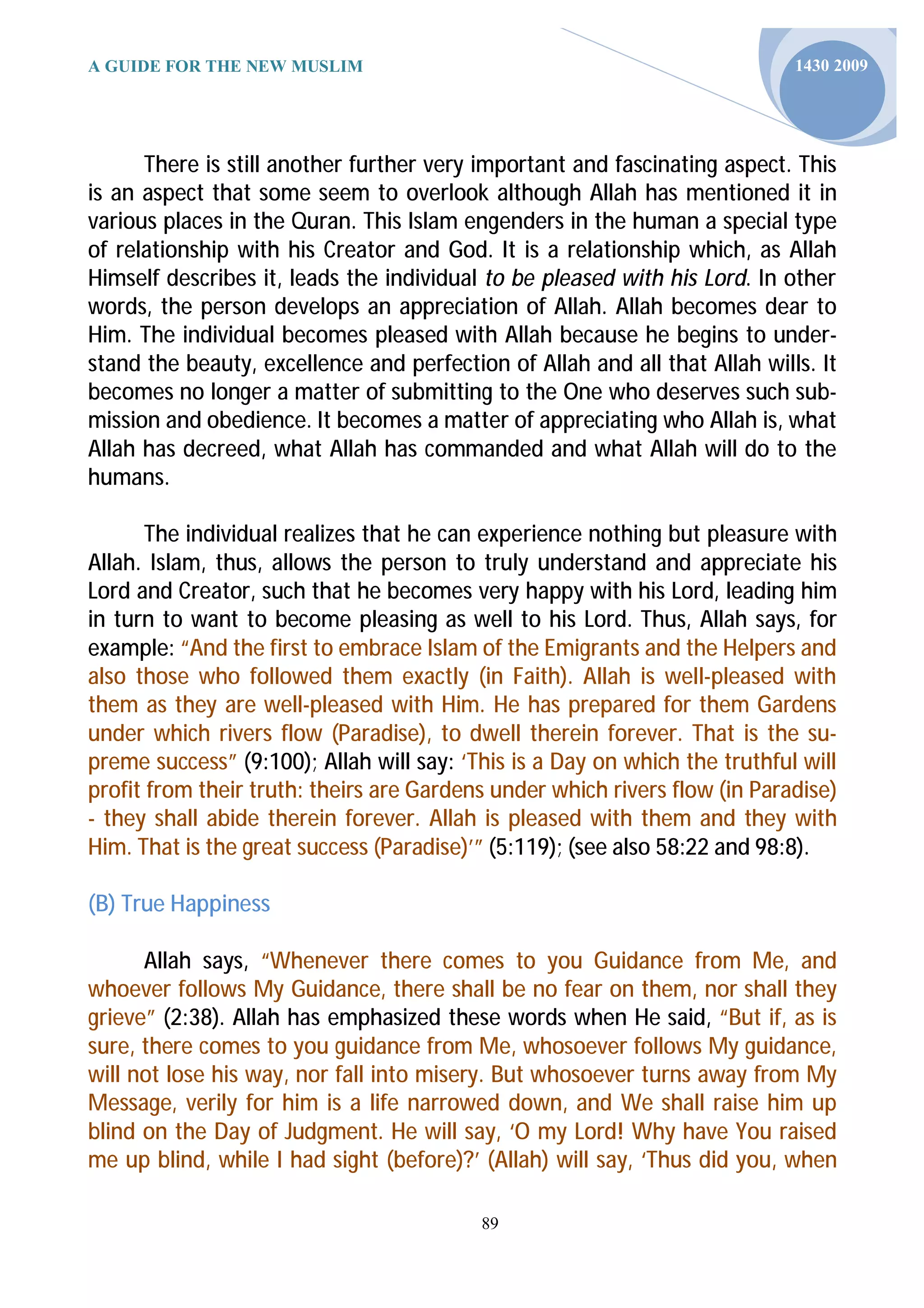 A GUIDE FOR THE NEW MUSLIM                                                  1430 2009




      There is still another further very important and fascinating aspect. This
is an aspect that some seem to overlook although Allah has mentioned it in
various places in the Quran. This Islam engenders in the human a special type
of relationship with his Creator and God. It is a relationship which, as Allah
Himself describes it, leads the individual to be pleased with his Lord. In other
words, the person develops an appreciation of Allah. Allah becomes dear to
Him. The individual becomes pleased with Allah because he begins to under-
stand the beauty, excellence and perfection of Allah and all that Allah wills. It
becomes no longer a matter of submitting to the One who deserves such sub-
mission and obedience. It becomes a matter of appreciating who Allah is, what
Allah has decreed, what Allah has commanded and what Allah will do to the
humans.

       The individual realizes that he can experience nothing but pleasure with
Allah. Islam, thus, allows the person to truly understand and appreciate his
Lord and Creator, such that he becomes very happy with his Lord, leading him
in turn to want to become pleasing as well to his Lord. Thus, Allah says, for
example: “And the first to embrace Islam of the Emigrants and the Helpers and
also those who followed them exactly (in Faith). Allah is well-pleased with
them as they are well-pleased with Him. He has prepared for them Gardens
under which rivers flow (Paradise), to dwell therein forever. That is the su-
preme success” (9:100); Allah will say: ‘This is a Day on which the truthful will
profit from their truth: theirs are Gardens under which rivers flow (in Paradise)
- they shall abide therein forever. Allah is pleased with them and they with
Him. That is the great success (Paradise)’” (5:119); (see also 58:22 and 98:8).

(B) True Happiness

      Allah says, “Whenever there comes to you Guidance from Me, and
whoever follows My Guidance, there shall be no fear on them, nor shall they
grieve” (2:38). Allah has emphasized these words when He said, “But if, as is
sure, there comes to you guidance from Me, whosoever follows My guidance,
will not lose his way, nor fall into misery. But whosoever turns away from My
Message, verily for him is a life narrowed down, and We shall raise him up
blind on the Day of Judgment. He will say, ‘O my Lord! Why have You raised
me up blind, while I had sight (before)?’ (Allah) will say, ‘Thus did you, when

                                          89
 